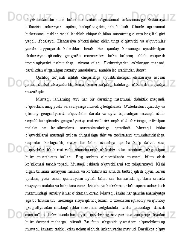 obyektlardan   birontasi   bо‘lishi   mumkin.   Agrosanoat   birlashmasiga   ekskursiya
о‘tkazish   imkoniyati   topilsa,   kо‘ngildagidek,   ish   bо‘ladi.   Chunki   agrosanoat
birlashmasi  qishloq  xо‘jalik ishlab  chiqarish  bilan sanoatning  о‘zaro bog‘liqligini
yaqoll   ifodalaydi.   Ekskursiya   о‘tkazishdan   oldin   unga   о‘qituvchi   va   о‘quvchilar
yaxshi   tayyorgarlik   kо‘rishlari   kerak.   Har   qanday   korxonaga   uyushtirilgan
ekskursiya   iqtisodiy   geografik   mazmundan   kо‘ra   kо‘proq   ishlab   chiqarish
texnologiyasini   tushunishga     xizmat   qiladi.   Ekskursiyadan   kо‘zlangan   maqsad,
darslikdan о‘rganilgan nazariy masalalarni  amalda kо‘rsatishdan iborat. 
Qishloq   xо‘jalik   ishlab   chiqarishga   uyushtiriladigan   ekskursiya   asosan
jamoa, shirkat, aksiyadorlik, ferma, fermer xо‘jaligi kabilarga  о‘tkazish maqsadga
muvofiqdir.   
Mustaqil   ishlarning   turi   har   bir   darsning   mazmuni,   didaktik   maqsadi,
о‘quvchilarning yoshi va saviyasiga muvofiq belgilanadi. О‘zbekiston iqtisodiy va
ijtimoiy   geografiyasida   о‘quvchilar   darsda   va   uyda   bajaradigan   musaqil   ishlar
respublika   iqtisodiy   geografiyasiga   materiallarini   ongli   о‘zlashtirishga,   orttirilgan
malaka   va   kо‘nikmalarni   mustahkamlashga   qaratiladi.   Mustaqil   ishlar
о‘quvchilarni   mustaqil   xulosa   chiqarishga   fakt   va   xodisalarni   umumlashtirishga,
raqamlar,   kartografik,   materiallar   bilan   ishlashga   qancha   kо‘p   da’vat   etsa,
о‘quvchilar faktik materialni shuncha ongli о‘zlashtiradilar, binobarin, о‘rganilgan
bilim   mustahkam   bо‘ladi.   Eng   muhim   о‘quvchilarda   mustaqil   bilim   olish
kо‘nikmasi   tarkib   topadi.   Mustaqil   ishlash   о‘quvchilarni   tez   toliqtirmaydi.   Kishi
olgan bilimini muayyan malaka va kо‘nikmasiz amalda tadbiq qilish qiyin. Biron
qoidani,   yoki   biron   qonuniyatni   aytish   bilan   uni   turmushda   qо‘llash   orasida
muyayan malaka va kо‘nikma zarur. Malaka va kо‘nikma tarkib topishi uchun turli
mazmundagi  amaliy ishlar о‘tkazish kerak. Mustaqil ishlar har qancha ahamiyatga
ega bо‘lmasin uni  mezonga  rioya qilmoq lozim. О‘zbekiston iqtisodiy va ijtimoiy
geografiyasidan   mustaqil   ishlar   mezonini   belgilashda     dastur   talabidagi     darslik
asos bо‘ladi. Lekin bunda har qaysi о‘quvchining  saviyasi, xususan geografiyadan
bilim   darajasi   inobatga     olinadi.   Bu   fanni   о‘rganish   yuzasidan   о‘quvchilarning
mustaqil ishlarni tashkil etish uchun alohida imkoniyatlar mavjud. Darslikda о‘quv
Prezident    I.Karimov     «...eksport    imkoniyatini kengaytirish, jahon 
bozoriga kirib borish uchun avvalo, qimmatbaho xom ashyoni qayta ishlash 
negizida tayyor mahsulot ishlab chiqaruvchi qо‘shma korxonalarni 
rivojlantirish zarur.  Xorijiy sheriklar bilan birgalikda zamonaviy ixcham 
korxonalar barpo etib, ularni mehnat resurslarining manbalari bо‘lmish 
qishloqqa yaqinlashtirish lozim »
« Davra suxbati» munozarasini о‘tkazish bо‘yicha yо‘riqnoma
Sо‘zga chiqqanlarni diqqat bilan bо‘lmasdan tinglang.
Ma’ruzachining fikriga qо‘shilmang, о‘z fikringizni bildirishga ruxsat sо‘ra.
Ma’ruzachining  fikriga  qо‘shilsang,  kо‘rib  chiqilayotgan  masala  bо‘yicha 
qо‘shimcha fikr bildir.     