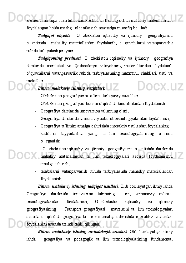 elementlarni topa olish bilan xarakterlanadi. Buning uchun mahalliy materiallardan
foydalangan holda mashg ulot otkazish maqsadga muvofiq bo ladi. 
Tadqiqot   obyekti.     O zbekiston	
   iqtisodiy   va   ijtimoiy     geografiyasini
o qitishda     mahalliy   materiallardan   foydalanib,   o quvchilarni   vatanparvarlik	
 
ruhida tarbiyalash jarayoni.
Tadqiqotning   predmeti.   O zbekiston	
   iqtisodiy   va   ijtimoiy     geografiya
darslarida   mamlakat   va   Qashqadaryo   viloyatining   materiallaridan   foydalanib
o‘quvchilarni   vatanparvarlik   ruhida   tarbiyalashning   mazmuni,   shakllari,   usul   va
metodlari.
Bitiruv malakaviy ishning  vazifalari:
- О‘zbekiston geografiyasini ta’lim –tarbiyaviy vazifalari 
- О‘zbekiston geografiyasi kursini о‘qitishda kinofilmlardan foydalanish 
- Geografiya darslarida innovatsion talimning o’rni;
- Geografiya darslarida zamonaviy axborot texnologiyalaridan foydalanish;
- Geografiya ta’limini amalga oshirishda interaktiv usullardan foydalanish;
- kadrlarni   tayyorlashda   yangi   ta lim   texnologiyalarining   o rnini	
 
o rganish;	

-   O zbekiston
   iqtisodiy   va   ijtimoiy     geografiyasini   o qitishda	   darslarida
mahalliy   materiallardan   ta lim   texnologiyalari   asosida   foydalanishni	

amalga oshirish;
- talabalarni   vatanparvarlik   ruhida   tarbiyalashda   mahalliy   materiallardan
foydalanish;
Bitiruv malakaviy ishning  tadqiqot usullari.  Olib borilayotgan ilmiy ishda
Geografiya   darslarida   innovatsion   talimning   o rni,   zamonaviy   axborot	

texnologiyalaridan   foydalanish,   O zbekiston	
   iqtisodiy   va   ijtimoiy
geografiyasining     Transport   geografiyasi   mavzusini   ta lim   texnologiyalari	
  
asosida   o qitishda  	
 geografiya   ta limini   amalga   oshirishda   interaktiv   usullardan	
foydalanish asosida tizimli tahlil qilingan.
Bitiruv   malakaviy   ishning   metodologik   asoslari.   Olib   borilayotgan   ilmiy
ishda     geografiya   va   pedagogik   ta lim   texnologiyalarining   fundamental	

Prezident    I.Karimov     «...eksport    imkoniyatini kengaytirish, jahon 
bozoriga kirib borish uchun avvalo, qimmatbaho xom ashyoni qayta ishlash 
negizida tayyor mahsulot ishlab chiqaruvchi qо‘shma korxonalarni 
rivojlantirish zarur.  Xorijiy sheriklar bilan birgalikda zamonaviy ixcham 
korxonalar barpo etib, ularni mehnat resurslarining manbalari bо‘lmish 
qishloqqa yaqinlashtirish lozim »
« Davra suxbati» munozarasini о‘tkazish bо‘yicha yо‘riqnoma
Sо‘zga chiqqanlarni diqqat bilan bо‘lmasdan tinglang.
Ma’ruzachining fikriga qо‘shilmang, о‘z fikringizni bildirishga ruxsat sо‘ra.
Ma’ruzachining  fikriga  qо‘shilsang,  kо‘rib  chiqilayotgan  masala  bо‘yicha 
qо‘shimcha fikr bildir.     