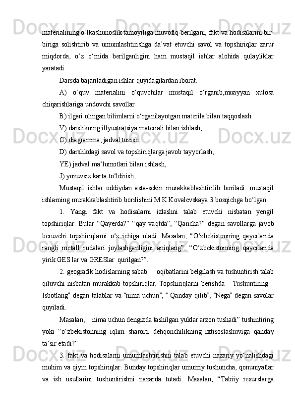 materialining о‘lkashunoslik tamoyiliga muvofiq berilgani, fakt va hodisalarini bir-
biriga   solishtirib   va   umumlashtirishga   da’vat   etuvchi   savol   va   topshiriqlar   zarur
miqdorda,   о‘z   о‘rnida   berilganligini   ham   mustaqil   ishlar   alohida   qulayliklar
yaratadi.
Darsda bajariladigan ishlar quyidagilardan iborat.
A)   о‘quv   materialini   о‘quvchilar   mustaqil   о‘rganib,muayyan   xulosa
chiqarishlariga undovchi savollar
B) ilgari olingan bilimlarni о‘rganilayotgan materila bilan taqqoslash
V) darslikning illyustratsiya materiali bilan ishlash,
G) diagramma, jadval tuzish,
D) darslikdagi savol va topshiriqlarga javob tayyorlash,
YE) jadval ma’lumotlari bilan ishlash,
J) yozuvsiz karta tо‘ldirish,
Mustaqil   ishlar   oddiydan   asta-sekin   murakkablashtirilib   boriladi.   mustaqil
ishlarning murakkablashtirib borilishini M.K Kovalevskaya 3 bosqichga bо‘lgan.
1.   Yangi   fakt   va   hodisalarni   izlashni   talab   etuvchi   nisbatan   yengil
topshiriqlar.   Bular   “Qayerda?”   “qay   vaqtda”,   “Qancha?”   degan   savollarga   javob
beruvchi   topshiriqlarni   о‘z   ichiga   oladi.   Masalan,   “О‘zbekistonning   qayerlarida
rangli   metall   rudalari   joylashganligini   aniqlang”,   “О‘zbekistonning   qayerlarida
yirik GES lar va GRESlar  qurilgan?”.
2. geografik hodislarning sabab   oqibatlarini belgilash va tushuntirish talab
qiluvchi nisbatan murakkab topshiriqlar. Topshiriqlarni berishda   Tushuntiring	
 
Isbotlang   degan  talablar   va  nima   uchun ,    Qanday  qilib ,  Nega   degan  savolar	
      
quyiladi.
Masalan,  nima uchun dengizda tashilgan yuklar arzon tushadi” tushintiring	

yoki   “о‘zbekistonning   iqlim   sharoiti   dehqonchilikning   ixtisoslashuviga   qanday
ta’sir etadi?”
3.   fakt   va   hodisalarni   umumlashtirishni   talab   etuvchi   nazariy   yо‘nalishdagi
muhim va qiyin topshiriqlar. Bunday topshiriqlar umumiy tushuncha, qonuniyatlar
va   ish   usullarini   tushuntirishni   nazarda   tutadi.   Masalan,   “Tabiiy   resurslarga
Prezident    I.Karimov     «...eksport    imkoniyatini kengaytirish, jahon 
bozoriga kirib borish uchun avvalo, qimmatbaho xom ashyoni qayta ishlash 
negizida tayyor mahsulot ishlab chiqaruvchi qо‘shma korxonalarni 
rivojlantirish zarur.  Xorijiy sheriklar bilan birgalikda zamonaviy ixcham 
korxonalar barpo etib, ularni mehnat resurslarining manbalari bо‘lmish 
qishloqqa yaqinlashtirish lozim »
« Davra suxbati» munozarasini о‘tkazish bо‘yicha yо‘riqnoma
Sо‘zga chiqqanlarni diqqat bilan bо‘lmasdan tinglang.
Ma’ruzachining fikriga qо‘shilmang, о‘z fikringizni bildirishga ruxsat sо‘ra.
Ma’ruzachining  fikriga  qо‘shilsang,  kо‘rib  chiqilayotgan  masala  bо‘yicha 
qо‘shimcha fikr bildir.     