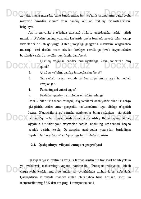 xо‘jalik   nuqtai   nazardan   baho   berish   nima,   turli   xо‘jalik   tarmoqlarini   belgilovchi
mayeyor   nimadan   iborat”   yoki   qanday   omillar   hududiy   ixtisoslashtrishni
belgilaydi.
Ayrim   mavzularni   о‘tishda   mustaqil   ishlarni   quyidagicha   tashkil   qilish
mumkin.   О‘zbekistonning   yozuvsiz   kartasida   paxta   tozalash   zavodi   bilan   kanop
zavodlarini   belilab   qо‘ying?   Qishloq   xо‘jaligi   geografisi   mavzusini   о‘rganishda
mustaqil   ishni   dastlab   matn   oldidan   berilgan   savollarga   javob   tayyorlashdan
boshlash kerak. Bu savollar quyidagilardan iborat.
1. Qishloq   xо‘jaligi   qanday   hususiyatlariga   kо‘ra   sanoatdan   farq
qiladi?
2. Qishloq xо‘jaligi qanday tarmoqlardan iborat?
3. Siz   yashab   turgan   rayonda   qishloq   xо‘jaligining   qaysi   tarmoqlari
rivojlangan.
4. Paxtaning asl vatani qayer?
5. Paxtadan qanday mahsulotlar olinishini eslang?
Darslik   bilan   ishlashdan   tashqari,   о‘quvchilarni   adabiyotlar   bilan   ishlashga
qiziqtirish,   undan   zarur   geografik   ma’lumotlarni   topa   olishga   о‘rgatish
lozim.   О‘quvchilarni   qо‘shimcha   adabiyotlar   bilan   ishlashga     qiziqtirish
uchun   о‘qituvchi   ilmiy-ommabop   va   badiiy   adabiyotlardan   qiziq   faktlar,
ajoyib   о‘simliklar   yoki   xayvonlar   haqida,   aholining   urf-odatlari   haqida
sо‘zlab   berishi   kerak.   Qо‘shimcha   adabiyotlar   yuzasidan   beriladigan
topshiriqlar bir yoki necha о‘quvchiga topshirilishi mumkin.
             2.2.   Qashqadaryo  viloyati transport geografiyasi
                                      
Qashqadaryo viloyatining xo‘jalik tarmoqlaridan biri transport bo‘lib yuk va
yo‘lovchilarni   tashishning   yagona   vositasidir.   Transport   viloyatda   ishlab
chiqaruvchi   kuchlarning   rivojlanishi   va   joylashishiga   muhim   ta’sir   ko‘rsatadi.
Qashqadaryo   viloyatida   moddiy   ishlab   chiqarishda   band   bo‘lgan   ishchi   va
xizmatchilarning 5,3% dan ortiqrog i transportda band.
Prezident    I.Karimov     «...eksport    imkoniyatini kengaytirish, jahon 
bozoriga kirib borish uchun avvalo, qimmatbaho xom ashyoni qayta ishlash 
negizida tayyor mahsulot ishlab chiqaruvchi qо‘shma korxonalarni 
rivojlantirish zarur.  Xorijiy sheriklar bilan birgalikda zamonaviy ixcham 
korxonalar barpo etib, ularni mehnat resurslarining manbalari bо‘lmish 
qishloqqa yaqinlashtirish lozim »
« Davra suxbati» munozarasini о‘tkazish bо‘yicha yо‘riqnoma
Sо‘zga chiqqanlarni diqqat bilan bо‘lmasdan tinglang.
Ma’ruzachining fikriga qо‘shilmang, о‘z fikringizni bildirishga ruxsat sо‘ra.
Ma’ruzachining  fikriga  qо‘shilsang,  kо‘rib  chiqilayotgan  masala  bо‘yicha 
qо‘shimcha fikr bildir.     