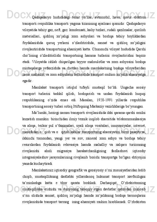 Qashqadaryo   hududidagi   temir   yo‘llar,   avtomobil,   havo,   quvur   elektron
transporti respublika transporti yagona tizimining ajralmas qismidir. Qashqadaryo
viloyatida tabiiy gaz, neft, gaz  kondensati, kaliy tuzlari, rudali qazilmalar, qurilish
materiallari,   qishloq   xo‘jaligi   xom   ashyolari   va   boshqa   tabiiy   boyliklardan
foydalanishda   quruq   yerlarni   o‘zlashtirishda,   sanoat   va   qishloq   xo‘jaligini
rivojlantirishda transportning ahamiyati katta. Chunonchi viloyat hududida Qarshi
cho‘lining   o‘zlashtirilishi   transportning   hamma   turlarini   rivojlantirishni   taqozo
etadi.   Viloyatda   ishlab   chiqarilgan   tayyor   mahsulotlar   va   xom   ashyosini   boshqa
mintaqalarga   yetkazishda   va   chetdan   hamda   mamlakatning   boshqa   viloyatlaridan
zarur mahsulot va xom ashyolarni keltirishda transport muhim xo‘jalik ahamiyatga
egadir.
Mamlakat   transporti   istiqlol   tufayli   mustaqil   bo‘ldi.   Ungacha   asosiy
transport   turlarini   tashkil   qilish,   boshqarish   va   undan   foydalanish   huquqi
respublikaning   o‘zida   emas   edi.   Masalan,   1920-1991   yillarda   respublika
transportining asosiy turlari sobiq Ittifoqning Markaziy vazirliklariga bo‘ysungan.
Ma’lumki, hozirgi zamon transporti rivojlanishida ikki qarama-qarshi omilni
kuzatish   mumkin:   birinchidan   ilmiy   texnik   inqilob   sharoitida   telekommunikasiya
va   aloqa,   tezkor   pul   o‘tkazmalari,   uyali   aloqa   vositalari,   innovasiyalar,   internet,
masofadan o qish va o qitish kabilar transportning ahamiyatini biroz pasaytirsa, 
ikkinchi   tomondan,   yangi   yer   va   suv,   mineral   xom   ashyo   va   boshqa   tabiiy
resurslardan   foydalanish   rekreasiya   hamda   mahalliy   va   xalqaro   turizmning
rivojlanishi   aholi   migrasiya   harakatchanligining   faollashuvi   iqtisodiy
integrasiyalashuv   jarayonlarining   rivojlanib   borishi   transportga   bo‘lgan   ehtiyojini
yanada kuchaytiradi. 
Mamlakatimiz iqtisodiy geografik va geosiyosiy o‘rni xususiyatlaridan kelib
chiqib,   mustaqillikning   dastlabki   yillaridanoq   hukumat   transport   xavfsizligini
ta’minlashga   katta   e tibor   qarata   boshladi.   Darhaqiqat,   O‘zbekistonning	

mustaqillikka   erishishi   va   dunyoning   taraqqiy   etgan   davlatlar   qatoridan   munosib
o‘rin   olishida   sanoat,   qishloq   xo‘jaligi   hamda   xo‘jalikning   boshqa   tarmoqlarini
rivojlanishida   transport  tarmog ining  ahamiyati  muhim   hisoblanadi.  O‘zbekiston	

Prezident    I.Karimov     «...eksport    imkoniyatini kengaytirish, jahon 
bozoriga kirib borish uchun avvalo, qimmatbaho xom ashyoni qayta ishlash 
negizida tayyor mahsulot ishlab chiqaruvchi qо‘shma korxonalarni 
rivojlantirish zarur.  Xorijiy sheriklar bilan birgalikda zamonaviy ixcham 
korxonalar barpo etib, ularni mehnat resurslarining manbalari bо‘lmish 
qishloqqa yaqinlashtirish lozim »
« Davra suxbati» munozarasini о‘tkazish bо‘yicha yо‘riqnoma
Sо‘zga chiqqanlarni diqqat bilan bо‘lmasdan tinglang.
Ma’ruzachining fikriga qо‘shilmang, о‘z fikringizni bildirishga ruxsat sо‘ra.
Ma’ruzachining  fikriga  qо‘shilsang,  kо‘rib  chiqilayotgan  masala  bо‘yicha 
qо‘shimcha fikr bildir.     