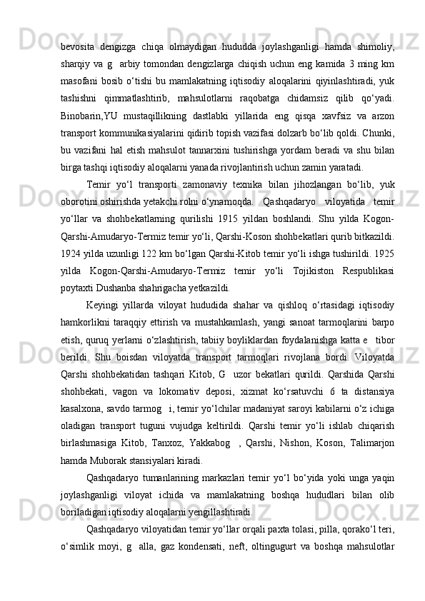 bevosita   dengizga   chiqa   olmaydigan   hududda   joylashganligi   hamda   shimoliy,
sharqiy  va  g arbiy  tomondan  dengizlarga  chiqish  uchun   eng  kamida  3  ming  km
masofani   bosib   o‘tishi   bu   mamlakatning   iqtisodiy   aloqalarini   qiyinlashtiradi,   yuk
tashishni   qimmatlashtirib,   mahsulotlarni   raqobatga   chidamsiz   qilib   qo‘yadi.
Binobarin,YU   mustaqillikning   dastlabki   yillarida   eng   qisqa   xavfsiz   va   arzon
transport kommunikasiyalarini qidirib topish vazifasi dolzarb bo‘lib qoldi. Chunki,
bu   vazifani   hal   etish   mahsulot   tannarxini   tushirishga   yordam   beradi   va   shu   bilan
birga tashqi iqtisodiy aloqalarni yanada rivojlantirish uchun zamin yaratadi.
Temir   yo‘l   transporti   zamonaviy   texnika   bilan   jihozlangan   bo‘lib,   yuk
oborotini oshirishda yetakchi rolni o‘ynamoqda.  Qashqadaryo   viloyatida   temir
yo‘llar   va   shohbekatlarning   qurilishi   1915   yildan   boshlandi.   Shu   yilda   Kogon-
Qarshi-Amudaryo-Termiz temir yo‘li, Qarshi-Koson shohbekatlari qurib bitkazildi.
1924 yilda uzunligi 122 km bo‘lgan Qarshi-Kitob temir yo‘li ishga tushirildi. 1925
yilda   Kogon-Qarshi-Amudaryo-Termiz   temir   yo‘li   Tojikiston   Respublikasi
poytaxti Dushanba shahrigacha yetkazildi.
Keyingi   yillarda   viloyat   hududida   shahar   va   qishloq   o‘rtasidagi   iqtisodiy
hamkorlikni   taraqqiy   ettirish   va   mustahkamlash,   yangi   sanoat   tarmoqlarini   barpo
etish, quruq yerlarni o‘zlashtirish, tabiiy boyliklardan foydalanishga katta e tibor	

berildi.   Shu   boisdan   viloyatda   transport   tarmoqlari   rivojlana   bordi.   Viloyatda
Qarshi   shohbekatidan   tashqari   Kitob,   G uzor   bekatlari   qurildi.   Qarshida   Qarshi	

shohbekati,   vagon   va   lokomativ   deposi,   xizmat   ko‘rsatuvchi   6   ta   distansiya
kasalxona, savdo tarmog i, temir yo‘lchilar madaniyat saroyi kabilarni o‘z ichiga	

oladigan   transport   tuguni   vujudga   keltirildi.   Qarshi   temir   yo‘li   ishlab   chiqarish
birlashmasiga   Kitob,   Tanxoz,   Yakkabog ,   Qarshi,   Nishon,   Koson,   Talimarjon	

hamda Muborak stansiyalari kiradi.
Qashqadaryo   tumanlarining   markazlari   temir   yo‘l   bo‘yida   yoki   unga   yaqin
joylashganligi   viloyat   ichida   va   mamlakatning   boshqa   hududlari   bilan   olib
boriladigan iqtisodiy aloqalarni yengillashtiradi.
Qashqadaryo viloyatidan temir yo‘llar orqali paxta tolasi, pilla, qorako‘l teri,
o‘simlik   moyi,   g alla,   gaz   kondensati,   neft,   oltingugurt   va   boshqa   mahsulotlar	

Prezident    I.Karimov     «...eksport    imkoniyatini kengaytirish, jahon 
bozoriga kirib borish uchun avvalo, qimmatbaho xom ashyoni qayta ishlash 
negizida tayyor mahsulot ishlab chiqaruvchi qо‘shma korxonalarni 
rivojlantirish zarur.  Xorijiy sheriklar bilan birgalikda zamonaviy ixcham 
korxonalar barpo etib, ularni mehnat resurslarining manbalari bо‘lmish 
qishloqqa yaqinlashtirish lozim »
« Davra suxbati» munozarasini о‘tkazish bо‘yicha yо‘riqnoma
Sо‘zga chiqqanlarni diqqat bilan bо‘lmasdan tinglang.
Ma’ruzachining fikriga qо‘shilmang, о‘z fikringizni bildirishga ruxsat sо‘ra.
Ma’ruzachining  fikriga  qо‘shilsang,  kо‘rib  chiqilayotgan  masala  bо‘yicha 
qо‘shimcha fikr bildir.     