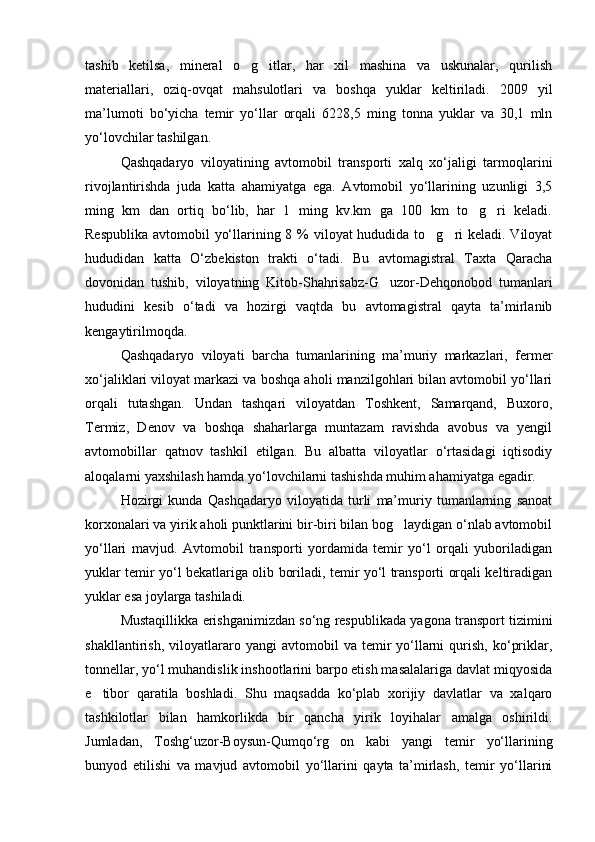 tashib   ketilsa,   mineral   o g itlar,   har   xil   mashina   va   uskunalar,   qurilish 
materiallari,   oziq-ovqat   mahsulotlari   va   boshqa   yuklar   keltiriladi.   2009   yil
ma’lumoti   bo‘yicha   temir   yo‘llar   orqali   6228,5   ming   tonna   yuklar   va   30,1   mln
yo‘lovchilar tashilgan.
Qashqadaryo   viloyatining   avtomobil   transporti   xalq   xo‘jaligi   tarmoqlarini
rivojlantirishda   juda   katta   ahamiyatga   ega.   Avtomobil   yo‘llarining   uzunligi   3,5
ming   km   dan   ortiq   bo‘lib,   har   1   ming   kv.km   ga   100   km   to g ri   keladi.	
 
Respublika avtomobil  yo‘llarining 8 % viloyat hududida to g ri  keladi. Viloyat	
 
hududidan   katta   O‘zbekiston   trakti   o‘tadi.   Bu   avtomagistral   Taxta   Qaracha
dovonidan   tushib,   viloyatning   Kitob-Shahrisabz-G uzor-Dehqonobod   tumanlari	

hududini   kesib   o‘tadi   va   hozirgi   vaqtda   bu   avtomagistral   qayta   ta’mirlanib
kengaytirilmoqda.
Qashqadaryo   viloyati   barcha   tumanlarining   ma’muriy   markazlari,   fermer
xo‘jaliklari viloyat markazi va boshqa aholi manzilgohlari bilan avtomobil yo‘llari
orqali   tutashgan.   Undan   tashqari   viloyatdan   Toshkent,   Samarqand,   Buxoro,
Termiz,   Denov   va   boshqa   shaharlarga   muntazam   ravishda   avobus   va   yengil
avtomobillar   qatnov   tashkil   etilgan.   Bu   albatta   viloyatlar   o‘rtasidagi   iqtisodiy
aloqalarni yaxshilash hamda yo‘lovchilarni tashishda muhim ahamiyatga egadir.
Hozirgi   kunda   Qashqadaryo   viloyatida   turli   ma’muriy   tumanlarning   sanoat
korxonalari va yirik aholi punktlarini bir-biri bilan bog laydigan o‘nlab avtomobil	

yo‘llari   mavjud.   Avtomobil   transporti   yordamida   temir   yo‘l   orqali   yuboriladigan
yuklar temir yo‘l bekatlariga olib boriladi, temir yo‘l transporti orqali keltiradigan
yuklar esa joylarga tashiladi. 
Mustaqillikka erishganimizdan so‘ng respublikada yagona transport tizimini
shakllantirish,   viloyatlararo   yangi   avtomobil   va  temir   yo‘llarni   qurish,   ko‘priklar,
tonnellar, yo‘l muhandislik inshootlarini barpo etish masalalariga davlat miqyosida
e tibor   qaratila   boshladi.   Shu   maqsadda   ko‘plab   xorijiy   davlatlar   va   xalqaro	

tashkilotlar   bilan   hamkorlikda   bir   qancha   yirik   loyihalar   amalga   oshirildi.
Jumladan,   Toshg‘uzor-Boysun-Qumqo‘rg on   kabi   yangi   temir   yo‘llarining	

bunyod   etilishi   va   mavjud   avtomobil   yo‘llarini   qayta   ta’mirlash,   temir   yo‘llarini
Prezident    I.Karimov     «...eksport    imkoniyatini kengaytirish, jahon 
bozoriga kirib borish uchun avvalo, qimmatbaho xom ashyoni qayta ishlash 
negizida tayyor mahsulot ishlab chiqaruvchi qо‘shma korxonalarni 
rivojlantirish zarur.  Xorijiy sheriklar bilan birgalikda zamonaviy ixcham 
korxonalar barpo etib, ularni mehnat resurslarining manbalari bо‘lmish 
qishloqqa yaqinlashtirish lozim »
« Davra suxbati» munozarasini о‘tkazish bо‘yicha yо‘riqnoma
Sо‘zga chiqqanlarni diqqat bilan bо‘lmasdan tinglang.
Ma’ruzachining fikriga qо‘shilmang, о‘z fikringizni bildirishga ruxsat sо‘ra.
Ma’ruzachining  fikriga  qо‘shilsang,  kо‘rib  chiqilayotgan  masala  bо‘yicha 
qо‘shimcha fikr bildir.     