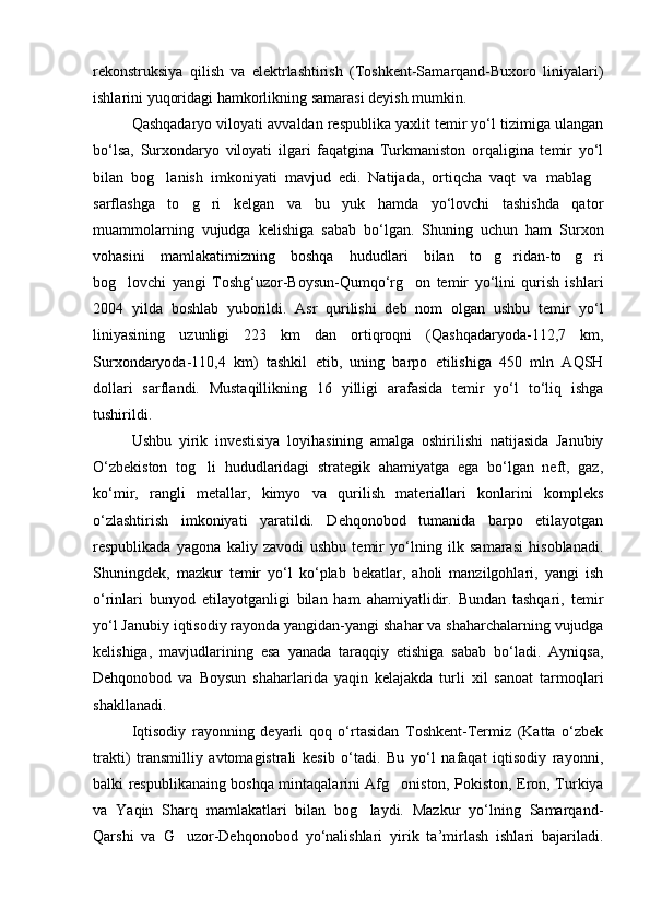 rekonstruksiya   qilish   va   elektrlashtirish   (Toshkent-Samarqand-Buxoro   liniyalari)
ishlarini yuqoridagi hamkorlikning samarasi deyish mumkin. 
Qashqadaryo viloyati avvaldan respublika yaxlit temir yo‘l tizimiga ulangan
bo‘lsa,   Surxondaryo   viloyati   ilgari   faqatgina   Turkmaniston   orqaligina   temir   yo‘l
bilan   bog lanish   imkoniyati   mavjud   edi.   Natijada,   ortiqcha   vaqt   va   mablag 
sarflashga   to g ri   kelgan   va   bu   yuk   hamda   yo‘lovchi   tashishda   qator	
 
muammolarning   vujudga   kelishiga   sabab   bo‘lgan.   Shuning   uchun   ham   Surxon
vohasini   mamlakatimizning   boshqa   hududlari   bilan   to g ridan-to g ri	
   
bog lovchi   yangi   Toshg‘uzor-Boysun-Qumqo‘rg on   temir   yo‘lini   qurish   ishlari	
 
2004   yilda   boshlab   yuborildi.   Asr   qurilishi   deb   nom   olgan   ushbu   temir   yo‘l
liniyasining   uzunligi   223   km   dan   ortiqroqni   (Qashqadaryoda-112,7   km,
Surxondaryoda-110,4   km)   tashkil   etib,   uning   barpo   etilishiga   450   mln   AQSH
dollari   sarflandi.   Mustaqillikning   16   yilligi   arafasida   temir   yo‘l   to‘liq   ishga
tushirildi.
Ushbu   yirik   investisiya   loyihasining   amalga   oshirilishi   natijasida   Janubiy
O‘zbekiston   tog li   hududlaridagi   strategik   ahamiyatga   ega   bo‘lgan   neft,   gaz,	

ko‘mir,   rangli   metallar,   kimyo   va   qurilish   materiallari   konlarini   kompleks
o‘zlashtirish   imkoniyati   yaratildi.   Dehqonobod   tumanida   barpo   etilayotgan
respublikada   yagona   kaliy   zavodi   ushbu   temir   yo‘lning   ilk   samarasi   hisoblanadi.
Shuningdek,   mazkur   temir   yo‘l   ko‘plab   bekatlar,   aholi   manzilgohlari,   yangi   ish
o‘rinlari   bunyod   etilayotganligi   bilan   ham   ahamiyatlidir.   Bundan   tashqari,   temir
yo‘l Janubiy iqtisodiy rayonda yangidan-yangi shahar va shaharchalarning vujudga
kelishiga,   mavjudlarining   esa   yanada   taraqqiy   etishiga   sabab   bo‘ladi.   Ayniqsa,
Dehqonobod   va   Boysun   shaharlarida   yaqin   kelajakda   turli   xil   sanoat   tarmoqlari
shakllanadi.
Iqtisodiy   rayonning   deyarli   qoq   o‘rtasidan   Toshkent-Termiz   (Katta   o‘zbek
trakti)   transmilliy   avtomagistrali   kesib   o‘tadi.   Bu   yo‘l   nafaqat   iqtisodiy   rayonni,
balki respublikanaing boshqa mintaqalarini Afg oniston, Pokiston, Eron, Turkiya	

va   Yaqin   Sharq   mamlakatlari   bilan   bog laydi.   Mazkur   yo‘lning   Samarqand-	

Qarshi   va   G uzor-Dehqonobod   yo‘nalishlari   yirik   ta’mirlash   ishlari   bajariladi.	

Prezident    I.Karimov     «...eksport    imkoniyatini kengaytirish, jahon 
bozoriga kirib borish uchun avvalo, qimmatbaho xom ashyoni qayta ishlash 
negizida tayyor mahsulot ishlab chiqaruvchi qо‘shma korxonalarni 
rivojlantirish zarur.  Xorijiy sheriklar bilan birgalikda zamonaviy ixcham 
korxonalar barpo etib, ularni mehnat resurslarining manbalari bо‘lmish 
qishloqqa yaqinlashtirish lozim »
« Davra suxbati» munozarasini о‘tkazish bо‘yicha yо‘riqnoma
Sо‘zga chiqqanlarni diqqat bilan bо‘lmasdan tinglang.
Ma’ruzachining fikriga qо‘shilmang, о‘z fikringizni bildirishga ruxsat sо‘ra.
Ma’ruzachining  fikriga  qо‘shilsang,  kо‘rib  chiqilayotgan  masala  bо‘yicha 
qо‘shimcha fikr bildir.     