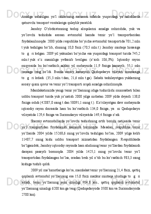 Amalga   oshirilgan   yo‘l   ishlarining   samarasi   sifatida   yuqoridagi   yo‘nalishlarda
qatnovchi transport vositalariga qulaylik yaratildi.
Janubiy   O‘zbekistonning   tashqi   aloqalarini   amalga   oshirishda,   yuk   va
yo‘lovchi   tashishda   asosan   avtomobil   hamda   temir   yo‘l   transportlaridan
foydalanilmoqda. 2000 yilda respublika bo‘yicha avtomobil transportida 701,2 mln
t.yuk   tashilgan   bo‘lib,   shuning   10,0   foizi   (70,5   mln.t.)   Janubiy   mintaqa   hissasiga
to g ri kelgan. 2009 yil yakunlari bo‘yicha esa yuqoridagi transport turida 745,2 
mln.t.yuk   o‘z   manziliga   yetkazib   berilgan   (o‘sish   106,3%).   Iqtisodiy   rayon
miqyosida   bu   ko‘rsatkich   sakkiz   yil   mobaynida   11,9   foizga   kamayib,   55,1   mln
tonnaga   teng   bo‘ldi.   Bunda   asosiy   kamayish   Qashqadaryo   viloyati   zimmasiga
to g ri   keladi.  (35,3  mln   t.dan,  21,6   mln  t.ga).  Sababi   tashilayotgan   yuklarning
 
asosiy qismi quvur va temir yo‘l transporti orqali amalga oshirilmoqda.
Mamlakatimizda yangi temir yo‘llarining ishga tushirilishi munosabati bilan
ushbu transport turida yuk jo‘natish 2000 yilga nisbatan  2009 yilda deyarli 138,0
foizga oshdi (42087,0 ming t.dan 58091,1 ming t.). Ko‘rilayotgan davr mobaynida
iqtisodiy   rayon   doirasida   ham   bu   ko‘rsatkich   134,0   foizga,   ya ni   Qashqadaryo	

viloyatida 129,4 foizga va Surxondaryo viloyatida 149,4 foizga o‘sdi.
Shaxsiy   avtomobillarda   yo‘lovchi   tashishning   ortib   borishi   natijasida   temir
yo‘l   transportidan   foydalanish   kamayib   bormoqda.   Masalan,   respublika   temir
yo‘llarida   2004   yilda   15268,6   ming   yo‘lovchi   tashilgan   bo‘lsa,   2009   yilga   kelib
11487,7   ming   kishi   ushbu   transport   xizmatidan   foydalangan.   Respublikada
bo‘lganidek, Janubiy iqtisodiy rayonda ham aholining temir yo‘llardan foydalanish
darajasi   pasayib   bormoqda.   2004   yilda   1425,1   ming   yo‘lovchi   temir   yo‘l
transportidan foydalangan bo‘lsa, oradan besh yil o‘tib bu ko‘rsatkich 983,3 ming
kishiga tushib qoldi.
2009 yil ma’lumotlariga ko‘ra, mamlakat temir yo‘llarining 21,4 foizi, qattiq
qoplamli avtomobil yo‘llarining esa 15,0 foizi  mazkur mintaqa ulushiga to g ri	
 
keladi,   temir   yo‘llarning   jami   uzunligi   904,8   km.,   qattiq   qoplamli   avtomobil
yo‘llarining uzunligi 6200 km ga teng (Qashqadaryoda 3500 km va Surxondaryoda
2700 km).
Prezident    I.Karimov     «...eksport    imkoniyatini kengaytirish, jahon 
bozoriga kirib borish uchun avvalo, qimmatbaho xom ashyoni qayta ishlash 
negizida tayyor mahsulot ishlab chiqaruvchi qо‘shma korxonalarni 
rivojlantirish zarur.  Xorijiy sheriklar bilan birgalikda zamonaviy ixcham 
korxonalar barpo etib, ularni mehnat resurslarining manbalari bо‘lmish 
qishloqqa yaqinlashtirish lozim »
« Davra suxbati» munozarasini о‘tkazish bо‘yicha yо‘riqnoma
Sо‘zga chiqqanlarni diqqat bilan bо‘lmasdan tinglang.
Ma’ruzachining fikriga qо‘shilmang, о‘z fikringizni bildirishga ruxsat sо‘ra.
Ma’ruzachining  fikriga  qо‘shilsang,  kо‘rib  chiqilayotgan  masala  bо‘yicha 
qо‘shimcha fikr bildir.     