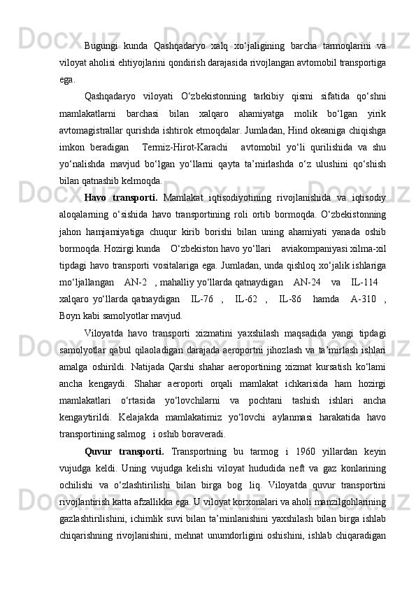 Bugungi   kunda   Qashqadaryo   xalq   xo‘jaligining   barcha   tarmoqlarini   va
viloyat aholisi ehtiyojlarini qondirish darajasida rivojlangan avtomobil transportiga
ega.
Qashqadaryo   viloyati   O‘zbekistonning   tarkibiy   qismi   sifatida   qo‘shni
mamlakatlarni   barchasi   bilan   xalqaro   ahamiyatga   molik   bo‘lgan   yirik
avtomagistrallar qurishda ishtirok etmoqdalar. Jumladan, Hind okeaniga chiqishga
imkon   beradigan   Termiz-Hirot-Karachi   avtomobil   yo‘li   qurilishida   va   shu 
yo‘nalishda   mavjud   bo‘lgan   yo‘llarni   qayta   ta’mirlashda   o‘z   ulushini   qo‘shish
bilan qatnashib kelmoqda.
Havo   transporti.   Mamlakat   iqtisodiyotining   rivojlanishida   va   iqtisodiy
aloqalarning   o‘sishida   havo   transportining   roli   ortib   bormoqda.   O‘zbekistonning
jahon   hamjamiyatiga   chuqur   kirib   borishi   bilan   uning   ahamiyati   yanada   oshib
bormoqda. Hozirgi kunda  O‘zbekiston havo yo‘llari  aviakompaniyasi xilma-xil	
 
tipdagi havo transporti vositalariga ega. Jumladan, unda qishloq xo‘jalik ishlariga
mo‘ljallangan  AN-2 , mahalliy yo‘llarda qatnaydigan  AN-24  va  IL-114	
     
xalqaro   yo‘llarda   qatnaydigan   IL-76 ,   IL-62 ,   IL-86   hamda   A-310 ,	
       
Boyn kabi samolyotlar mavjud.
Viloyatda   havo   transporti   xizmatini   yaxshilash   maqsadida   yangi   tipdagi
samolyotlar   qabul   qilaoladigan   darajada   aeroportni   jihozlash   va   ta’mirlash   ishlari
amalga   oshirildi.   Natijada   Qarshi   shahar   aeroportining   xizmat   kursatish   ko‘lami
ancha   kengaydi.   Shahar   aeroporti   orqali   mamlakat   ichkarisida   ham   hozirgi
mamlakatlari   o‘rtasida   yo‘lovchilarni   va   pochtani   tashish   ishlari   ancha
kengaytirildi.   Kelajakda   mamlakatimiz   yo‘lovchi   aylanmasi   harakatida   havo
transportining salmog i oshib boraveradi.	

Quvur   transporti.   Transportning   bu   tarmog i   1960   yillardan   keyin	

vujudga   keldi.   Uning   vujudga   kelishi   viloyat   hududida   neft   va   gaz   konlarining
ochilishi   va   o‘zlashtirilishi   bilan   birga   bog liq.   Viloyatda   quvur   transportini	

rivojlantirish katta afzallikka ega. U viloyat korxonalari va aholi manzilgohlarining
gazlashtirilishini, ichimlik suvi  bilan ta’minlanishini  yaxshilash bilan birga ishlab
chiqarishning   rivojlanishini,   mehnat   unumdorligini   oshishini,   ishlab   chiqaradigan
Prezident    I.Karimov     «...eksport    imkoniyatini kengaytirish, jahon 
bozoriga kirib borish uchun avvalo, qimmatbaho xom ashyoni qayta ishlash 
negizida tayyor mahsulot ishlab chiqaruvchi qо‘shma korxonalarni 
rivojlantirish zarur.  Xorijiy sheriklar bilan birgalikda zamonaviy ixcham 
korxonalar barpo etib, ularni mehnat resurslarining manbalari bо‘lmish 
qishloqqa yaqinlashtirish lozim »
« Davra suxbati» munozarasini о‘tkazish bо‘yicha yо‘riqnoma
Sо‘zga chiqqanlarni diqqat bilan bо‘lmasdan tinglang.
Ma’ruzachining fikriga qо‘shilmang, о‘z fikringizni bildirishga ruxsat sо‘ra.
Ma’ruzachining  fikriga  qо‘shilsang,  kо‘rib  chiqilayotgan  masala  bо‘yicha 
qо‘shimcha fikr bildir.     