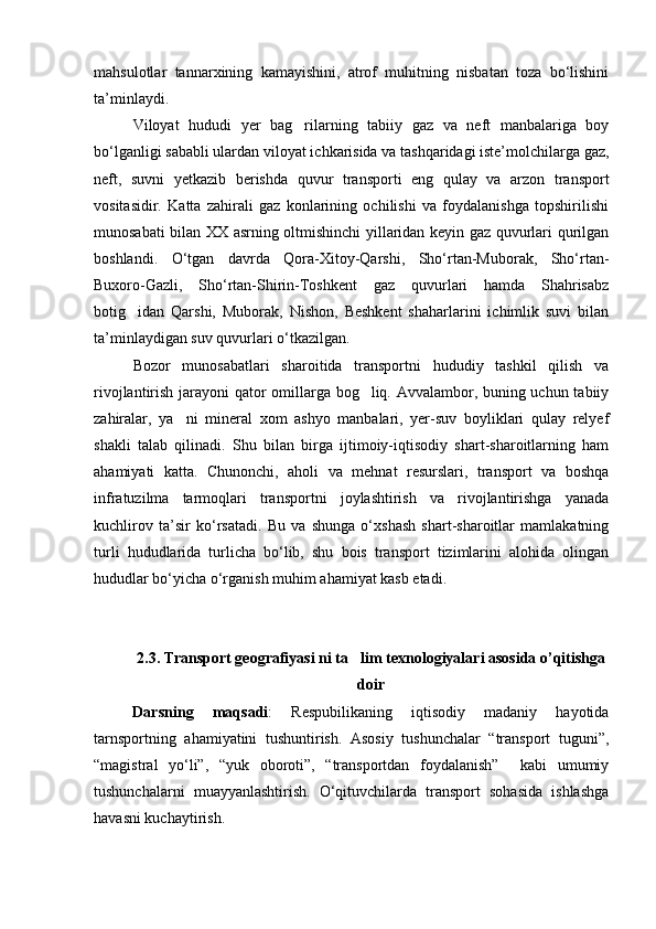 mahsulotlar   tannarxining   kamayishini,   atrof   muhitning   nisbatan   toza   bo‘lishini
ta’minlaydi.
Viloyat   hududi   yer   bag rilarning   tabiiy   gaz   va   neft   manbalariga   boy
bo‘lganligi sababli ulardan viloyat ichkarisida va tashqaridagi iste’molchilarga gaz,
neft,   suvni   yetkazib   berishda   quvur   transporti   eng   qulay   va   arzon   transport
vositasidir.   Katta   zahirali   gaz   konlarining   ochilishi   va   foydalanishga   topshirilishi
munosabati bilan XX asrning oltmishinchi yillaridan keyin gaz quvurlari qurilgan
boshlandi.   O‘tgan   davrda   Qora-Xitoy-Qarshi,   Sho‘rtan-Muborak,   Sho‘rtan-
Buxoro-Gazli,   Sho‘rtan-Shirin-Toshkent   gaz   quvurlari   hamda   Shahrisabz
botig idan   Qarshi,   Muborak,   Nishon,   Beshkent   shaharlarini   ichimlik   suvi   bilan	

ta’minlaydigan suv quvurlari o‘tkazilgan.
Bozor   munosabatlari   sharoitida   transportni   hududiy   tashkil   qilish   va
rivojlantirish jarayoni qator omillarga bog liq. Avvalambor, buning uchun tabiiy	

zahiralar,   ya ni   mineral   xom   ashyo   manbalari,   yer-suv   boyliklari   qulay   relyef	

shakli   talab   qilinadi.   Shu   bilan   birga   ijtimoiy-iqtisodiy   shart-sharoitlarning   ham
ahamiyati   katta.   Chunonchi,   aholi   va   mehnat   resurslari,   transport   va   boshqa
infratuzilma   tarmoqlari   transportni   joylashtirish   va   rivojlantirishga   yanada
kuchlirov   ta’sir   ko‘rsatadi.   Bu   va   shunga   o‘xshash   shart-sharoitlar   mamlakatning
turli   hududlarida   turlicha   bo‘lib,   shu   bois   transport   tizimlarini   alohida   olingan
hududlar bo‘yicha o‘rganish muhim ahamiyat kasb etadi.
 
2.3. Transport geografiyasi ni ta lim texnologiyalari asosida o’qitishga	

doir
Darsning   maqsadi :   Respubilikaning   iqtisodiy   madaniy   hayotida
tarnsportning   ahamiyatini   tushuntirish.   Asosiy   tushunchalar   “transport   tuguni”,
“magistral   yо‘li”,   “yuk   oboroti”,   “transportdan   foydalanish”     kabi   umumiy
tushunchalarni   muayyanlashtirish.   О‘qituvchilarda   transport   sohasida   ishlashga
havasni kuchaytirish. 
Prezident    I.Karimov     «...eksport    imkoniyatini kengaytirish, jahon 
bozoriga kirib borish uchun avvalo, qimmatbaho xom ashyoni qayta ishlash 
negizida tayyor mahsulot ishlab chiqaruvchi qо‘shma korxonalarni 
rivojlantirish zarur.  Xorijiy sheriklar bilan birgalikda zamonaviy ixcham 
korxonalar barpo etib, ularni mehnat resurslarining manbalari bо‘lmish 
qishloqqa yaqinlashtirish lozim »
« Davra suxbati» munozarasini о‘tkazish bо‘yicha yо‘riqnoma
Sо‘zga chiqqanlarni diqqat bilan bо‘lmasdan tinglang.
Ma’ruzachining fikriga qо‘shilmang, о‘z fikringizni bildirishga ruxsat sо‘ra.
Ma’ruzachining  fikriga  qо‘shilsang,  kо‘rib  chiqilayotgan  masala  bо‘yicha 
qо‘shimcha fikr bildir.     