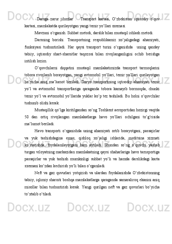   Darsga   zarur   jihozlar   .     Transport   kartasi,   О‘zbekiston   iqtisodiy   о‘quv
kartasi, mamlakatda qurilayotgan yangi temir yо‘llari sxemasi.
Mavzuni о‘rganish. Suhbat metodi, darslik bilan mustaqil ishlash metodi.
Darsning   borishi.   Transportning   respublikamiz   xо‘jaligadagi   ahamiyati,
funksiyasi   tushuntiriladi.   Har   qaysi   transport   turini   о‘rganishda     uning   qanday
tabiiy,   iqtisodiy   shart-sharoitlar   taqozosi   bilan   rivojlanganligini   ochib   berishga
intilish lozim.
О‘quvchilarni   diqqatini   mustaqil   mamlakatimizda   transport   tarmoqlarini
tobora rivojlanib borayotgan, yangi avtomobil yо‘llari, temir yо‘llari qurilayotgan
bо‘yicha   aniq   ma’lumot   beriladi.   Daryo   transportining   iqtisodiy   ahamiyati   temir
yо‘l   va   avtomobil   transportlariga   qaraganda   tobora   kamayib   bormoqda,   chunki
temir  yо‘l va avtomobil yо‘llarida yuklar kо‘p tez tashiladi. Bu holni  о‘quvchilar
tushunib olishi kerak.
Mustaqillik qо‘lga kiritilgandan sо‘ng Toshkent aeroportidan hozirgi vaqtda
50   dan   ortiq   rivojlangan   mamlakatlarga   havo   yо‘llari   ochilgani   tо‘g‘risida
ma’lumot beriladi.
Havo   transporti   о‘rganishda   uning   ahamiyati   ortib   borayotgani,   passajirlar
va   yuk   tashishdagina   emas,   qishloq   xо‘jaligi   ishlarida,   meditsina   xizmati
kо‘rsatishda,   foydalanilayotgani   ham   aytiladi.   Shundan   sо‘ng   о‘quvchi   yashab
turgan viloyatning markazidan mamlakatning qaysi shaharlariga havo tarnsportiga
passajirlar   va   yuk   tashish   mumkinligi   suhbat   yо‘li   va   hamda   darslikdagi   karta
sxemani kо‘zdan kechirish yо‘li bilan о‘rganiladi.
Neft   va   gaz   quvurlari   yotqizish   va   ulardan   foydalanishda   О‘zbekistonning
tabiiy, iqlimiy sharoiti boshqa mamlakatlarga qaraganda samaraliroq ekanini aniq
misollar   bilan   tushuntirish   kerak.   Yangi   qurilgan   neft   va   gaz   quvurlari   bо‘yicha
tо‘xtalib о‘tiladi.
 
Prezident    I.Karimov     «...eksport    imkoniyatini kengaytirish, jahon 
bozoriga kirib borish uchun avvalo, qimmatbaho xom ashyoni qayta ishlash 
negizida tayyor mahsulot ishlab chiqaruvchi qо‘shma korxonalarni 
rivojlantirish zarur.  Xorijiy sheriklar bilan birgalikda zamonaviy ixcham 
korxonalar barpo etib, ularni mehnat resurslarining manbalari bо‘lmish 
qishloqqa yaqinlashtirish lozim »
« Davra suxbati» munozarasini о‘tkazish bо‘yicha yо‘riqnoma
Sо‘zga chiqqanlarni diqqat bilan bо‘lmasdan tinglang.
Ma’ruzachining fikriga qо‘shilmang, о‘z fikringizni bildirishga ruxsat sо‘ra.
Ma’ruzachining  fikriga  qо‘shilsang,  kо‘rib  chiqilayotgan  masala  bо‘yicha 
qо‘shimcha fikr bildir.     