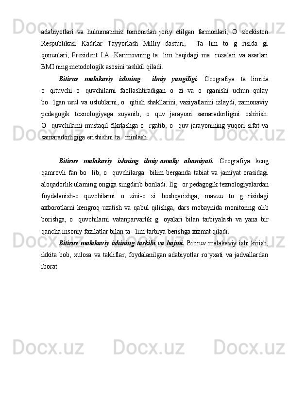 adabiyotlari   va   hukumatimiz   tomonidan   joriy   etilgan   farmonlari,   O zbekiston
Respublikasi   Kadrlar   Tayyorlash   Milliy   dasturi,   Ta lim   to g risida gi	
    
qonunlari,   Prezident   I.A.   Karimovning   ta lim   haqidagi   ma ruzalari   va   asarlari	
 
BMI ning metodologik asosini tashkil qiladi.
Bitiruv   malakaviy   ishning     ilmiy   yangiligi.   Geografiya   ta limida	

o qituvchi   o quvchilarni   faollashtiradigan   o zi   va   o rganishi   uchun   qulay	
   
bo lgan usul va uslublarni, o qitish shakllarini, vaziyatlarini izlaydi, zamonaviy
 
pedagogik   texnologiyaga   suyanib,   o quv   jarayoni   samaradorligini   oshirish.	

O quvchilarni   mustaqil   fikrlashga   o rgatib,  o quv  jarayonining  yuqori  sifat   va	
  
samaradorligiga erishishni ta minlash.	

Bitiruv   malakaviy   ishning   ilmiy-amaliy   ahamiyati.   Geografiya   keng
qamrovli   fan   bo lib,   o quvchilarga     bilim   berganda   tabiat   va   jamiyat   orasidagi	
 
aloqadorlik ularning ongiga singdirib boriladi. Ilg or pedagogik texnologiyalardan	

foydalanish-o quvchilarni   o zini-o zi   boshqarishga,   mavzu   to g risidagi	
    
axborotlarni   kengroq   uzatish   va   qabul   qilishga,   dars   mobaynida   monitoring   olib
borishga,   o quvchilarni   vatanparvarlik   g oyalari   bilan   tarbiyalash   va   yana   bir	
 
qancha insoniy fazilatlar bilan ta lim-tarbiya berishga xizmat qiladi.	

Bitiruv malakaviy ishining tarkibi  va hajmi.   Bitiruv malakaviy ishi  kirish,
ikkita   bob,   xulosa   va   takliflar,   foydalanilgan   adabiyotlar   ro`yxati   va   jadvallardan
iborat.    
Prezident    I.Karimov     «...eksport    imkoniyatini kengaytirish, jahon 
bozoriga kirib borish uchun avvalo, qimmatbaho xom ashyoni qayta ishlash 
negizida tayyor mahsulot ishlab chiqaruvchi qо‘shma korxonalarni 
rivojlantirish zarur.  Xorijiy sheriklar bilan birgalikda zamonaviy ixcham 
korxonalar barpo etib, ularni mehnat resurslarining manbalari bо‘lmish 
qishloqqa yaqinlashtirish lozim »
« Davra suxbati» munozarasini о‘tkazish bо‘yicha yо‘riqnoma
Sо‘zga chiqqanlarni diqqat bilan bо‘lmasdan tinglang.
Ma’ruzachining fikriga qо‘shilmang, о‘z fikringizni bildirishga ruxsat sо‘ra.
Ma’ruzachining  fikriga  qо‘shilsang,  kо‘rib  chiqilayotgan  masala  bо‘yicha 
qо‘shimcha fikr bildir.     