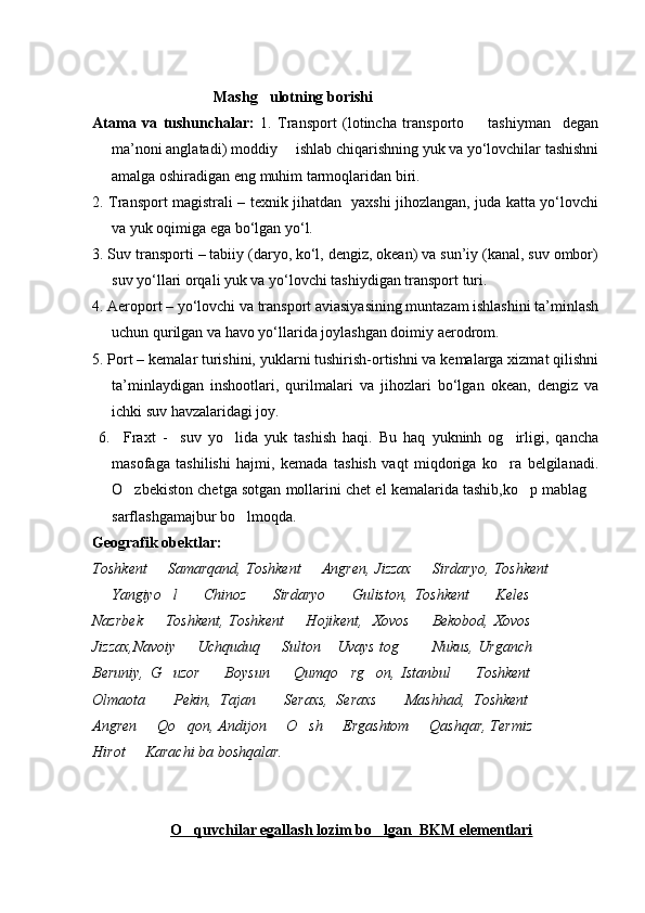                                  Mashg ulotning borishi
Atama   va   tushunchalar:   1.   Transport   (lotincha   transporto     tashiyman     degan	

ma’noni anglatadi) moddiy     ishlab chiqarishning yuk va yо‘lovchilar tashishni
amalga oshiradigan eng muhim tarmoqlaridan biri.  
2. Transport magistrali – texnik jihatdan   yaxshi jihozlangan, juda katta yо‘lovchi
va yuk oqimiga ega bо‘lgan yо‘l.       
3. Suv transporti – tabiiy (daryo, kо‘l, dengiz, okean) va sun’iy (kanal, suv ombor)
suv yо‘llari orqali yuk va yо‘lovchi tashiydigan transport turi.
4. Aeroport – yо‘lovchi va transport aviasiyasining muntazam ishlashini ta’minlash
uchun qurilgan va havo yо‘llarida joylashgan doimiy aerodrom.
5. Port – kemalar turishini, yuklarni tushirish-ortishni va kemalarga xizmat qilishni
ta’minlaydigan   inshootlari,   qurilmalari   va   jihozlari   bо‘lgan   okean,   dengiz   va
ichki suv havzalaridagi joy.   
  6.     Fraxt   -     suv   yo lida   yuk   tashish   haqi.   Bu   haq   yukninh   og irligi,   qancha	
 
masofaga   tashilishi   hajmi,   kemada   tashish   vaqt   miqdoriga   ko ra   belgilanadi.	

O zbekiston chetga sotgan mollarini chet el kemalarida tashib,ko p mablag	
  
sarflashgamajbur bo lmoqda.                    	

Geografik obektlar:
Toshkent   Samarqand, Toshkent   Angren, Jizzax   Sirdaryo, Toshkent	
  
  Yangiyo l     Chinoz     Sirdaryo     Guliston,   Toshkent     Keles  	
      
Nazrbek    Toshkent, Toshkent    Hojikent,   Xovos   Bekobod, Xovos 	
   
Jizzax,Navoiy   Uchquduq   Sulton  Uvays tog    Nukus, Urganch 	
     
Beruniy,   G uzor     Boysun     Qumqo rg on,   Istanbul     Toshkent  	
      
Olmaota     Pekin,   Tajan     Seraxs,   Seraxs     Mashhad,   Toshkent  
   
Angren   Qo qon, Andijon   O sh   Ergashtom   Qashqar, Termiz 	
      
Hirot   Karachi ba boshqalar.	

    
O quvchilar egallash lozim bo lgan  BKM elementlari	
 
Prezident    I.Karimov     «...eksport    imkoniyatini kengaytirish, jahon 
bozoriga kirib borish uchun avvalo, qimmatbaho xom ashyoni qayta ishlash 
negizida tayyor mahsulot ishlab chiqaruvchi qо‘shma korxonalarni 
rivojlantirish zarur.  Xorijiy sheriklar bilan birgalikda zamonaviy ixcham 
korxonalar barpo etib, ularni mehnat resurslarining manbalari bо‘lmish 
qishloqqa yaqinlashtirish lozim »
« Davra suxbati» munozarasini о‘tkazish bо‘yicha yо‘riqnoma
Sо‘zga chiqqanlarni diqqat bilan bо‘lmasdan tinglang.
Ma’ruzachining fikriga qо‘shilmang, о‘z fikringizni bildirishga ruxsat sо‘ra.
Ma’ruzachining  fikriga  qо‘shilsang,  kо‘rib  chiqilayotgan  masala  bо‘yicha 
qо‘shimcha fikr bildir.     