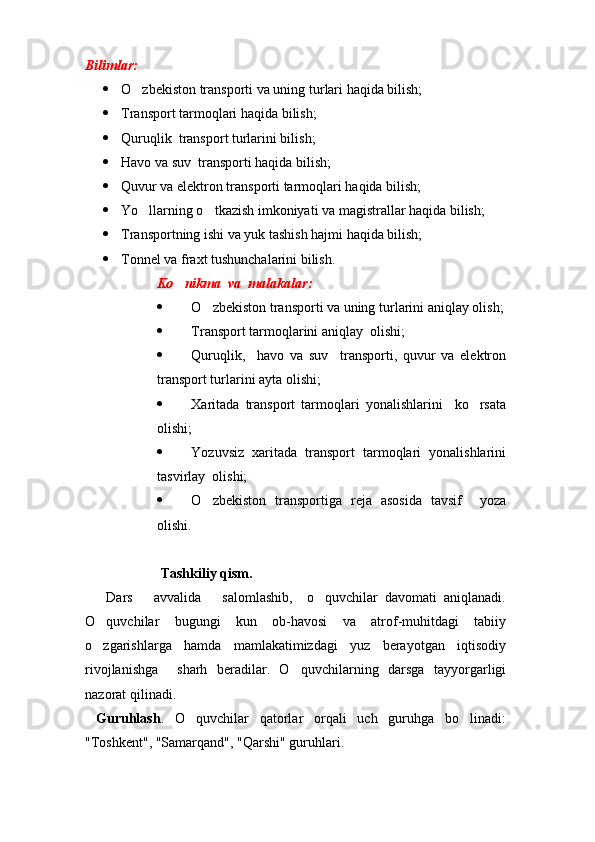 Bilimlar:
 O zbekiston transporti va uning tur lari haqida bilish;
 Transport tarmoqlari  haqida bilish;
 Quruqlik  transport turlarini bilish;
 Havo va suv  transporti haqida bilish;
 Quvur va elektron transporti tarmoqlari haqida bilish;
 Yo llarning o tkazish imkoniyati va magistrallar haqida bilish;
 
 Transportning ishi va yuk tashish hajmi haqida bilish;
 Tonnel va fraxt tushunchalarini bilish.
Ko nikma  va  malakalar:	

 O zbekiston transporti va uning tur	
 lari ni   aniqlay olish;
 Transport tarmoqlarini   aniqlay  olishi;
 Quruqlik,     havo   va   suv     transporti,   quvur   va   elektron
transport turlarini ayta olishi;
 Xaritada   transport   tarmoqlari   yonalishlarini     ko rsata	

olishi;
 Yozuvsiz   xaritada   transport   tarmoqlari   yonalishlarini
tasvirlay  olishi;
 O zbekiston   transportiga   reja   asosida   tavsif     yoza	

olishi.  
 
  Tashkiliy qism.
      Dars       avvalida       salomlashib,     o quvchilar   davomati   aniqlanadi.	

O quvchilar   bugungi   kun   ob-havosi   va   atrof-muhitdagi   tabiiy	

o zgarishlarga   hamda   mamlakatimizdagi   yuz   berayotgan   iqtisodiy

rivojlanishga     sharh   beradilar.   O quvchila	
 rn ing   darsga   tayyorgarligi
nazorat qilinadi.    
  Guruhlash .   O quvchilar   qatorlar   orqali   uch   guruhga   bo linadi:	
 
"Toshkent", "Samarqand", "Qarshi" guruhlari.
Prezident    I.Karimov     «...eksport    imkoniyatini kengaytirish, jahon 
bozoriga kirib borish uchun avvalo, qimmatbaho xom ashyoni qayta ishlash 
negizida tayyor mahsulot ishlab chiqaruvchi qо‘shma korxonalarni 
rivojlantirish zarur.  Xorijiy sheriklar bilan birgalikda zamonaviy ixcham 
korxonalar barpo etib, ularni mehnat resurslarining manbalari bо‘lmish 
qishloqqa yaqinlashtirish lozim »
« Davra suxbati» munozarasini о‘tkazish bо‘yicha yо‘riqnoma
Sо‘zga chiqqanlarni diqqat bilan bо‘lmasdan tinglang.
Ma’ruzachining fikriga qо‘shilmang, о‘z fikringizni bildirishga ruxsat sо‘ra.
Ma’ruzachining  fikriga  qо‘shilsang,  kо‘rib  chiqilayotgan  masala  bо‘yicha 
qо‘shimcha fikr bildir.     