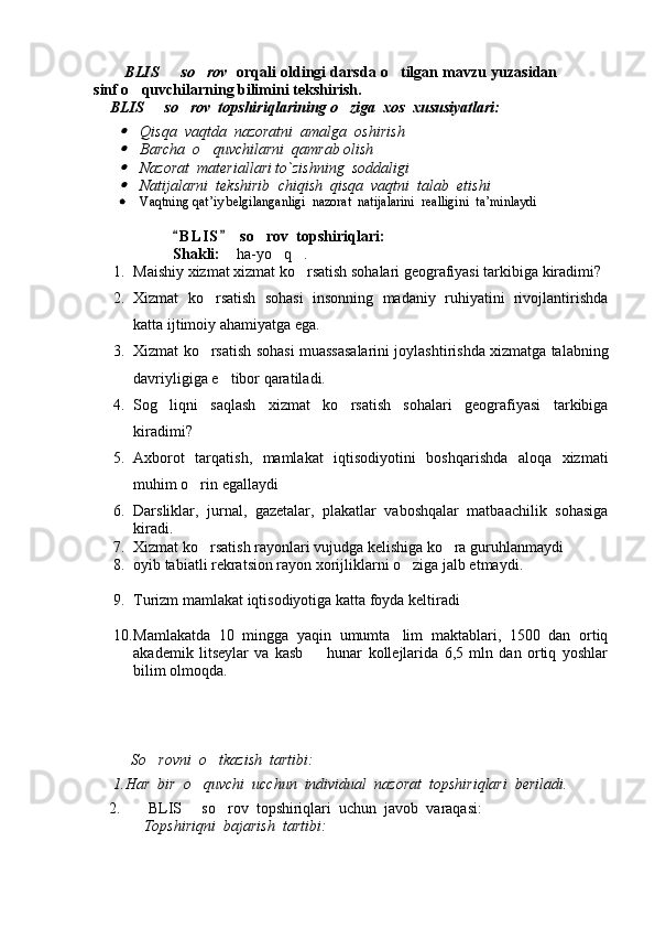        BLIS   so rov      orqali oldingi darsda o tilgan mavzu yuzasidan	
sinf o quvchilarning bilimini tekshirish.  	

  BLIS   so rov  topshiriqlarining o ziga  xos  xususiyatlari:	
   	

Qisqa  vaqtda  nazoratni  amalga  o sh iri sh

Bar ch a  o quv	 ch ilarni  qamrab oli sh	

Nazorat  materiallari to`zi sh ning  soddaligi

Natijalarni  tek sh irib   ch iqi sh   qisqa  vaqtni  talab  eti sh i
 Vaqtning qat ’ iy belgilanganligi  nazorat  natijalarini  realligini  ta ’ minlaydi
B L IS   so rov  topshiriqlari: 	
 	
S h akli:   ha-yo q .	
  
1. Maishiy xizmat xizmat ko rsatish sohalari geografiyasi tarkibiga kiradimi?	

2. Xizmat   ko rsatish   sohasi   insonning   madaniy   ruhiyatini   rivojlantirishda	

katta ijtimoiy ahamiyatga ega.
3. Xizmat ko rsatish sohasi muassasalarini joylashtirishda xizmatga talabning

davriyligiga e tibor qaratiladi. 	

4. Sog liqni   saqlash   xizmat   ko rsatish   sohalari   geografiyasi   tarkibiga	
 
kiradimi?
5. Axborot   tarqatish,   mamlakat   iqtisodiyotini   boshqarishda   aloqa   xizmati
muhim o rin egallaydi	

6. Darsliklar,   jurnal,   gazetalar,   plakatlar   vaboshqalar   matbaachilik   sohasiga
kiradi.
7. Xizmat ko rsatish rayonlari vujudga kelishiga ko ra guruhlanmaydi
 
8. oyib tabiatli rekratsion rayon xorijliklarni o ziga jalb etmaydi.	

9. Turizm mamlakat iqtisodiyotiga katta foyda keltiradi
10. Mamlakatda   10   mingga   yaqin   umumta lim   maktablari,   1500   dan   ortiq

akademik   litseylar   va   kasb     hunar   kollejlarida   6,5   mln   dan   ortiq   yoshlar	

bilim olmoqda.
        So rovni  o tkazi	
  sh   tartibi:
1.Har  bir  o quv	
 ch i  uc chu n  individual  nazorat  top sh iriqlari  beriladi .
    2.     BLIS   so rov  topshiriqlari  uchun  javob  varaqasi:	
  
             Topshiriqni  bajarish  tartibi:
Prezident    I.Karimov     «...eksport    imkoniyatini kengaytirish, jahon 
bozoriga kirib borish uchun avvalo, qimmatbaho xom ashyoni qayta ishlash 
negizida tayyor mahsulot ishlab chiqaruvchi qо‘shma korxonalarni 
rivojlantirish zarur.  Xorijiy sheriklar bilan birgalikda zamonaviy ixcham 
korxonalar barpo etib, ularni mehnat resurslarining manbalari bо‘lmish 
qishloqqa yaqinlashtirish lozim »
« Davra suxbati» munozarasini о‘tkazish bо‘yicha yо‘riqnoma
Sо‘zga chiqqanlarni diqqat bilan bо‘lmasdan tinglang.
Ma’ruzachining fikriga qо‘shilmang, о‘z fikringizni bildirishga ruxsat sо‘ra.
Ma’ruzachining  fikriga  qо‘shilsang,  kо‘rib  chiqilayotgan  masala  bо‘yicha 
qо‘shimcha fikr bildir.     