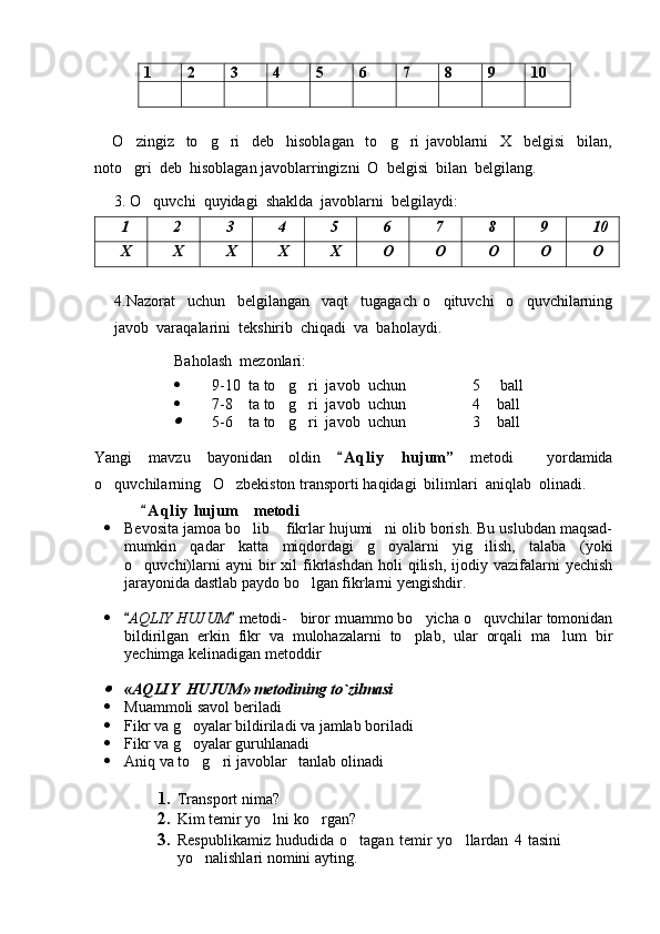 1 2 3 4 5 6 7 8 9 10
      O zingiz     to g ri     deb     hisoblagan     to g ri   javoblarni     X     belgisi     bilan,    
noto gri  deb  hisoblagan javoblarringizni  O  belgisi  bilan  belgilang.     

3. O quvchi  quyidagi  shaklda  javoblarni  belgilaydi:	

1 2 3 4 5 6 7 8 9 10
X X X X X O O O O O
4.Nazorat     uchun     belgilangan     vaqt     tugagach   o qituvchi     o quvchilarning	
 
javob  varaqalarini  tekshirib  chiqadi  va  baholaydi.
Baholash  mezonlari:
 9-10  ta to g ri  javob  uchun               5   ball	
   
 7-8    ta to g ri  javob  uchun               4  ball
   	

5-6    ta to g ri  javob  uchun               3  ball	   
Yangi   mavzu   bayonidan   oldin   A q l iy   hujum	
 ”   metodi     yordamida
o quvchilarning   	
 O zbekiston transporti	  haqidagi  bilimlari  aniqlab  olinadi.
A q l iy  	
 h ujum  metodi	
 Bevosita jamoa bo lib  fikrlar hujumi ni olib borish. Bu uslubdan maqsad-
  
mumkin   qadar   katta   miqdordagi   g oyalarni   yig ilish,   talaba   (yoki	
 
o quvchi)larni  ayni  bir   xil  fikrlashdan  holi  qilish,  ijodiy  vazifalarni   yechish	

jarayonida dastlab paydo bo lgan fikrlarni yengishdir.	

 
 AQLIY HUJUM  	
  metodi-     biror muammo bo yicha o quvchilar tomonidan	 
bildirilgan   erkin   fikr   va   mulohazalarni   to plab,   ular   orqali   ma lum   bir
 
yechimga kelinadigan metoddir
 	

« AQLIY    HUJUM »  metodining to`zilmasi
 Muammoli savol beriladi  
 Fikr va g oyalar bildiriladi va jamlab boriladi	
  
 Fikr va g oyalar guruhlanadi
  
 Aniq va to g ri javoblar
      tanlab olinadi  
1. Transport  nima?  
2. Kim temir yo lni ko rgan?	
 
3. Respublikamiz   hududida   o tagan   temir   yo llardan   4   tasini	
 
yo nalishlari nomini ayting.	

Prezident    I.Karimov     «...eksport    imkoniyatini kengaytirish, jahon 
bozoriga kirib borish uchun avvalo, qimmatbaho xom ashyoni qayta ishlash 
negizida tayyor mahsulot ishlab chiqaruvchi qо‘shma korxonalarni 
rivojlantirish zarur.  Xorijiy sheriklar bilan birgalikda zamonaviy ixcham 
korxonalar barpo etib, ularni mehnat resurslarining manbalari bо‘lmish 
qishloqqa yaqinlashtirish lozim »
« Davra suxbati» munozarasini о‘tkazish bо‘yicha yо‘riqnoma
Sо‘zga chiqqanlarni diqqat bilan bо‘lmasdan tinglang.
Ma’ruzachining fikriga qо‘shilmang, о‘z fikringizni bildirishga ruxsat sо‘ra.
Ma’ruzachining  fikriga  qо‘shilsang,  kо‘rib  chiqilayotgan  masala  bо‘yicha 
qо‘shimcha fikr bildir.     