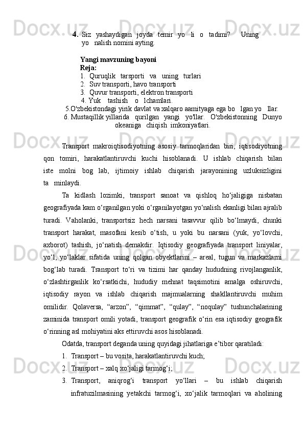 4. Siz   yashaydigan   joyda   temir   yo li   o tadimi?    	 Uning
yo nalish	
  nomini ayting.
 
Yangi mavzuning bayoni  
Reja:
1. Quruqlik   tarsporti   va   uning   turlari  
2. Suv transporti, havo transporti
3. Quvur transporti, elektron transporti
           4. Yuk    tashish    o lchamlari.	

5.O'zbekistondagi yirik davlat va xalqaro aamityaga ega bo lgan yo llar.	
 
 6. Mustaqillik yillarida   qurilgan   yangi   yo'llar.   O'zbekistonning   Dunyo
okeaniga   chiqish  imkoniyatlari.
Transport   makroiqtisodiyotning   asosiy   tarmoqlaridan   biri,   iqtisodiyotning
qon   tomiri,   harakatlantiruvchi   kuchi   hisoblanadi.   U   ishlab   chiqarish   bilan
iste molni   bog lab,   ijtimoiy   ishlab   chiqarish   jarayonining   uzluksizligini	
 
ta minlaydi. 

Ta kidlash   lozimki,   transport   sanoat   va   qishloq   hо‘jaligiga   nisbatan	

geografiyada kam о‘rganilgan yoki о‘rganilayotgan yо‘nalish ekanligi bilan ajralib
turadi.   Vaholanki,   transportsiz   hech   narsani   tasavvur   qilib   bо‘lmaydi,   chunki
transport   harakat,   masofani   kesib   о‘tish,   u   yoki   bu   narsani   (yuk,   yо‘lovchi,
axborot)   tashish,   jо‘natish   demakdir.   Iqtisodiy   geografiyada   transport   liniyalar,
yо‘l,   yо‘laklar   sifatida   uning   qolgan   obyektlarini   –   areal,   tugun   va   markazlarni
bog‘lab   turadi.   Transport   tо‘ri   va   tizimi   har   qanday   hududning   rivojlanganlik,
о‘zlashtirganlik   kо‘rsatkichi,   hududiy   mehnat   taqsimotini   amalga   oshiruvchi,
iqtisodiy   rayon   va   ishlab   chiqarish   majmualarning   shakllantiruvchi   muhim
omilidir.   Qolaversa,   “arzon”,   “qimmat”,   “qulay”,   “noqulay”   tushunchalarining
zaminida   transport   omili   yotadi,   transport   geografik   о‘rin   esa   iqtisodiy   geografik
о‘rinning asl mohiyatini aks ettiruvchi asos hisoblanadi. 
Odatda, transport deganda uning quyidagi jihatlariga e’tibor qaratiladi: 
1. Transport – bu vosita,  h arakatlantiruvchi kuch;
2. Transport – xalq xо‘jaligi tarmog‘i;
3. Transport,   aniqrog‘i   transport   yо‘llari   –   bu   ishlab   chiqarish
infratuzilmasining   yetakchi   tarmog‘i,   xо‘jalik   tarmoqlari   va   aholining
Prezident    I.Karimov     «...eksport    imkoniyatini kengaytirish, jahon 
bozoriga kirib borish uchun avvalo, qimmatbaho xom ashyoni qayta ishlash 
negizida tayyor mahsulot ishlab chiqaruvchi qо‘shma korxonalarni 
rivojlantirish zarur.  Xorijiy sheriklar bilan birgalikda zamonaviy ixcham 
korxonalar barpo etib, ularni mehnat resurslarining manbalari bо‘lmish 
qishloqqa yaqinlashtirish lozim »
« Davra suxbati» munozarasini о‘tkazish bо‘yicha yо‘riqnoma
Sо‘zga chiqqanlarni diqqat bilan bо‘lmasdan tinglang.
Ma’ruzachining fikriga qо‘shilmang, о‘z fikringizni bildirishga ruxsat sо‘ra.
Ma’ruzachining  fikriga  qо‘shilsang,  kо‘rib  chiqilayotgan  masala  bо‘yicha 
qо‘shimcha fikr bildir.     