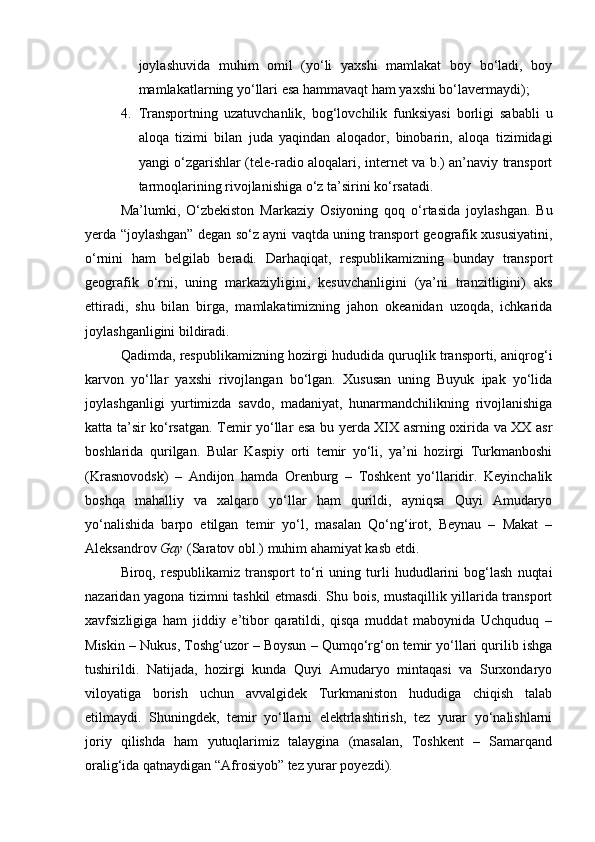 joylashuvida   muhim   omil   (yо‘li   yaxshi   mamlakat   boy   bо‘ladi,   boy
mamlakatlarning yо‘llari esa hammavaqt ham yaxshi bо‘lavermaydi);
4. Transportning   uzatuvchanlik,   bog‘lovchilik   funksiyasi   borligi   sababli   u
aloqa   tizimi   bilan   juda   yaqindan   aloqador,   binobarin,   aloqa   tizimidagi
yangi о‘zgarishlar (tele-radio aloqalari, internet va b.) an’naviy transport
tarmoqlarining rivojlanishiga о‘z ta’sirini kо‘rsatadi.
Ma’lumki,   О‘zbekiston   Markaziy   Osiyoning   qoq   о‘rtasida   joylashgan.   Bu
yerda “joylashgan” degan sо‘z ayni vaqtda uning transport geografik xususiyatini,
о‘rnini   ham   belgilab   beradi.   Darhaqiqat,   respublikamizning   bunday   transport
geografik   о‘rni,   uning   markaziyligini,   kesuvchanligini   (ya’ni   tranzitligini)   aks
ettiradi,   shu   bilan   birga,   mamlakatimizning   jahon   okeanidan   uzoqda,   ichkarida
joylashganligini bildiradi. 
Qadimda, respublikamizning hozirgi hududida quruqlik transporti, aniqrog‘i
karvon   yо‘llar   yaxshi   rivojlangan   bо‘lgan.   Xususan   uning   Buyuk   ipak   yо‘lida
joylashganligi   yurtimizda   savdo,   madaniyat,   hunarmandchilikning   rivojlanishiga
katta ta’sir kо‘rsatgan. Temir yо‘llar esa bu yerda XIX asrning oxirida va XX asr
boshlarida   qurilgan.   Bular   Kaspiy   orti   temir   yо‘li,   ya’ni   hozirgi   Turkmanboshi
(Krasnovodsk)   –   Andijon   hamda   Orenburg   –   Toshkent   yо‘llaridir.   Keyinchalik
boshqa   mahalliy   va   xalqaro   yо‘llar   ham   qurildi,   ayniqsa   Quyi   Amudaryo
yо‘nalishida   barpo   etilgan   temir   yо‘l,   masalan   Qо‘ng‘irot,   Beynau   –   Makat   –
Aleksandrov  Gay  (Saratov obl.) muhim ahamiyat kasb etdi. 
Biroq,   respublikamiz   transport   tо‘ri   uning   turli   hududlarini   bog‘lash   nuqtai
nazaridan yagona tizimni tashkil etmasdi. Shu bois, mustaqillik yillarida transport
xavfsizligiga   ham   jiddiy   e’tibor   qaratildi,   qisqa   muddat   maboynida   Uchquduq   –
Miskin – Nukus, Toshg‘uzor – Boysun – Qumqо‘rg‘on temir yо‘llari qurilib ishga
tushirildi.   Natijada,   hozirgi   kunda   Quyi   Amudaryo   mintaqasi   va   Surxondaryo
viloyatiga   borish   uchun   avvalgidek   Turkmaniston   hududiga   chiqish   talab
etilmaydi.   Shuningdek,   temir   yо‘llarni   elektrlashtirish,   tez   yurar   yо‘nalishlarni
joriy   qilishda   ham   yutuqlarimiz   talaygina   (masalan,   Toshkent   –   Samarqand
oralig‘ida qatnaydigan “Afrosiyob” tez yurar poyezdi). 
Prezident    I.Karimov     «...eksport    imkoniyatini kengaytirish, jahon 
bozoriga kirib borish uchun avvalo, qimmatbaho xom ashyoni qayta ishlash 
negizida tayyor mahsulot ishlab chiqaruvchi qо‘shma korxonalarni 
rivojlantirish zarur.  Xorijiy sheriklar bilan birgalikda zamonaviy ixcham 
korxonalar barpo etib, ularni mehnat resurslarining manbalari bо‘lmish 
qishloqqa yaqinlashtirish lozim »
« Davra suxbati» munozarasini о‘tkazish bо‘yicha yо‘riqnoma
Sо‘zga chiqqanlarni diqqat bilan bо‘lmasdan tinglang.
Ma’ruzachining fikriga qо‘shilmang, о‘z fikringizni bildirishga ruxsat sо‘ra.
Ma’ruzachining  fikriga  qо‘shilsang,  kо‘rib  chiqilayotgan  masala  bо‘yicha 
qо‘shimcha fikr bildir.     