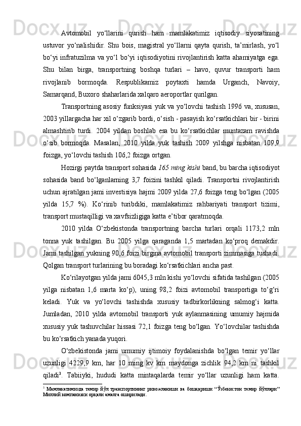 Avtomobil   yо‘llarini   qurish   ham   mamlakatimiz   iqtisodiy   siyosatining
ustuvor   yо‘nalishidir.   Shu   bois,   magistral   yо‘llarni   qayta   qurish,   ta’mirlash,   yо‘l
bо‘yi infratuzilma va yо‘l bо‘yi iqtisodiyotini rivojlantirish katta ahamiyatga ega.
Shu   bilan   birga,   transportning   boshqa   turlari   –   havo,   quvur   transporti   ham
rivojlanib   bormoqda.   Respublikamiz   poytaxti   hamda   Urganch,   Navoiy,
Samarqand, Buxoro shaharlarida xalqaro aeroportlar qurilgan. 
Transportning asosiy funksiyasi yuk va yо‘lovchi tashish 1996 va, xususan,
2003 yillargacha har xil о‘zgarib bordi, о‘sish - pasayish kо‘rsatkichlari bir - birini
almashtirib   turdi.   2004   yildan   boshlab   esa   bu   kо‘rsatkichlar   muntazam   ravishda
о‘sib   bormoqda.   Masalan,   2010   yilda   yuk   tashish   2009   yilshga   nisbatan   109,9
foizga, yо‘lovchi tashish 106,2 foizga ortgan. 
Hozirgi paytda transport sohasida  165 ming kishi  band, bu barcha iqtisodiyot
sohasida   band   bо‘lganlarning   3,7   foizini   tashkil   qiladi.   Transportni   rivojlantirish
uchun ajratilgan jami investisiya hajmi 2009 yilda 27,6 foizga teng bо‘lgan (2005
yilda   15,7   %).   Kо‘rinib   turibdiki,   mamlakatimiz   rahbariyati   transport   tizimi,
transport mustaqilligi va xavfsizligiga katta e’tibor qaratmoqda. 
2010   yilda   О‘zbekistonda   transportning   barcha   turlari   orqali   1173,2   mln
tonna   yuk   tashilgan.   Bu   2005   yilga   qaraganda   1,5   martadan   kо‘proq   demakdir.
Jami tashilgan yukning 90,6 foizi birgina avtomobil transporti zimmasiga tushadi.
Qolgan transport turlarining bu boradagi kо‘rsatkichlari ancha past.
Kо‘rilayotgan yilda jami 6045,3 mln kishi yо‘lovchi sifatida tashilgan (2005
yilga   nisbatan   1,6   marta   kо‘p),   uning   98,2   foizi   avtomobil   transportiga   tо‘g‘ri
keladi.   Yuk   va   yо‘lovchi   tashishda   xususiy   tadbirkorlikning   salmog‘i   katta.
Jumladan,   2010   yilda   avtomobil   transporti   yuk   aylanmasining   umumiy   hajmida
xususiy  yuk  tashuvchilar   hissasi   72,1 foizga teng  bо‘lgan.  Yо‘lovchilar   tashishda
bu kо‘rsatkich yanada yuqori. 
О‘zbekistonda   jami   umumiy   ijtimoiy   foydalanishda   bо‘lgan   temir   yо‘llar
uzunligi   4229,9   km,   har   10   ming   kv   km   maydonga   zichlik   94,2   km   ni   tashkil
qiladi 3
.   Tabiiyki,   hududi   katta   mintaqalarda   temir   yо‘llar   uzunligi   ham   katta.
3
  Мамлакатимизда   темир   йўл   транспортининг   ривожланиши   ва   бошқариши   “Ўзбекистон   темир   йўллари”
Миллий компанияси орқали амалга оширилади.
Prezident    I.Karimov     «...eksport    imkoniyatini kengaytirish, jahon 
bozoriga kirib borish uchun avvalo, qimmatbaho xom ashyoni qayta ishlash 
negizida tayyor mahsulot ishlab chiqaruvchi qо‘shma korxonalarni 
rivojlantirish zarur.  Xorijiy sheriklar bilan birgalikda zamonaviy ixcham 
korxonalar barpo etib, ularni mehnat resurslarining manbalari bо‘lmish 
qishloqqa yaqinlashtirish lozim »
« Davra suxbati» munozarasini о‘tkazish bо‘yicha yо‘riqnoma
Sо‘zga chiqqanlarni diqqat bilan bо‘lmasdan tinglang.
Ma’ruzachining fikriga qо‘shilmang, о‘z fikringizni bildirishga ruxsat sо‘ra.
Ma’ruzachining  fikriga  qо‘shilsang,  kо‘rib  chiqilayotgan  masala  bо‘yicha 
qо‘shimcha fikr bildir.    