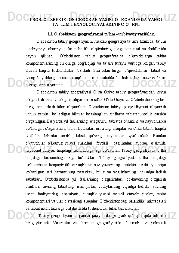 I BOB. O ZBEKISTON GEOGRAFIYASINI O RGANISHDA YANGI 
TA LIM TEXNOLOGIYALARINING O RNI	
 
1.1 О‘zbekiston  geografiyasini ta’lim –tarbiyaviy vazifalari
О‘zbekiston tabiiy geografiyasini maktab geografiya ta’limi tizimida   ta’lim
–tarbiyaviy     ahamiyati     katta   bо‘lib,   о‘qitishning   о‘ziga   xos   usul   va   shakllarida
bayon   qilinadi.   О‘zbekiston   tabiiy   geografyasida   о‘quvchilarga   tabiat
komponentlarining   bir-biriga   bog‘liqligi   va   ta’siri   tufayli   vujudga   kelgan   tabiiy
sharoit   haqida   tushunchalar     beriladi.   Shu   bilan   birga     о‘quvchilarni     tabiat   va
uning   boyliklarga   nisbatan   oqilona     munosabatda   bо‘lish   uchun   nazariy   bilim
olishga zamin yaratadi.
О‘zbekiston   tabiiy   geografiyasi   О‘rta   Osiyo   tabiiy   geografiyasidan   keyin
о‘rganiladi. Bunda о‘rganiladigan materiallar О‘rta Osiyo va О‘zbekistonning bir-
biriga   taqqoslash   bilan   о‘rganiladi.   О‘zbekiston   tabiiy     geografiyasini   о‘rganish
uchun   zamin     bо‘ladigan   bilmlar   boshlang‘ich   sinflarda   tabiatshunoslik   kursida
о‘rganilgan. Bu yerda yil fasllarning  о‘zgarishi  tabiatda о‘simlik  va hayvonlarda
bо‘ladigan о‘zgarishlar, tabiat hodisalari orasidagi aloqalar va о‘lka tabiati haqida
dastlabki   bilimlar   berilib,   tabiat   qо‘yniga   sayoxatlar   uyushtiriladi.   Bundan
о‘quvchilar   о‘lkamiz   relyef   shakllari,   foydali     qazilmalari,   tuproq,   о‘simlik,
hayvonot dunyosi haqidagi tushunchaga  ega bо‘ladilar. Tabiiy geografiyada  о‘lka
haqidagi   tushunchaga   ega   bо‘ladilar.   Tabiiy   gaografiyada   о‘lka   haqidagi
tushunchalar   kengaytirilib   quruqlik   va   suv   yuzasining     notekis     isishi,   yuqoriga
kо‘tarilgan   sari   haroratining   pasayishi,   bulut   va   yog‘inlarning     vujudga   kelish
sabablari,   О‘zbekistonda   yil   fasllarining   о‘zgarishlari,   ob-havoning   о‘zgarish
omillari,   suvning   tabiatdagi   ishi,   jarlar,   vodiylarning   vujudga   kelishi,   suvning
inson   faoliyatidagi   ahamiyati,   quruqlik   yuzini   tashkil   etuvchi   jinslar,   tabiat
komponentlari va ular о‘rtasidagi aloqalar, О‘zbekistondagi balandlik  mintaqalari
va tabiat muhofazasiga oid dastlabki tushunchlar bilan tanishadilar.
  Tabiiy   geografiyani   о‘rganish   jarayonida   geograik   qobiq   haqida   bilimlar
kengaytiriladi.   Materiklar   va   okeanlar   geografiyasida     burmali     va   palaxsali
Prezident    I.Karimov     «...eksport    imkoniyatini kengaytirish, jahon 
bozoriga kirib borish uchun avvalo, qimmatbaho xom ashyoni qayta ishlash 
negizida tayyor mahsulot ishlab chiqaruvchi qо‘shma korxonalarni 
rivojlantirish zarur.  Xorijiy sheriklar bilan birgalikda zamonaviy ixcham 
korxonalar barpo etib, ularni mehnat resurslarining manbalari bо‘lmish 
qishloqqa yaqinlashtirish lozim »
« Davra suxbati» munozarasini о‘tkazish bо‘yicha yо‘riqnoma
Sо‘zga chiqqanlarni diqqat bilan bо‘lmasdan tinglang.
Ma’ruzachining fikriga qо‘shilmang, о‘z fikringizni bildirishga ruxsat sо‘ra.
Ma’ruzachining  fikriga  qо‘shilsang,  kо‘rib  chiqilayotgan  masala  bо‘yicha 
qо‘shimcha fikr bildir.     