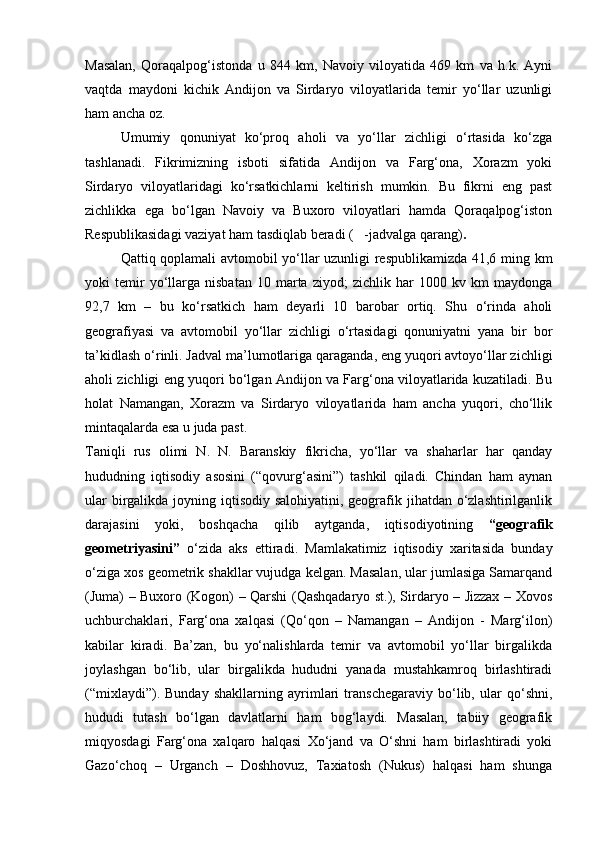 Masalan,   Qoraqalpog‘istonda   u   844   km,   Navoiy   viloyatida   469   km   va   h.k.   Ayni
vaqtda   maydoni   kichik   Andijon   va   Sirdaryo   viloyatlarida   temir   yо‘llar   uzunligi
ham ancha oz. 
Umumiy   qonuniyat   kо‘proq   aholi   va   yо‘llar   zichligi   о‘rtasida   kо‘zga
tashlanadi.   Fikrimizning   isboti   sifatida   Andijon   va   Farg‘ona,   Xorazm   yoki
Sirdaryo   viloyatlaridagi   kо‘rsatkichlarni   keltirish   mumkin.   Bu   fikrni   eng   past
zichlikka   ega   bо‘lgan   Navoiy   va   Buxoro   viloyatlari   hamda   Qoraqalpog‘iston
Respublikasidagi vaziyat ham tasdiqlab beradi (   -jadvalga qarang) .
Qattiq qoplamali avtomobil yо‘llar uzunligi respublikamizda 41,6 ming km
yoki   temir   yо‘llarga   nisbatan   10   marta   ziyod;   zichlik   har   1000   kv  km   maydonga
92,7   km   –   bu   kо‘rsatkich   ham   deyarli   10   barobar   ortiq.   Shu   о‘rinda   aholi
geografiyasi   va   avtomobil   yо‘llar   zichligi   о‘rtasidagi   qonuniyatni   yana   bir   bor
ta’kidlash о‘rinli. Jadval ma’lumotlariga qaraganda, eng yuqori avtoyо‘llar zichligi
aholi zichligi eng yuqori bо‘lgan Andijon va Farg‘ona viloyatlarida kuzatiladi. Bu
holat   Namangan,   Xorazm   va   Sirdaryo   viloyatlarida   ham   ancha   yuqori,   chо‘llik
mintaqalarda esa u juda past. 
Taniqli   rus   olimi   N.   N.   Baranskiy   fikricha,   yо‘llar   va   shaharlar   har   qanday
hududning   iqtisodiy   asosini   (“qovurg‘asini”)   tashkil   qiladi.   Chindan   ham   aynan
ular  birgalikda joyning iqtisodiy salohiyatini, geografik jihatdan о‘zlashtirilganlik
darajasini   yoki,   boshqacha   qilib   aytganda,   iqtisodiyotining   “geografik
geometriyasini”   о‘zida   aks   ettiradi.   Mamlakatimiz   iqtisodiy   xaritasida   bunday
о‘ziga xos geometrik shakllar vujudga kelgan. Masalan, ular jumlasiga Samarqand
(Juma) – Buxoro (Kogon) – Qarshi (Qashqadaryo st.), Sirdaryo – Jizzax – Xovos
uchburchaklari,   Farg‘ona   xalqasi   (Qо‘qon   –   Namangan   –   Andijon   -   Marg‘ilon)
kabilar   kiradi.   Ba’zan,   bu   yо‘nalishlarda   temir   va   avtomobil   yо‘llar   birgalikda
joylashgan   bо‘lib,   ular   birgalikda   hududni   yanada   mustahkamroq   birlashtiradi
(“mixlaydi”).   Bunday   shakllarning   ayrimlari   transchegaraviy   bо‘lib,   ular   qо‘shni,
hududi   tutash   bо‘lgan   davlatlarni   ham   bog‘laydi.   Masalan,   tabiiy   geografik
miqyosdagi   Farg‘ona   xalqaro   halqasi   Xо‘jand   va   О‘shni   ham   birlashtiradi   yoki
Gazо‘choq   –   Urganch   –   Doshhovuz,   Taxiatosh   (Nukus)   halqasi   ham   shunga
Prezident    I.Karimov     «...eksport    imkoniyatini kengaytirish, jahon 
bozoriga kirib borish uchun avvalo, qimmatbaho xom ashyoni qayta ishlash 
negizida tayyor mahsulot ishlab chiqaruvchi qо‘shma korxonalarni 
rivojlantirish zarur.  Xorijiy sheriklar bilan birgalikda zamonaviy ixcham 
korxonalar barpo etib, ularni mehnat resurslarining manbalari bо‘lmish 
qishloqqa yaqinlashtirish lozim »
« Davra suxbati» munozarasini о‘tkazish bо‘yicha yо‘riqnoma
Sо‘zga chiqqanlarni diqqat bilan bо‘lmasdan tinglang.
Ma’ruzachining fikriga qо‘shilmang, о‘z fikringizni bildirishga ruxsat sо‘ra.
Ma’ruzachining  fikriga  qо‘shilsang,  kо‘rib  chiqilayotgan  masala  bо‘yicha 
qо‘shimcha fikr bildir.     