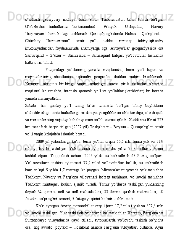о‘xshash   geosiyosiy   mohiyat   kasb   etadi.   Turkmaniston   bilan   tutash   bо‘lgan
О‘zbekiston   hududlarida   Turkmanobod   –   Pitnyak   –   Uchquduq   –   Navoiy
“trapesiyasi”   ham   kо‘zga   tashlanadi.   Qoraqalpog‘istonda   Nukus   –   Qо‘ng‘irot   –
Chimboy   “konussimon”   temir   yо‘li   ushbu   mintaqa   tabiiy-iqtisodiy
imkoniyatlaridan   foydalanishda   ahamiyatga   ega.   Avtoyо‘llar   geografiyasida   esa
Samarqand   –   G‘uzor   –   Shahrisabz   –   Samarqand   halqasi   yо‘lovchilar   tashishda
katta о‘rin tutadi. 
              Yuqoridagi   yо‘llarning   yanada   rivojlanishi,   temir   yо‘l   tugun   va
majmualarining   shakllanishi   iqtisodiy   geografik   jihatdan   muhim   hisoblanadi.
Xususan,   nisbatan   bir-biriga   yaqin   joylashgan   ancha   yirik   shaharlar   о‘rtasida
magistral   kо‘rinishda,   intensiv   qatnovli   yо‘l   va   yо‘laklar   (karidorlar)   bu   borada
yanada ahamiyatlidir.
Sababi,   har   qanday   yо‘l   uning   ta’sir   zonasida   bо‘lgan   tabiiy   boyliklarni
о‘zlashtirishga, ichki hududlarga madaniyat yangiliklarini olib kirishga, о‘sish qutb
va markazlarning vujudga kelishiga asos bо‘lib xizmat qiladi. Xuddi shu fikrni 223
km masofada barpo etilgan (2007 yil) Toshg‘uzor – Boysun – Qumqо‘rg‘on temir
yо‘li yaqin kelajakda isbotlab beradi. 
2009 yil yakunlariga ko‘ra, temir yo‘llar orqali 65,6 mln tonna yuk va 11,9
mln   yo‘lovchi   tashilgan.   Yuk   tashish   aylanmasi   shu   yilda   75,8   milliard   t/kmni
tashkil   etgan.   Taqqoslash   uchun:   2005   yilda   bu   ko‘rsatkich   68,9   teng   bo‘lgan.
Yo‘lovchilarni   tashish   aylanmasi   77,2   mlrd   yo‘lovchi/km   bo‘lib,   bu   ko‘rsatkich
ham   so‘ngi   5   yilda   1,7   martaga   ko‘paygan.   Mintaqalar   miqyosida   yuk   tashishda
Toshkent,   Navoiy   va   Farg‘ona   viloyatlari   ko‘zga   tashlansa,   yo‘lovchi   tashishda
Toshkent   mintaqasi   keskin   ajralib   turadi.   Temir   yo‘llarda   tashilgan   yuklarning
deyarli   ¼   qismini   neft   va   neft   mahsulotlari,   22   foizini   qurilish   materiallari,   10
foizdan ko‘prog‘ini sement, 5 foizga yaqinini ko‘mir tashkil etadi.
Ko‘rilayotgan davrda avtomobillar orqali jami 17,2 mln t yuk va 697,6 mln
yo‘lovchi  tashilgan. Yuk tashishda  yuqoriroq ko‘rsatkichlar  Xorazm, Farg‘ona va
Surxondaryo   viloyatlarida   qayd   etiladi,   avtobuslarda   yo‘lovchi   tashish   bo‘yicha
esa,   eng   avvalo,   poytaxt   –   Toshkent   hamda   Farg‘ona   viloyatlari   oldinda.   Ayni
Prezident    I.Karimov     «...eksport    imkoniyatini kengaytirish, jahon 
bozoriga kirib borish uchun avvalo, qimmatbaho xom ashyoni qayta ishlash 
negizida tayyor mahsulot ishlab chiqaruvchi qо‘shma korxonalarni 
rivojlantirish zarur.  Xorijiy sheriklar bilan birgalikda zamonaviy ixcham 
korxonalar barpo etib, ularni mehnat resurslarining manbalari bо‘lmish 
qishloqqa yaqinlashtirish lozim »
« Davra suxbati» munozarasini о‘tkazish bо‘yicha yо‘riqnoma
Sо‘zga chiqqanlarni diqqat bilan bо‘lmasdan tinglang.
Ma’ruzachining fikriga qо‘shilmang, о‘z fikringizni bildirishga ruxsat sо‘ra.
Ma’ruzachining  fikriga  qо‘shilsang,  kо‘rib  chiqilayotgan  masala  bо‘yicha 
qо‘shimcha fikr bildir.     