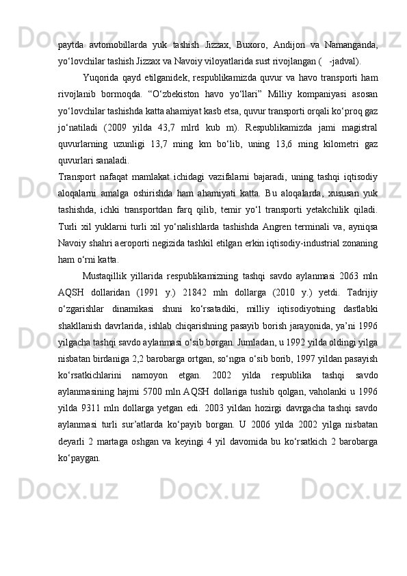 paytda   avtomobillarda   yuk   tashish   Jizzax,   Buxoro,   Andijon   va   Namanganda,
yo‘lovchilar tashish Jizzax va Navoiy viloyatlarida sust rivojlangan (   -jadval).
Yuqorida   qayd   etilganidek,   respublikamizda   quvur   va   havo   transporti   ham
rivojlanib   bormoqda.   “O‘zbekiston   havo   yo‘llari”   Milliy   kompaniyasi   asosan
yo‘lovchilar tashishda katta ahamiyat kasb etsa, quvur transporti orqali ko‘proq gaz
jo‘natiladi   (2009   yilda   43,7   mlrd   kub   m).   Respublikamizda   jami   magistral
quvurlarning   uzunligi   13,7   ming   km   bo‘lib,   uning   13,6   ming   kilometri   gaz
quvurlari sanaladi. 
Transport   nafaqat   mamlakat   ichidagi   vazifalarni   bajaradi,   uning   tashqi   iqtisodiy
aloqalarni   amalga   oshirishda   ham   ahamiyati   katta.   Bu   aloqalarda,   xususan   yuk
tashishda,   ichki   transportdan   farq   qilib,   temir   yo‘l   transporti   yetakchilik   qiladi.
Turli   xil   yuklarni   turli   xil   yo‘nalishlarda   tashishda   Angren   terminali   va,   ayniqsa
Navoiy shahri aeroporti negizida tashkil etilgan erkin iqtisodiy-industrial zonaning
ham o‘rni katta.
Mustaqillik   yillarida   respublikamizning   tashqi   savdo   aylanmasi   2063   mln
AQSH   dollaridan   (1991   y.)   21842   mln   dollarga   (2010   y.)   yetdi.   Tadrijiy
o‘zgarishlar   dinamikasi   shuni   ko‘rsatadiki,   milliy   iqtisodiyotning   dastlabki
shakllanish davrlarida, ishlab chiqarishning pasayib borish jarayonida, ya’ni 1996
yilgacha tashqi savdo aylanmasi o‘sib borgan. Jumladan, u 1992 yilda oldingi yilga
nisbatan birdaniga 2,2 barobarga ortgan, so‘ngra o‘sib borib, 1997 yildan pasayish
ko‘rsatkichlarini   namoyon   etgan.   2002   yilda   respublika   tashqi   savdo
aylanmasining   hajmi   5700   mln  AQSH   dollariga   tushib   qolgan,  vaholanki   u   1996
yilda   9311   mln   dollarga   yetgan   edi.   2003   yildan   hozirgi   davrgacha   tashqi   savdo
aylanmasi   turli   sur’atlarda   ko‘payib   borgan.   U   2006   yilda   2002   yilga   nisbatan
deyarli   2   martaga   oshgan   va   keyingi   4   yil   davomida   bu   ko‘rsatkich   2   barobarga
ko‘paygan.
Prezident    I.Karimov     «...eksport    imkoniyatini kengaytirish, jahon 
bozoriga kirib borish uchun avvalo, qimmatbaho xom ashyoni qayta ishlash 
negizida tayyor mahsulot ishlab chiqaruvchi qо‘shma korxonalarni 
rivojlantirish zarur.  Xorijiy sheriklar bilan birgalikda zamonaviy ixcham 
korxonalar barpo etib, ularni mehnat resurslarining manbalari bо‘lmish 
qishloqqa yaqinlashtirish lozim »
« Davra suxbati» munozarasini о‘tkazish bо‘yicha yо‘riqnoma
Sо‘zga chiqqanlarni diqqat bilan bо‘lmasdan tinglang.
Ma’ruzachining fikriga qо‘shilmang, о‘z fikringizni bildirishga ruxsat sо‘ra.
Ma’ruzachining  fikriga  qо‘shilsang,  kо‘rib  chiqilayotgan  masala  bо‘yicha 
qо‘shimcha fikr bildir.     