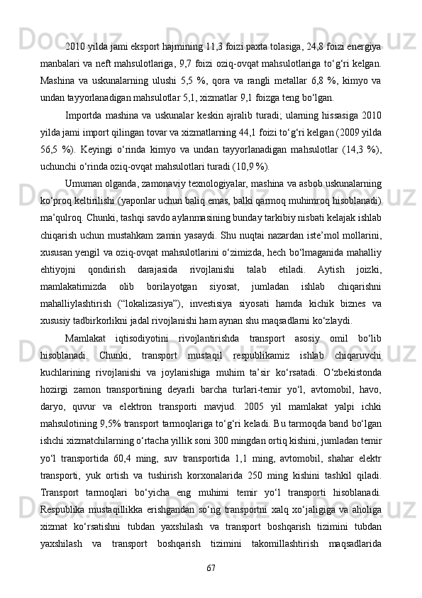 2010 yilda jami eksport hajmining 11,3 foizi paxta tolasiga, 24,8 foizi energiya
manbalari va neft mahsulotlariga, 9,7 foizi oziq-ovqat mahsulotlariga to‘g‘ri kelgan.
Mashina   va   uskunalarning   ulushi   5,5   %,   qora   va   rangli   metallar   6,8   %,   kimyo   va
undan tayyorlanadigan mahsulotlar 5,1, xizmatlar 9,1 foizga teng bo‘lgan.
Importda   mashina   va   uskunalar   keskin   ajralib   turadi;   ularning   hissasiga   2010
yilda jami import qilingan tovar va xizmatlarning 44,1 foizi to‘g‘ri kelgan (2009 yilda
56,5   %).   Keyingi   o‘rinda   kimyo   va   undan   tayyorlanadigan   mahsulotlar   (14,3   %),
uchunchi o‘rinda oziq-ovqat mahsulotlari turadi (10,9 %).
Umuman olganda, zamonaviy texnologiyalar, mashina va asbob uskunalarning
ko‘proq keltirilishi (yaponlar uchun baliq emas, balki qarmoq muhimroq hisoblanadi)
ma’qulroq. Chunki, tashqi savdo aylanmasining bunday tarkibiy nisbati kelajak ishlab
chiqarish uchun mustahkam  zamin yasaydi. Shu nuqtai  nazardan iste’mol mollarini,
xususan yengil va oziq-ovqat mahsulotlarini o‘zimizda, hech bo‘lmaganida mahalliy
ehtiyojni   qondirish   darajasida   rivojlanishi   talab   etiladi.   Aytish   joizki,
mamlakatimizda   olib   borilayotgan   siyosat,   jumladan   ishlab   chiqarishni
mahalliylashtirish   (“lokalizasiya”),   investisiya   siyosati   hamda   kichik   biznes   va
xususiy tadbirkorlikni jadal rivojlanishi ham aynan shu maqsadlarni ko‘zlaydi.
Mamlakat   iqtisodiyotini   rivojlantirishda   transport   asosiy   omil   bo‘lib
hisoblanadi.   Chunki,   transport   mustaqil   respublikamiz   ishlab   chiqaruvchi
kuchlarining   rivojlanishi   va   joylanishiga   muhim   ta’sir   ko‘rsatadi.   O‘zbekistonda
hozirgi   zamon   transportining   deyarli   barcha   turlari-temir   yo‘l,   avtomobil,   havo,
daryo,   quvur   va   elektron   transporti   mavjud.   2005   yil   mamlakat   yalpi   ichki
mahsulotining 9,5% transport tarmoqlariga to‘g‘ri keladi. Bu tarmoqda band bo‘lgan
ishchi xizmatchilarning o‘rtacha yillik soni 300 mingdan ortiq kishini, jumladan temir
yo‘l   transportida   60,4   ming,   suv   transportida   1,1   ming,   avtomobil,   shahar   elektr
transporti,   yuk   ortish   va   tushirish   korxonalarida   250   ming   kishini   tashkil   qiladi.
Transport   tarmoqlari   bo‘yicha   eng   muhimi   temir   yo‘l   transporti   hisoblanadi.
Respublika   mustaqillikka   erishgandan   so‘ng   transportni   xalq   xo‘jaligiga   va   aholiga
xizmat   ko‘rsatishni   tubdan   yaxshilash   va   transport   boshqarish   tizimini   tubdan
yaxshilash   va   transport   boshqarish   tizimini   takomillashtirish   maqsadlarida
67
Prezident    I.Karimov     «...eksport    imkoniyatini kengaytirish, jahon 
bozoriga kirib borish uchun avvalo, qimmatbaho xom ashyoni qayta ishlash 
negizida tayyor mahsulot ishlab chiqaruvchi qо‘shma korxonalarni 
rivojlantirish zarur.  Xorijiy sheriklar bilan birgalikda zamonaviy ixcham 
korxonalar barpo etib, ularni mehnat resurslarining manbalari bо‘lmish 
qishloqqa yaqinlashtirish lozim »
« Davra suxbati» munozarasini о‘tkazish bо‘yicha yо‘riqnoma
Sо‘zga chiqqanlarni diqqat bilan bо‘lmasdan tinglang.
Ma’ruzachining fikriga qо‘shilmang, о‘z fikringizni bildirishga ruxsat sо‘ra.
Ma’ruzachining  fikriga  qо‘shilsang,  kо‘rib  chiqilayotgan  masala  bо‘yicha 
qо‘shimcha fikr bildir.     