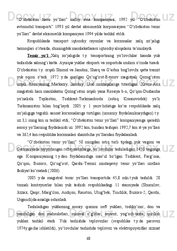 “O‘zbekiston   havo   yo‘llari”   milliy   avia   kompaniyasi,   1992   yil   “O‘zbekiston
avtomobil   transporti”   1993   yil   davlat   aksionerlik   korporasiyasi   “O‘zbekiston   temir
yo‘llari” davlat aksionerlik kompaniyasi 1994 yilda tashkil etildi.
Respublikada   transport   iqtisodiy   rayonlar   va   korxonalar   xalq   xo‘jaligi
tarmoqlari o‘rtasida, shuningdek mamlakatlararo iqtisodiy aloqalarni ta’minlaydi.
Temir   yo‘l   Xalq   xo‘jaligida   t.y.   transportining   yo‘lovchilar   hamda   yuk
tashishda salmog‘i katta. Ayniqsa yuklar eksporti va importida muhim o‘rinda turadi.
O‘zbekiston t.y. orqali Shimol va Janubni, Sharq va G‘arbni bog‘lovchi qatta tranzit
yuk   oqimi   o‘tadi.   1972   y.da   qurilgan   Qo‘ng‘irot-Beynov   magistrali   Qozog‘iston
orqali   Rossiyaning   Markaziy,   Janubiy,   Ural   mintaqalariga   tutashgan.   Xovos-Aris
magistrali ham mamlakatni Qozog‘iston orqali yana Rossiya b-n, Qo‘qon-Dushanba
yo‘nalishi   Tojikiston,   Toshkent-Turkmanboshi   (sobiq   Krasnovodsk)   yo‘li
Turkmaniston   bilan   bog‘laydi.   2005   y.   1   yanv.holatiga   ko‘ra   respublikada   xalq
xo‘jaligiga tegishli  sanoat korxonalariga tortilgan (umumiy foydalanilmaydigan) t.y.
uz.3,1 ming km ni tashkil etdi; “O‘zbekiston temir yo‘llari” kompaniyasiga qarashli
asosiy yo‘llarning foydalanish uz. 3992 km, bundan tashqari 1992,7 km st-ya yo‘llari
va 362,4 km respublika korxonalari shaxobcha yo‘llaridan foydalaniladi.
“O‘zbekiston   temir   yo‘llari”   50   mingdan   ortiq   turli   tipdagi   yuk   vagoni   va
Germaniyada tayyorlangan refrejeratorlarga, yo‘lovchilar tashiladigan 1450 vagonga
ega.   Kompaniyaning   t.y.dan   foydalanishga   mas’ul   bo‘lgan   Toshkent,   Farg‘ona,
Qo‘qon,   Buxoro,   Qo‘ng‘irot,   Qarshi-Termiz   mintaqaviy   temir   yo’llari   uzellari
faoliyat ko‘rsatadi (2006).
2005   y.da   magistral   temir   yo‘llari   transportida   45,8   mln.t.yuk   tashildi.   20
tonnali   konteynerlar   bilan   yuk   tashish   respublikadagi   11   stansiyada   (Shumilov,
Jizzax,   Qaqir,   Marg‘ilon,   Andijon,   Rauston,   Ulug‘bek,   Tinchlik,   Buxoro-2,   Qarshi,
Urganch)da amalga oshiriladi.
Tashiladigan   yuklarning   asosiy   qismini   neft   yuklari,   toshko‘mir,   don   va
yanchilgan   don   mahsulotlari,   mineral   o‘g‘itlar,   sement,   yog‘och-taxta,   qurilish
yuklari   tashkil   etadi.   Yuk   tashishda   teplovozlar   (respublika   t.y.da   parovoz
1974y.gacha   ishlatildi),   yo‘lovchilar   tashishda   teplovoz   va   elektropoyezdlar   xizmat
68
Prezident    I.Karimov     «...eksport    imkoniyatini kengaytirish, jahon 
bozoriga kirib borish uchun avvalo, qimmatbaho xom ashyoni qayta ishlash 
negizida tayyor mahsulot ishlab chiqaruvchi qо‘shma korxonalarni 
rivojlantirish zarur.  Xorijiy sheriklar bilan birgalikda zamonaviy ixcham 
korxonalar barpo etib, ularni mehnat resurslarining manbalari bо‘lmish 
qishloqqa yaqinlashtirish lozim »
« Davra suxbati» munozarasini о‘tkazish bо‘yicha yо‘riqnoma
Sо‘zga chiqqanlarni diqqat bilan bо‘lmasdan tinglang.
Ma’ruzachining fikriga qо‘shilmang, о‘z fikringizni bildirishga ruxsat sо‘ra.
Ma’ruzachining  fikriga  qо‘shilsang,  kо‘rib  chiqilayotgan  masala  bо‘yicha 
qо‘shimcha fikr bildir.     