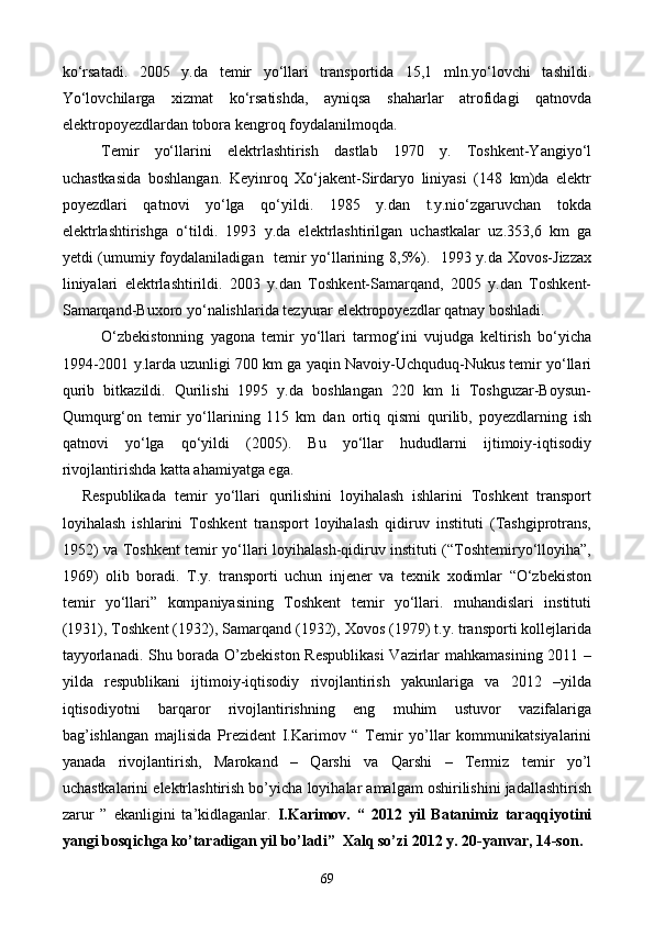 ko‘rsatadi.   2005   y.da   temir   yo‘llari   transportida   15,1   mln.yo‘lovchi   tashildi.
Yo‘lovchilarga   xizmat   ko‘rsatishda,   ayniqsa   shaharlar   atrofidagi   qatnovda
elektropoyezdlardan tobora kengroq foydalanilmoqda.
Temir   yo‘llarini   elektrlashtirish   dastlab   1970   y.   Toshkent-Yangiyo‘l
uchastkasida   boshlangan.   Keyinroq   Xo‘jakent-Sirdaryo   liniyasi   (148   km)da   elektr
poyezdlari   qatnovi   yo‘lga   qo‘yildi.   1985   y.dan   t.y.nio‘zgaruvchan   tokda
elektrlashtirishga   o‘tildi.   1993   y.da   elektrlashtirilgan   uchastkalar   uz.353,6   km   ga
yetdi (umumiy foydalaniladigan   temir yo‘llarining 8,5%).   1993 y.da Xovos-Jizzax
liniyalari   elektrlashtirildi.   2003   y.dan   Toshkent-Samarqand,   2005   y.dan   Toshkent-
Samarqand-Buxoro yo‘nalishlarida tezyurar elektropoyezdlar qatnay boshladi.
O‘zbekistonning   yagona   temir   yo‘llari   tarmog‘ini   vujudga   keltirish   bo‘yicha
1994-2001 y.larda uzunligi 700 km ga yaqin Navoiy-Uchquduq-Nukus temir yo‘llari
qurib   bitkazildi.   Qurilishi   1995   y.da   boshlangan   220   km   li   Toshguzar-Boysun-
Qumqurg‘on   temir   yo‘llarining   115   km   dan   ortiq   qismi   qurilib,   poyezdlarning   ish
qatnovi   yo‘lga   qo‘yildi   (2005).   Bu   yo‘llar   hududlarni   ijtimoiy-iqtisodiy
rivojlantirishda katta ahamiyatga ega.
Respublikada   temir   yo‘llari   qurilishini   loyihalash   ishlarini   Toshkent   transport
loyihalash   ishlarini   Toshkent   transport   loyihalash   qidiruv   instituti   (Tashgiprotrans,
1952) va Toshkent temir yo‘llari loyihalash-qidiruv instituti (“Toshtemiryo‘lloyiha”,
1969)   olib   boradi.   T.y.   transporti   uchun   injener   va   texnik   xodimlar   “O‘zbekiston
temir   yo‘llari”   kompaniyasining   Toshkent   temir   yo‘llari.   muhandislari   instituti
(1931), Toshkent (1932), Samarqand (1932), Xovos (1979) t.y. transporti kollejlarida
tayyorlanadi. Shu borada O’zbekiston Respublikasi  Vazirlar mahkamasining 2011 –
yilda   respublikani   ijtimoiy-iqtisodiy   rivojlantirish   yakunlariga   va   2012   –yilda
iqtisodiyotni   barqaror   rivojlantirishning   eng   muhim   ustuvor   vazifalariga
bag’ishlangan   majlisida   Prezident   I.Karimov   “   Temir   yo’llar   kommunikatsiyalarini
yanada   rivojlantirish,   Marokand   –   Qarshi   va   Qarshi   –   Termiz   temir   yo’l
uchastkalarini elektrlashtirish bo’yicha loyihalar amalgam oshirilishini jadallashtirish
zarur   ”   ekanligini   ta’kidlaganlar.   I.Karimov.   “   2012   yil   Batanimiz   taraqqiyotini
yangi bosqichga ko’taradigan yil bo’ladi”  Xalq so’zi 2012 y. 20-yanvar, 14-son.
69
Prezident    I.Karimov     «...eksport    imkoniyatini kengaytirish, jahon 
bozoriga kirib borish uchun avvalo, qimmatbaho xom ashyoni qayta ishlash 
negizida tayyor mahsulot ishlab chiqaruvchi qо‘shma korxonalarni 
rivojlantirish zarur.  Xorijiy sheriklar bilan birgalikda zamonaviy ixcham 
korxonalar barpo etib, ularni mehnat resurslarining manbalari bо‘lmish 
qishloqqa yaqinlashtirish lozim »
« Davra suxbati» munozarasini о‘tkazish bо‘yicha yо‘riqnoma
Sо‘zga chiqqanlarni diqqat bilan bо‘lmasdan tinglang.
Ma’ruzachining fikriga qо‘shilmang, о‘z fikringizni bildirishga ruxsat sо‘ra.
Ma’ruzachining  fikriga  qо‘shilsang,  kо‘rib  chiqilayotgan  masala  bо‘yicha 
qо‘shimcha fikr bildir.     