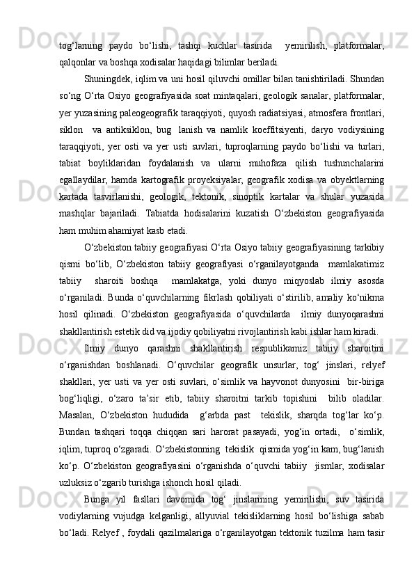 tog‘larning   paydo   bо‘lishi,   tashqi   kuchlar   tasirida     yemirilish,   platformalar,
qalqonlar va boshqa xodisalar haqidagi bilimlar beriladi.
Shuningdek, iqlim va uni hosil qiluvchi omillar bilan tanishtiriladi. Shundan
sо‘ng О‘rta Osiyo geografiyasida soat mintaqalari, geologik sanalar, platformalar,
yer yuzasining paleogeografik taraqqiyoti, quyosh radiatsiyasi, atmosfera frontlari,
siklon     va   antiksiklon,   bug lanish   va   namlik   koeffitsiyenti,   daryo   vodiysining
taraqqiyoti,   yer   osti   va   yer   usti   suvlari,   tuproqlarning   paydo   bо‘lishi   va   turlari,
tabiat   boyliklaridan   foydalanish   va   ularni   muhofaza   qilish   tushunchalarini
egallaydilar,   hamda   kartografik   proyeksiyalar,   geografik   xodisa   va   obyektlarning
kartada   tasvirlanishi,   geologik,   tektonik,   sinoptik   kartalar   va   shular   yuzasida
mashqlar   bajariladi.   Tabiatda   hodisalarini   kuzatish   О‘zbekiston   geografiyasida
ham muhim ahamiyat kasb etadi.
О‘zbekiston tabiiy geografiyasi О‘rta Osiyo tabiiy geografiyasining tarkibiy
qismi   bо‘lib,   О‘zbekiston   tabiiy   geografiyasi   о‘rganilayotganda     mamlakatimiz
tabiiy     sharoiti   boshqa     mamlakatga,   yoki   dunyo   miqyoslab   ilmiy   asosda
о‘rganiladi.   Bunda   о‘quvchilarning   fikrlash   qobiliyati   о‘stirilib,   amaliy   kо‘nikma
hosil   qilinadi.   О‘zbekiston   geografiyasida   о‘quvchilarda     ilmiy   dunyoqarashni
shakllantirish estetik did va ijodiy qobiliyatni rivojlantirish kabi ishlar ham kiradi.
Ilmiy   dunyo   qarashni   shakllantirish   respublikamiz   tabiiy   sharoitini
о‘rganishdan   boshlanadi.   О‘quvchilar   geografik   unsurlar,   tog‘   jinslari,   relyef
shakllari,   yer   usti   va   yer   osti   suvlari,   о‘simlik   va   hayvonot   dunyosini     bir-biriga
bog‘liqligi,   о‘zaro   ta’sir   etib,   tabiiy   sharoitni   tarkib   topishini     bilib   oladilar.
Masalan,   О‘zbekiston   hududida     g‘arbda   past     tekislik,   sharqda   tog‘lar   kо‘p.
Bundan   tashqari   toqqa   chiqqan   sari   harorat   pasayadi,   yog‘in   ortadi,     о‘simlik,
iqlim, tuproq о‘zgaradi. О‘zbekistonning  tekislik  qismida yog‘in kam, bug‘lanish
kо‘p.   О‘zbekiston   geografiyasini   о‘rganishda   о‘quvchi   tabiiy     jismlar,   xodisalar
uzluksiz о‘zgarib turishga ishonch hosil qiladi.
Bunga   yil   fasllari   davomida   tog‘   jinslarining   yemirilishi,   suv   tasirida
vodiylarning   vujudga   kelganligi,   allyuvial   tekisliklarning   hosil   bо‘lishiga   sabab
bо‘ladi. Relyef  , foydali  qazilmalariga о‘rganilayotgan tektonik tuzilma ham tasir
Prezident    I.Karimov     «...eksport    imkoniyatini kengaytirish, jahon 
bozoriga kirib borish uchun avvalo, qimmatbaho xom ashyoni qayta ishlash 
negizida tayyor mahsulot ishlab chiqaruvchi qо‘shma korxonalarni 
rivojlantirish zarur.  Xorijiy sheriklar bilan birgalikda zamonaviy ixcham 
korxonalar barpo etib, ularni mehnat resurslarining manbalari bо‘lmish 
qishloqqa yaqinlashtirish lozim »
« Davra suxbati» munozarasini о‘tkazish bо‘yicha yо‘riqnoma
Sо‘zga chiqqanlarni diqqat bilan bо‘lmasdan tinglang.
Ma’ruzachining fikriga qо‘shilmang, о‘z fikringizni bildirishga ruxsat sо‘ra.
Ma’ruzachining  fikriga  qо‘shilsang,  kо‘rib  chiqilayotgan  masala  bо‘yicha 
qо‘shimcha fikr bildir.     