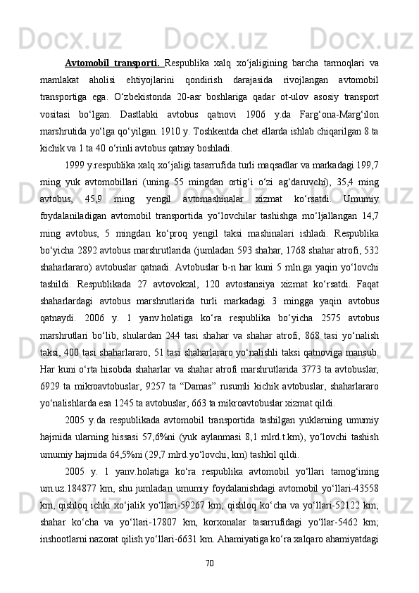 Avtomobil   transporti.   Respublika   xalq   xo‘jaligining   barcha   tarmoqlari   va
mamlakat   aholisi   ehtiyojlarini   qondirish   darajasida   rivojlangan   avtomobil
transportiga   ega.   O‘zbekistonda   20-asr   boshlariga   qadar   ot-ulov   asosiy   transport
vositasi   bo‘lgan.   Dastlabki   avtobus   qatnovi   1906   y.da   Farg‘ona-Marg‘ilon
marshrutida yo‘lga qo‘yilgan. 1910 y. Toshkentda chet ellarda ishlab chiqarilgan 8 ta
kichik va 1 ta 40 o‘rinli avtobus qatnay boshladi.
1999 y.respublika xalq xo‘jaligi tasarrufida turli maqsadlar va markadagi 199,7
ming   yuk   avtomobillari   (uning   55   mingdan   ortig‘i   o‘zi   ag‘daruvchi),   35,4   ming
avtobus,   45,9   ming   yengil   avtomashinalar   xizmat   ko‘rsatdi.   Umumiy
foydalaniladigan   avtomobil   transportida   yo‘lovchilar   tashishga   mo‘ljallangan   14,7
ming   avtobus,   5   mingdan   ko‘proq   yengil   taksi   mashinalari   ishladi.   Respublika
bo‘yicha 2892 avtobus marshrutlarida (jumladan 593 shahar, 1768 shahar atrofi, 532
shaharlararo)   avtobuslar   qatnadi.   Avtobuslar   b-n   har   kuni   5   mln.ga   yaqin   yo‘lovchi
tashildi.   Respublikada   27   avtovokzal,   120   avtostansiya   xizmat   ko‘rsatdi.   Faqat
shaharlardagi   avtobus   marshrutlarida   turli   markadagi   3   mingga   yaqin   avtobus
qatnaydi.   2006   y.   1   yanv.holatiga   ko‘ra   respublika   bo‘yicha   2575   avtobus
marshrutlari   bo‘lib,   shulardan   244   tasi   shahar   va   shahar   atrofi,   868   tasi   yo‘nalish
taksi, 400 tasi  shaharlararo, 51 tasi  shaharlararo yo‘nalishli taksi qatnoviga mansub.
Har kuni o‘rta hisobda shaharlar  va shahar  atrofi  marshrutlarida 3773 ta avtobuslar,
6929   ta   mikroavtobuslar,   9257   ta   “Damas”   rusumli   kichik   avtobuslar,   shaharlararo
yo‘nalishlarda esa 1245 ta avtobuslar, 663 ta mikroavtobuslar xizmat qildi.
2005   y.da   respublikada   avtomobil   transportida   tashilgan   yuklarning   umumiy
hajmida   ularning   hissasi   57,6%ni   (yuk   aylanmasi   8,1   mlrd.t.km),   yo‘lovchi   tashish
umumiy hajmida 64,5%ni (29,7 mlrd.yo‘lovchi, km) tashkil qildi.
2005   y.   1   yanv.holatiga   ko‘ra   respublika   avtomobil   yo‘llari   tamog‘ining
um.uz.184877  km,  shu  jumladan  umumiy  foydalanishdagi  avtomobil  yo‘llari-43558
km, qishloq  ichki   xo‘jalik  yo‘llari-59267  km;  qishloq  ko‘cha  va  yo‘llari-52122 km;
shahar   ko‘cha   va   yo‘llari-17807   km,   korxonalar   tasarrufidagi   yo‘llar-5462   km;
inshootlarni nazorat qilish yo‘llari-6631 km. Ahamiyatiga ko‘ra xalqaro ahamiyatdagi
70
Prezident    I.Karimov     «...eksport    imkoniyatini kengaytirish, jahon 
bozoriga kirib borish uchun avvalo, qimmatbaho xom ashyoni qayta ishlash 
negizida tayyor mahsulot ishlab chiqaruvchi qо‘shma korxonalarni 
rivojlantirish zarur.  Xorijiy sheriklar bilan birgalikda zamonaviy ixcham 
korxonalar barpo etib, ularni mehnat resurslarining manbalari bо‘lmish 
qishloqqa yaqinlashtirish lozim »
« Davra suxbati» munozarasini о‘tkazish bо‘yicha yо‘riqnoma
Sо‘zga chiqqanlarni diqqat bilan bо‘lmasdan tinglang.
Ma’ruzachining fikriga qо‘shilmang, о‘z fikringizni bildirishga ruxsat sо‘ra.
Ma’ruzachining  fikriga  qо‘shilsang,  kо‘rib  chiqilayotgan  masala  bо‘yicha 
qо‘shimcha fikr bildir.     
