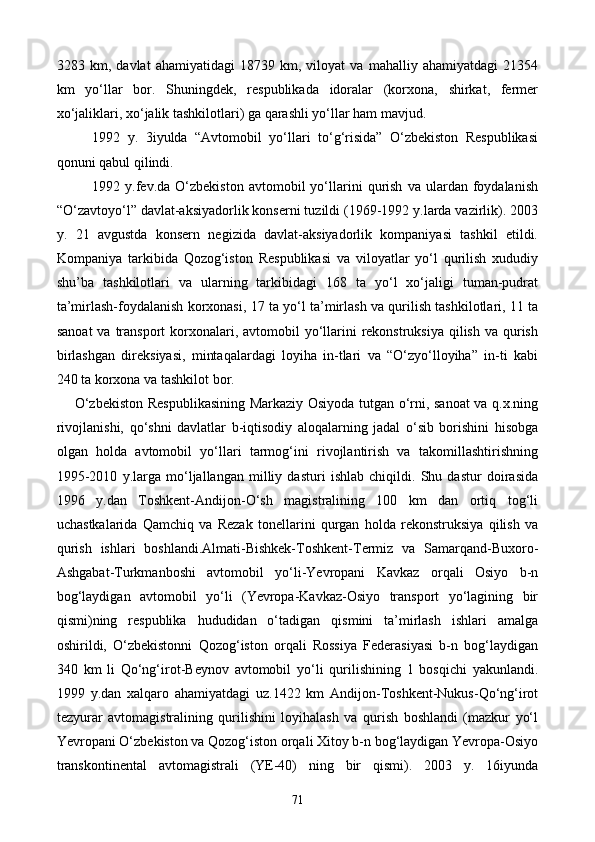 3283   km,   davlat   ahamiyatidagi   18739   km,   viloyat   va   mahalliy   ahamiyatdagi   21354
km   yo‘llar   bor.   Shuningdek,   respublikada   idoralar   (korxona,   shirkat,   fermer
xo‘jaliklari, xo‘jalik tashkilotlari) ga qarashli yo‘llar ham mavjud.
1992   y.   3iyulda   “Avtomobil   yo‘llari   to‘g‘risida”   O‘zbekiston   Respublikasi
qonuni qabul qilindi.
1992  y.fev.da   O‘zbekiston   avtomobil   yo‘llarini   qurish   va   ulardan   foydalanish
“O‘zavtoyo‘l” davlat-aksiyadorlik konserni tuzildi (1969-1992 y.larda vazirlik). 2003
y.   21   avgustda   konsern   negizida   davlat-aksiyadorlik   kompaniyasi   tashkil   etildi.
Kompaniya   tarkibida   Qozog‘iston   Respublikasi   va   viloyatlar   yo‘l   qurilish   xududiy
shu’ba   tashkilotlari   va   ularning   tarkibidagi   168   ta   yo‘l   xo‘jaligi   tuman-pudrat
ta’mirlash-foydalanish korxonasi, 17 ta yo‘l ta’mirlash va qurilish tashkilotlari, 11 ta
sanoat  va transport  korxonalari, avtomobil  yo‘llarini  rekonstruksiya  qilish va qurish
birlashgan   direksiyasi,   mintaqalardagi   loyiha   in-tlari   va   “O‘zyo‘lloyiha”   in-ti   kabi
240 ta korxona va tashkilot bor.
O‘zbekiston Respublikasining Markaziy Osiyoda tutgan o‘rni, sanoat va q.x.ning
rivojlanishi,   qo‘shni   davlatlar   b-iqtisodiy   aloqalarning   jadal   o‘sib   borishini   hisobga
olgan   holda   avtomobil   yo‘llari   tarmog‘ini   rivojlantirish   va   takomillashtirishning
1995-2010   y.larga   mo‘ljallangan   milliy   dasturi   ishlab   chiqildi.   Shu   dastur   doirasida
1996   y.dan   Toshkent-Andijon-O‘sh   magistralining   100   km   dan   ortiq   tog‘li
uchastkalarida   Qamchiq   va   Rezak   tonellarini   qurgan   holda   rekonstruksiya   qilish   va
qurish   ishlari   boshlandi.Almati-Bishkek-Toshkent-Termiz   va   Samarqand-Buxoro-
Ashgabat-Turkmanboshi   avtomobil   yo‘li-Yevropani   Kavkaz   orqali   Osiyo   b-n
bog‘laydigan   avtomobil   yo‘li   (Yevropa-Kavkaz-Osiyo   transport   yo‘lagining   bir
qismi)ning   respublika   hududidan   o‘tadigan   qismini   ta’mirlash   ishlari   amalga
oshirildi,   O‘zbekistonni   Qozog‘iston   orqali   Rossiya   Federasiyasi   b-n   bog‘laydigan
340   km   li   Qo‘ng‘irot-Beynov   avtomobil   yo‘li   qurilishining   1   bosqichi   yakunlandi.
1999   y.dan   xalqaro   ahamiyatdagi   uz.1422   km   Andijon-Toshkent-Nukus-Qo‘ng‘irot
tezyurar   avtomagistralining   qurilishini   loyihalash   va   qurish   boshlandi   (mazkur   yo‘l
Yevropani O‘zbekiston va Qozog‘iston orqali Xitoy b-n bog‘laydigan Yevropa-Osiyo
transkontinental   avtomagistrali   (YE-40)   ning   bir   qismi).   2003   y.   16iyunda
71
Prezident    I.Karimov     «...eksport    imkoniyatini kengaytirish, jahon 
bozoriga kirib borish uchun avvalo, qimmatbaho xom ashyoni qayta ishlash 
negizida tayyor mahsulot ishlab chiqaruvchi qо‘shma korxonalarni 
rivojlantirish zarur.  Xorijiy sheriklar bilan birgalikda zamonaviy ixcham 
korxonalar barpo etib, ularni mehnat resurslarining manbalari bо‘lmish 
qishloqqa yaqinlashtirish lozim »
« Davra suxbati» munozarasini о‘tkazish bо‘yicha yо‘riqnoma
Sо‘zga chiqqanlarni diqqat bilan bо‘lmasdan tinglang.
Ma’ruzachining fikriga qо‘shilmang, о‘z fikringizni bildirishga ruxsat sо‘ra.
Ma’ruzachining  fikriga  qо‘shilsang,  kо‘rib  chiqilayotgan  masala  bо‘yicha 
qо‘shimcha fikr bildir.     