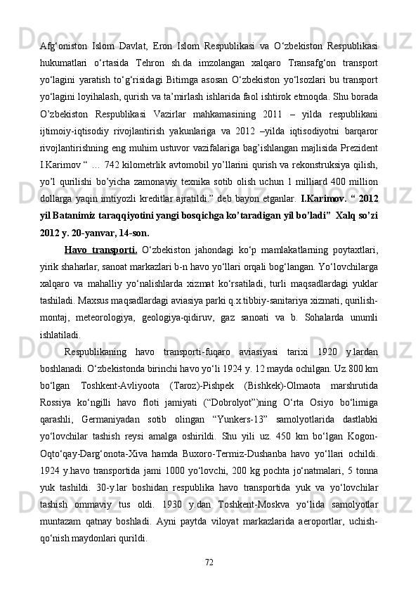Afg‘oniston   Islom   Davlat,   Eron   Islom   Respublikasi   va   O‘zbekiston   Respublikasi
hukumatlari   o‘rtasida   Tehron   sh.da   imzolangan   xalqaro   Transafg‘on   transport
yo‘lagini   yaratish   to‘g‘risidagi   Bitimga   asosan   O‘zbekiston   yo‘lsozlari   bu   transport
yo‘lagini loyihalash, qurish va ta’mirlash ishlarida faol ishtirok etmoqda. Shu borada
O’zbekiston   Respublikasi   Vazirlar   mahkamasining   2011   –   yilda   respublikani
ijtimoiy-iqtisodiy   rivojlantirish   yakunlariga   va   2012   –yilda   iqtisodiyotni   barqaror
rivojlantirishning eng muhim ustuvor  vazifalariga bag’ishlangan majlisida Prezident
I.Karimov “ … 742 kilometrlik avtomobil yo’llarini qurish va rekonstruksiya qilish,
yo’l   qurilishi   bo’yicha   zamonaviy   texnika   sotib   olish   uchun   1   milliard   400   million
dollarga  yaqin  imtiyozli   kreditlar   ajratildi.”  deb bayon  etganlar.   I.Karimov. “  2012
yil Batanimiz taraqqiyotini yangi bosqichga ko’taradigan yil bo’ladi”  Xalq so’zi
2012 y. 20-yanvar, 14-son.
Havo   transporti.   O‘zbekiston   jahondagi   ko‘p   mamlakatlarning   poytaxtlari,
yirik shaharlar, sanoat markazlari b-n havo yo‘llari orqali bog‘langan. Yo‘lovchilarga
xalqaro   va   mahalliy   yo‘nalishlarda   xizmat   ko‘rsatiladi,   turli   maqsadlardagi   yuklar
tashiladi. Maxsus maqsadlardagi aviasiya parki q.x.tibbiy-sanitariya xizmati, qurilish-
montaj,   meteorologiya,   geologiya-qidiruv,   gaz   sanoati   va   b.   Sohalarda   unumli
ishlatiladi.
Respublikaning   havo   transporti-fuqaro   aviasiyasi   tarixi   1920   y.lardan
boshlanadi. O‘zbekistonda birinchi havo yo‘li 1924 y. 12 mayda ochilgan. Uz.800 km
bo‘lgan   Toshkent-Avliyoota   (Taroz)-Pishpek   (Bishkek)-Olmaota   marshrutida
Rossiya   ko‘ngilli   havo   floti   jamiyati   (“Dobrolyot”)ning   O‘rta   Osiyo   bo‘limiga
qarashli,   Germaniyadan   sotib   olingan   “Yunkers-13”   samolyotlarida   dastlabki
yo‘lovchilar   tashish   reysi   amalga   oshirildi.   Shu   yili   uz.   450   km   bo‘lgan   Kogon-
Oqto‘qay-Darg‘onota-Xiva   hamda   Buxoro-Termiz-Dushanba   havo   yo‘llari   ochildi.
1924   y.havo   transportida   jami   1000   yo‘lovchi,   200   kg   pochta   jo‘natmalari,   5   tonna
yuk   tashildi.   30-y.lar   boshidan   respublika   havo   transportida   yuk   va   yo‘lovchilar
tashish   ommaviy   tus   oldi.   1930   y.dan   Toshkent-Moskva   yo‘lida   samolyotlar
muntazam   qatnay   boshladi.   Ayni   paytda   viloyat   markazlarida   aeroportlar,   uchish-
qo‘nish maydonlari qurildi.
72
Prezident    I.Karimov     «...eksport    imkoniyatini kengaytirish, jahon 
bozoriga kirib borish uchun avvalo, qimmatbaho xom ashyoni qayta ishlash 
negizida tayyor mahsulot ishlab chiqaruvchi qо‘shma korxonalarni 
rivojlantirish zarur.  Xorijiy sheriklar bilan birgalikda zamonaviy ixcham 
korxonalar barpo etib, ularni mehnat resurslarining manbalari bо‘lmish 
qishloqqa yaqinlashtirish lozim »
« Davra suxbati» munozarasini о‘tkazish bо‘yicha yо‘riqnoma
Sо‘zga chiqqanlarni diqqat bilan bо‘lmasdan tinglang.
Ma’ruzachining fikriga qо‘shilmang, о‘z fikringizni bildirishga ruxsat sо‘ra.
Ma’ruzachining  fikriga  qо‘shilsang,  kо‘rib  chiqilayotgan  masala  bо‘yicha 
qо‘shimcha fikr bildir.     