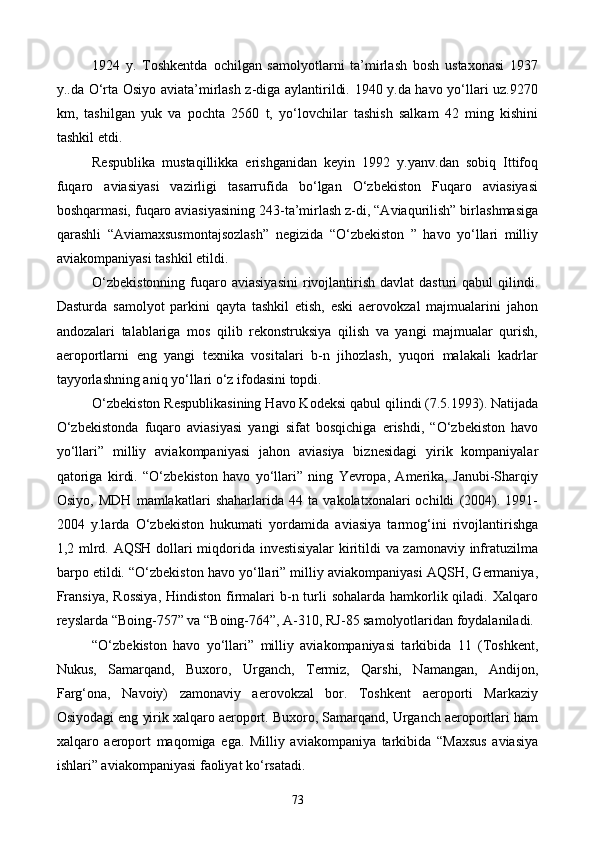 1924   y.   Toshkentda   ochilgan   samolyotlarni   ta’mirlash   bosh   ustaxonasi   1937
y..da O‘rta Osiyo aviata’mirlash z-diga aylantirildi. 1940 y.da havo yo‘llari uz.9270
km,   tashilgan   yuk   va   pochta   2560   t,   yo‘lovchilar   tashish   salkam   42   ming   kishini
tashkil etdi.
Respublika   mustaqillikka   erishganidan   keyin   1992   y.yanv.dan   sobiq   Ittifoq
fuqaro   aviasiyasi   vazirligi   tasarrufida   bo‘lgan   O‘zbekiston   Fuqaro   aviasiyasi
boshqarmasi, fuqaro aviasiyasining 243-ta’mirlash z-di, “Aviaqurilish” birlashmasiga
qarashli   “Aviamaxsusmontajsozlash”   negizida   “O‘zbekiston   ”   havo   yo‘llari   milliy
aviakompaniyasi tashkil etildi.
O‘zbekistonning   fuqaro aviasiyasini  rivojlantirish  davlat   dasturi  qabul   qilindi.
Dasturda   samolyot   parkini   qayta   tashkil   etish,   eski   aerovokzal   majmualarini   jahon
andozalari   talablariga   mos   qilib   rekonstruksiya   qilish   va   yangi   majmualar   qurish,
aeroportlarni   eng   yangi   texnika   vositalari   b-n   jihozlash,   yuqori   malakali   kadrlar
tayyorlashning aniq yo‘llari o‘z ifodasini topdi.
O‘zbekiston Respublikasining Havo Kodeksi qabul qilindi (7.5.1993). Natijada
O‘zbekistonda   fuqaro   aviasiyasi   yangi   sifat   bosqichiga   erishdi,   “O‘zbekiston   havo
yo‘llari”   milliy   aviakompaniyasi   jahon   aviasiya   biznesidagi   yirik   kompaniyalar
qatoriga   kirdi.   “O‘zbekiston   havo   yo‘llari”   ning   Yevropa,   Amerika,   Janubi-Sharqiy
Osiyo,   MDH   mamlakatlari   shaharlarida   44   ta   vakolatxonalari   ochildi   (2004).   1991-
2004   y.larda   O‘zbekiston   hukumati   yordamida   aviasiya   tarmog‘ini   rivojlantirishga
1,2 mlrd. AQSH dollari miqdorida investisiyalar  kiritildi va zamonaviy infratuzilma
barpo etildi. “O‘zbekiston havo yo‘llari” milliy aviakompaniyasi AQSH, Germaniya,
Fransiya,  Rossiya,  Hindiston  firmalari  b-n turli  sohalarda  hamkorlik qiladi. Xalqaro
reyslarda “Boing-757” va “Boing-764”, A-310, RJ-85 samolyotlaridan foydalaniladi.
“O‘zbekiston   havo   yo‘llari”   milliy   aviakompaniyasi   tarkibida   11   (Toshkent,
Nukus,   Samarqand,   Buxoro,   Urganch,   Termiz,   Qarshi,   Namangan,   Andijon,
Farg‘ona,   Navoiy)   zamonaviy   aerovokzal   bor.   Toshkent   aeroporti   Markaziy
Osiyodagi eng yirik xalqaro aeroport. Buxoro, Samarqand, Urganch aeroportlari ham
xalqaro   aeroport   maqomiga   ega.   Milliy   aviakompaniya   tarkibida   “Maxsus   aviasiya
ishlari” aviakompaniyasi faoliyat ko‘rsatadi.
73
Prezident    I.Karimov     «...eksport    imkoniyatini kengaytirish, jahon 
bozoriga kirib borish uchun avvalo, qimmatbaho xom ashyoni qayta ishlash 
negizida tayyor mahsulot ishlab chiqaruvchi qо‘shma korxonalarni 
rivojlantirish zarur.  Xorijiy sheriklar bilan birgalikda zamonaviy ixcham 
korxonalar barpo etib, ularni mehnat resurslarining manbalari bо‘lmish 
qishloqqa yaqinlashtirish lozim »
« Davra suxbati» munozarasini о‘tkazish bо‘yicha yо‘riqnoma
Sо‘zga chiqqanlarni diqqat bilan bо‘lmasdan tinglang.
Ma’ruzachining fikriga qо‘shilmang, о‘z fikringizni bildirishga ruxsat sо‘ra.
Ma’ruzachining  fikriga  qо‘shilsang,  kо‘rib  chiqilayotgan  masala  bо‘yicha 
qо‘shimcha fikr bildir.     