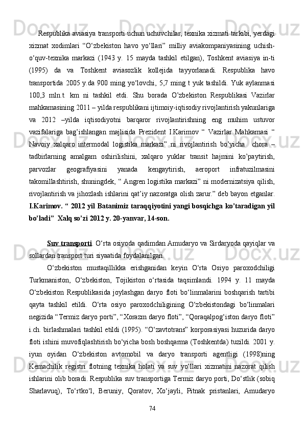 Respublika aviasiya transporti uchun uchuvchilar, texnika xizmati tarkibi, yerdagi
xizmat   xodimlari   “O‘zbekiston   havo   yo‘llari”   milliy   aviakompaniyasining   uchish-
o‘quv-texnika   markazi   (1943   y.   15   mayda   tashkil   etilgan),   Toshkent   aviasiya   in-ti
(1995)   da   va   Toshkent   aviasozlik   kollejida   tayyorlanadi.   Respublika   havo
transportida  2005  y.da 900  ming yo‘lovchi, 5,7  ming  t  yuk  tashildi.  Yuk aylanmasi
100,3   mln.t.   km   ni   tashkil   etdi.   Shu   borada   O’zbekiston   Respublikasi   Vazirlar
mahkamasining 2011 – yilda respublikani ijtimoiy-iqtisodiy rivojlantirish yakunlariga
va   2012   –yilda   iqtisodiyotni   barqaror   rivojlantirishning   eng   muhim   ustuvor
vazifalariga   bag’ishlangan   majlisida   Prezident   I.Karimov   “   Vazirlar   Mahkamasi   “
Navoiy   xalqaro   intermodal   logistika   markazi”   ni   rivojlantirish   bo’yicha     chora   –
tadbirlarning   amalgam   oshirilishini,   xalqaro   yuklar   transit   hajmini   ko’paytirish,
parvozlar   geografiyasini   yanada   kengaytirish,   aeroport   infratuzilmasini
takomillashtirish, shuningdek, “ Angren logistika markazi” ni modernizatsiya qilish,
rivojlantirish va jihozlash ishlarini qat’iy nazoratga olish zarur.” deb bayon etganlar.
I.Karimov. “ 2012 yil Batanimiz taraqqiyotini yangi bosqichga ko’taradigan yil
bo’ladi”  Xalq so’zi 2012 y. 20-yanvar, 14-son.
Suv transporti . O‘rta osiyoda qadimdan Amudaryo va Sirdaryoda qayiqlar va
sollardan transport turi siyaatida foydalanilgan. 
O‘zbekiston   mustaqillikka   erishganidan   keyin   O‘rta   Osiyo   paroxodchiligi
Turkmaniston,   O‘zbekiston,   Tojikiston   o‘rtasida   taqsimlandi.   1994   y.   11   mayda
O‘zbekiston   Respublikasida   joylashgan   daryo   floti   bo‘linmalarini   boshqarish   tartibi
qayta   tashkil   etildi.   O‘rta   osiyo   paroxodchiligining   O‘zbekistondagi   bo‘linmalari
negizida “Termiz daryo porti”, “Xorazm daryo floti”, “Qoraqalpog‘iston daryo floti”
i.ch. birlashmalari tashkil etildi (1995). “O‘zavtotrans” korporasiyasi huzurida daryo
floti ishini muvofiqlashtirish bo‘yicha bosh boshqarma (Toshkentda) tuzildi. 2001 y.
iyun   oyidan   O‘zbekiston   avtomobil   va   daryo   transporti   agentligi   (1998)ning
Kemachilik   registri   flotning   texnika   holati   va   suv   yo‘llari   xizmatini   nazorat   qilish
ishlarini olib boradi. Respublika suv transportiga Termiz daryo porti, Do‘stlik (sobiq
Sharlavuq),   To‘rtko‘l,   Beruniy,   Qoratov,   Xo‘jayli,   Pitnak   pristanlari,   Amudaryo
74
Prezident    I.Karimov     «...eksport    imkoniyatini kengaytirish, jahon 
bozoriga kirib borish uchun avvalo, qimmatbaho xom ashyoni qayta ishlash 
negizida tayyor mahsulot ishlab chiqaruvchi qо‘shma korxonalarni 
rivojlantirish zarur.  Xorijiy sheriklar bilan birgalikda zamonaviy ixcham 
korxonalar barpo etib, ularni mehnat resurslarining manbalari bо‘lmish 
qishloqqa yaqinlashtirish lozim »
« Davra suxbati» munozarasini о‘tkazish bо‘yicha yо‘riqnoma
Sо‘zga chiqqanlarni diqqat bilan bо‘lmasdan tinglang.
Ma’ruzachining fikriga qо‘shilmang, о‘z fikringizni bildirishga ruxsat sо‘ra.
Ma’ruzachining  fikriga  qо‘shilsang,  kо‘rib  chiqilayotgan  masala  bо‘yicha 
qо‘shimcha fikr bildir.     