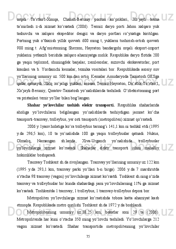 orqali   To‘rtko‘l-Xonqa,   Chalish-Beruniy   ponton   ko‘priklari,   Xo‘jayli   kema
ta’mirlash   z-di   xizmat   ko‘rsatadi   (2006).   Termiz   daryo   porti   Jahon   xalqaro   yuk
tashuvchi   va   xalqaro   ekspeditor   dengiz   va   daryo   portlari   ro‘yxatiga   kiritilgan.
Portning   yuk   o‘tkazish   yillik   quvvati   600   ming   t,   yuklarni   tushirish-ortish   quvvati
900   ming   t.   Afg‘onistonning   Sherxon,   Hayraton   bandargohi   orqali   eksport-import
yuklarini yetkazib berishda xalqaro ahamiyatga molik. Respublika daryo flotida 200
ga   yaqin   teploxod,   shuningdek   barjalar,   zemlesoslar,   suzuvchi   ekskavatorlar,   port
kranlari   va   b.   Yordamchi   kemalar,   texnika   vositalari   bor.   Respublikada   asosiy   suv
yo‘llarining umumiy uz. 500 km dan ortiq. Kemalar Amudaryoda Taxiatosh GESga
qadar   qatnaydi.   Xalq   xo‘jaligi   yuklari,   asosan   Termiz-Hayraton,   Do‘stlik-To‘rtko‘l,
Xo‘jayli-Beruniy,   Qoratov-Taxiatosh   yo‘nalishlarida   tashiladi.   O‘zbekistonning   port
va pristanlari t emir  y o’l lar b ila n bog‘langan.
Sha har   yo‘lovchilar   tashish   elektr   transporti.   Respublika   shaharlarida
aholiga   yo‘lovchilarni   belgilangan   yo‘nalishlarda   tashiydigan   jamoat   ko‘cha
transporti-tramvay, trolleybus, yer osti transporti (metropoliten) xizmat qo‘rsatadi.
2006 y.1yanv.holatiga ko‘ra trolleybus tarmog‘i 141,1 km ni tashkil etdi (1995
y.da   296,5   km),   10   ta   yo‘nalishda   100   ga   yaqin   trolleybuslar   qatnadi.   Nukus,
Olmaliq,   Namangan   sh.larida,   Xiva-Urganch   yo‘nalishida   trolleybuslar
yo‘lovchilarga   xizmat   ko‘rsatadi.   Shaharlar   elektr   transporti   ishini   mahalliy
hokimliklar boshqaradi.
Tramvay Toshkent sh.da rivojlangan. Tramvay yo‘llarining umumiy uz.122 km
(1995   y.da   293,1   km,   tramvay   parki   yo‘llari   b-n   birga).   2006   y.da   7   marshrutda
o‘rtacha 98 tramvay (vagon) yo‘lovchilarga xizmat ko‘rsatdi. Toshkent sh.ning o‘zida
tramvay va trolleybuslar bir kunda shahardagi jami yo‘lovchilarning 11% ga xizmat
ko‘rsatadi. Toshkentda 1 tramvay, 1 trolleybus, 1 tramvay-trolleybus deposi bor.
Metropoliten   yo‘lovchilarga   xizmat   ko‘rsatishda   tobora   katta   ahamiyat   kasb
etmoqda. Respublikada metro qurilishi Toshkent sh.da 1972 y.da boshlandi.
Metropolitenning   umumiy   uz.38,25   km,   bekatlar   soni   29   ta   (2006).
Metropolitenda   har   kuni   o‘rtacha   350   ming   yo‘lovchi   tashiladi.   Yo‘lovchilarga   212
vagon   xizmat   ko‘rsatadi.   Shahar   transportida   metropolitenning   yo‘lovchilar
75
Prezident    I.Karimov     «...eksport    imkoniyatini kengaytirish, jahon 
bozoriga kirib borish uchun avvalo, qimmatbaho xom ashyoni qayta ishlash 
negizida tayyor mahsulot ishlab chiqaruvchi qо‘shma korxonalarni 
rivojlantirish zarur.  Xorijiy sheriklar bilan birgalikda zamonaviy ixcham 
korxonalar barpo etib, ularni mehnat resurslarining manbalari bо‘lmish 
qishloqqa yaqinlashtirish lozim »
« Davra suxbati» munozarasini о‘tkazish bо‘yicha yо‘riqnoma
Sо‘zga chiqqanlarni diqqat bilan bо‘lmasdan tinglang.
Ma’ruzachining fikriga qо‘shilmang, о‘z fikringizni bildirishga ruxsat sо‘ra.
Ma’ruzachining  fikriga  qо‘shilsang,  kо‘rib  chiqilayotgan  masala  bо‘yicha 
qо‘shimcha fikr bildir.     
