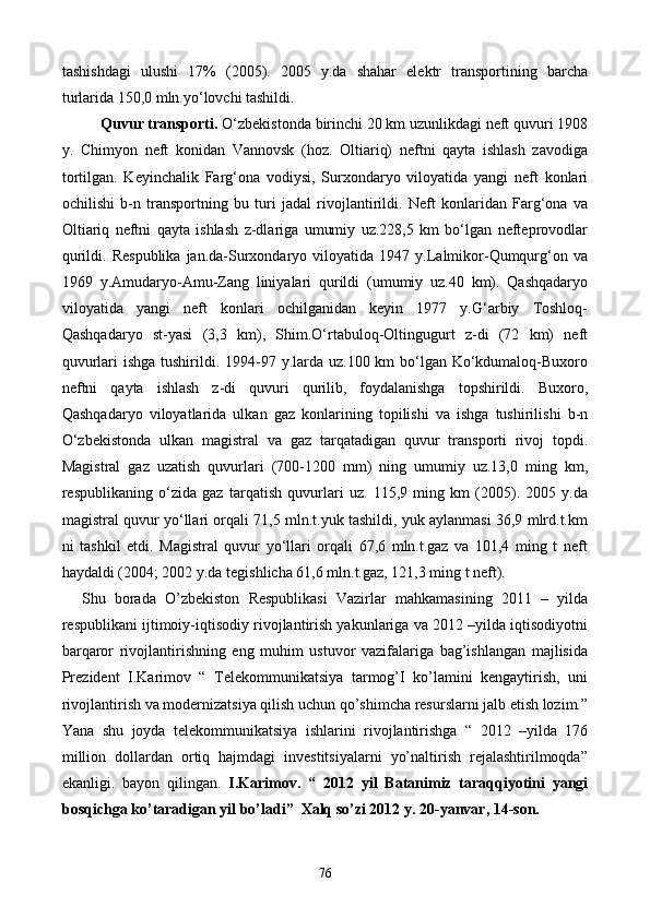tashishdagi   ulushi   17%   (2005).   2005   y.da   shahar   elektr   transportining   barcha
turlarida 150,0 mln.yo‘lovchi tashildi.
Quvur transporti.  O‘zbekistonda birinchi 20 km uzunlikdagi neft quvuri 1908
y.   Chimyon   neft   konidan   Vannovsk   (hoz.   Oltiariq)   neftni   qayta   ishlash   zavodiga
tortilgan.   Keyinchalik   Farg‘ona   vodiysi,   Surxondaryo   viloyatida   yangi   neft   konlari
ochilishi   b-n   transportning   bu   turi   jadal   rivojlantirildi.   Neft   konlaridan   Farg‘ona   va
Oltiariq   neftni   qayta   ishlash   z-dlariga   umumiy   uz.228,5   km   bo‘lgan   nefteprovodlar
qurildi.   Respublika   jan.da-Surxondaryo   viloyatida  1947   y.Lalmikor-Qumqurg‘on   va
1969   y.Amudaryo-Amu-Zang   liniyalari   qurildi   (umumiy   uz.40   km).   Qashqadaryo
viloyatida   yangi   neft   konlari   ochilganidan   keyin   1977   y.G‘arbiy   Toshloq-
Qashqadaryo   st-yasi   (3,3   km),   Shim.O‘rtabuloq-Oltingugurt   z-di   (72   km)   neft
quvurlari ishga  tushirildi. 1994-97 y.larda uz.100 km bo‘lgan Ko‘kdumaloq-Buxoro
neftni   qayta   ishlash   z-di   quvuri   qurilib,   foydalanishga   topshirildi.   Buxoro,
Qashqadaryo   viloyatlarida   ulkan   gaz   konlarining   topilishi   va   ishga   tushirilishi   b-n
O‘zbekistonda   ulkan   magistral   va   gaz   tarqatadigan   quvur   transporti   rivoj   topdi.
Magistral   gaz   uzatish   quvurlari   (700-1200   mm)   ning   umumiy   uz.13,0   ming   km,
respublikaning   o‘zida   gaz   tarqatish   quvurlari   uz.   115,9   ming   km   (2005).   2005   y.da
magistral quvur yo‘llari orqali 71,5 mln.t.yuk tashildi, yuk aylanmasi 36,9 mlrd.t.km
ni   tashkil   etdi.   Magistral   quvur   yo‘llari   orqali   67,6   mln.t.gaz   va   101,4   ming   t   neft
haydaldi (2004; 2002 y.da tegishlicha 61,6 mln.t.gaz, 121,3 ming t neft).
Shu   borada   O’zbekiston   Respublikasi   Vazirlar   mahkamasining   2011   –   yilda
respublikani ijtimoiy-iqtisodiy rivojlantirish yakunlariga va 2012 –yilda iqtisodiyotni
barqaror   rivojlantirishning   eng   muhim   ustuvor   vazifalariga   bag’ishlangan   majlisida
Prezident   I.Karimov   “   Telekommunikatsiya   tarmog’I   ko’lamini   kengaytirish,   uni
rivojlantirish va modernizatsiya qilish uchun qo’shimcha resurslarni jalb etish lozim.”
Yana   shu   joyda   telekommunikatsiya   ishlarini   rivojlantirishga   “   2012   –yilda   176
million   dollardan   ortiq   hajmdagi   investitsiyalarni   yo’naltirish   rejalashtirilmoqda”
ekanligi.   bayon   qilingan.   I.Karimov.   “   2012   yil   Batanimiz   taraqqiyotini   yangi
bosqichga ko’taradigan yil bo’ladi”  Xalq so’zi 2012 y. 20-yanvar, 14-son.
76
Prezident    I.Karimov     «...eksport    imkoniyatini kengaytirish, jahon 
bozoriga kirib borish uchun avvalo, qimmatbaho xom ashyoni qayta ishlash 
negizida tayyor mahsulot ishlab chiqaruvchi qо‘shma korxonalarni 
rivojlantirish zarur.  Xorijiy sheriklar bilan birgalikda zamonaviy ixcham 
korxonalar barpo etib, ularni mehnat resurslarining manbalari bо‘lmish 
qishloqqa yaqinlashtirish lozim »
« Davra suxbati» munozarasini о‘tkazish bо‘yicha yо‘riqnoma
Sо‘zga chiqqanlarni diqqat bilan bо‘lmasdan tinglang.
Ma’ruzachining fikriga qо‘shilmang, о‘z fikringizni bildirishga ruxsat sо‘ra.
Ma’ruzachining  fikriga  qо‘shilsang,  kо‘rib  chiqilayotgan  masala  bо‘yicha 
qо‘shimcha fikr bildir.     