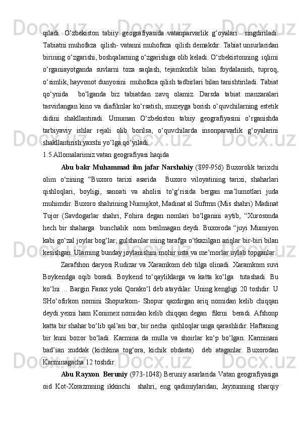 qiladi.   О‘zbekiston   tabiiy   geografiyasida   vatanparvarlik   g‘oyalari     singdiriladi.
Tabiatni muhofaza  qilish- vatanni muhofaza  qilish demakdir. Tabiat unsurlaridan
birining о‘zgarishi, boshqalarning о‘zgarishiga olib keladi. О‘zbekistonning  iqlimi
о‘rganiayotganda   suvlarni   toza   saqlash,   tejamkorlik   bilan   foydalanish,   tuproq,
о‘simlik, hayvonot dunyosini  muhofaza qilish tadbirlari bilan tanishtiriladi. Tabiat
qо‘ynida     bо‘lganda   biz   tabiatdan   zavq   olamiz.   Darsda   tabiat   manzaralari
tasvirlangan kino va diafilmlar kо‘rsatish, muzeyga borish о‘quvchilarning estetik
didini   shakllantiradi.   Umuman   О‘zbekiston   tabiiy   geografiyasini   о‘rganishda
tarbiyaviy   ishlar   rejali   olib   borilsa,   о‘quvchilarda   insonparvarlik   g‘oyalarini
shakllantirish yaxshi yо‘lga qо‘yiladi.
1.5 Allomalarimiz vatan geografiyasi haqida
Abu bakr Muhammad ibn jafar Narshahiy   (899-956) Buxorolik tarixchi
olim   о‘zining   “Buxoro   tarixi   asarida     Buxoro   viloyatining   tarixi,   shaharlari
qishloqlari,   boyligi,   sanoati   va   aholisi   tо‘g‘risida   bergan   ma’lumotlari   juda
muhimdir. Buxoro shahrining Numujkot, Madinat al Sufrmn (Mis shahri) Madinat
Tujor   (Savdogarlar   shahri,   Fohira   degan   nomlari   bо‘lganini   aytib,   “Xurosonda
hech   bir   shaharga     bunchalik     nom   berilmagan   deydi.   Buxoroda   “juyi   Mumiyon
kabi gо‘zal joylar bog‘lar, gulshanlar ming tarafga о‘tkazilgan ariqlar bir-biri bilan
kesishgan. Ularning bunday joylanishini mohir usta va me’morlar uylab topganlar.
Zarafshon daryosi Rudizar va Xaramkom deb tilga olinadi. Xaramkom suvi
Boykendga   oqib   boradi.   Boykend   tо‘qayliklarga   va   katta   kо‘lga     tutashadi.   Bu
kо‘lni  ... Bargin Farax yoki Qorakо‘l deb ataydilar. Uning kengligi 20 toshdir. U
SHо‘ofirkon   nomini   Shopurkom-   Shopur   qazdirgan   ariq   nomidan   kelib   chiqqan
deydi.yexni ham  Konimex nomidan kelib chiqqan degan   fikrni   beradi. Afshonp
katta bir shahar bо‘lib qal’asi bor, bir necha  qishloqlar unga qarashlidir. Haftaning
bir   kuni   bozor   bо‘ladi.   Karmina   da   mulla   va   shoirlar   kо‘p   bо‘lgan.   Karminani
bad’ian   xuddak   (kichkina   tog‘ora,   kichik   obdasta)     deb   ataganlar.   Buxorodan
Karminagacha 12 toshdir.
Abu Rayxon   Beruniy   (973-1048) Beruniy asarlarida Vatan geografiyasiga
oid   Kot-Xorazmning   ikkinchi     shahri,   eng   qadimiylaridan,   Jayxunning   sharqiy
Prezident    I.Karimov     «...eksport    imkoniyatini kengaytirish, jahon 
bozoriga kirib borish uchun avvalo, qimmatbaho xom ashyoni qayta ishlash 
negizida tayyor mahsulot ishlab chiqaruvchi qо‘shma korxonalarni 
rivojlantirish zarur.  Xorijiy sheriklar bilan birgalikda zamonaviy ixcham 
korxonalar barpo etib, ularni mehnat resurslarining manbalari bо‘lmish 
qishloqqa yaqinlashtirish lozim »
« Davra suxbati» munozarasini о‘tkazish bо‘yicha yо‘riqnoma
Sо‘zga chiqqanlarni diqqat bilan bо‘lmasdan tinglang.
Ma’ruzachining fikriga qо‘shilmang, о‘z fikringizni bildirishga ruxsat sо‘ra.
Ma’ruzachining  fikriga  qо‘shilsang,  kо‘rib  chiqilayotgan  masala  bо‘yicha 
qо‘shimcha fikr bildir.     