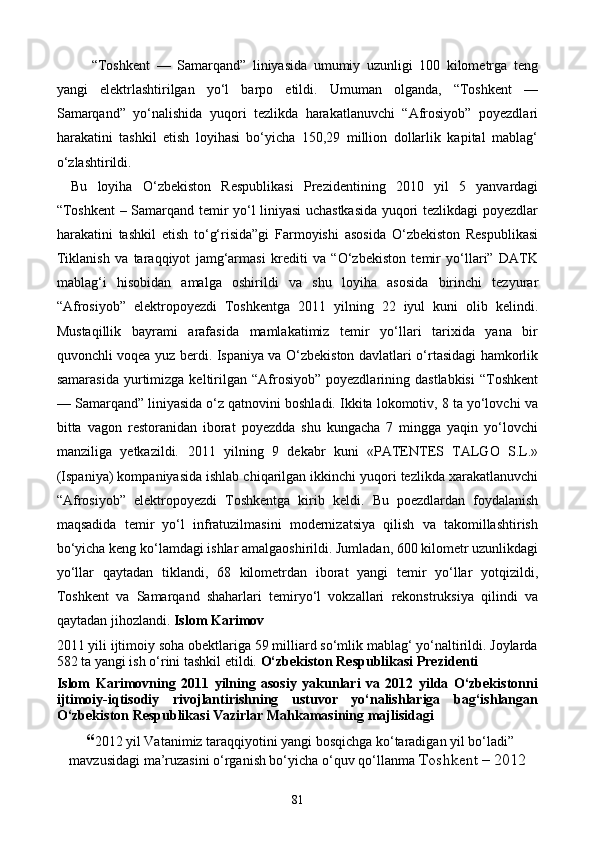   “Toshkent   —   Samarqand”   liniyasida   umumiy   uzunligi   100   kilometrga   teng
yangi   elektrlashtirilgan   yо‘l   barpo   etildi.   Umuman   olganda,   “Toshkent   —
Samarqand”   yо‘nalishida   yuqori   tezlikda   harakatlanuvchi   “Afrosiyob”   poyezdlari
harakatini   tashkil   etish   loyihasi   bо‘yicha   150,29   million   dollarlik   kapital   mablag‘
о‘zlashtirildi.
Bu   loyiha   О‘zbekiston   Respublikasi   Prezidentining   2010   yil   5   yanvardagi
“Toshkent  – Samarqand temir yо‘l liniyasi uchastkasida yuqori tezlikdagi poyezdlar
harakatini   tashkil   etish   tо‘g‘risida”gi   Farmoyishi   asosida   О‘zbekiston   Respublikasi
Tiklanish   va   taraqqiyot   jamg‘armasi   krediti   va   “О‘zbekiston   temir   yо‘llari”   DATK
mablag‘i   hisobidan   amalga   oshirildi   va   shu   loyiha   asosida   birinchi   tezyurar
“Afrosiyob”   elektropoyezdi   Toshkentga   2011   yilning   22   iyul   kuni   olib   kelindi.
Mustaqillik   bayrami   arafasida   mamlakatimiz   temir   yо‘llari   tarixida   yana   bir
quvonchli voqea yuz berdi. Ispaniya va О‘zbekiston davlatlari о‘rtasidagi hamkorlik
samarasida   yurtimizga  keltirilgan  “Afrosiyob”   poyezdlarining  dastlabkisi   “Toshkent
— Samarqand” liniyasida о‘z qatnovini boshladi. Ikkita lokomotiv, 8 ta yо‘lovchi va
bitta   vagon   restoranidan   iborat   poyezdda   shu   kungacha   7   mingga   yaqin   yо‘lovchi
manziliga   yetkazildi.   2011   yilning   9   dekabr   kuni   «PATENTES   TALGO   S.L.»
(Ispaniya) kompaniyasida ishlab chiqarilgan ikkinchi yuqori tezlikda xarakatlanuvchi
“Afrosiyob”   elektropoyezdi   Toshkentga   kirib   keldi.   Bu   poezdlardan   foydalanish
maqsadida   temir   yо‘l   infratuzilmasini   modernizatsiya   qilish   va   takomillashtirish
bо‘yicha keng kо‘lamdagi ishlar amalgaoshirildi. Jumladan, 600 kilometr uzunlikdagi
yо‘llar   qaytadan   tiklandi,   68   kilometrdan   iborat   yangi   temir   yо‘llar   yotqizildi,
Toshkent   va   Samarqand   shaharlari   temiryо‘l   vokzallari   rekonstruksiya   qilindi   va
qaytadan jihozlandi.  Islom Karimov 
2011 yili ijtimoiy soha obektlariga 59 milliard sо‘mlik mablag‘ yо‘naltirildi. Joylarda
582 ta yangi ish о‘rini tashkil etildi.  О‘zbekiston Respublikasi Prezidenti
Islom   Karimovning   2011   yilning   asosiy   yakunlari   va   2012   yilda   О‘zbekistonni
ijtimoiy-iqtisodiy   rivojlantirishning   ustuvor   yо‘nalishlariga   bag‘ishlangan
О‘zbekiston Respublikasi Vazirlar Mahkamasining majlisidagi 
 “ 2012 yil Vatanimiz taraqqiyotini yangi bosqichga kо‘taradigan yil bо‘ladi”
mavzusidagi ma’ruzasini о‘rganish bо‘yicha о‘quv qо‘llanma  Toshkent – 2012
81
Prezident    I.Karimov     «...eksport    imkoniyatini kengaytirish, jahon 
bozoriga kirib borish uchun avvalo, qimmatbaho xom ashyoni qayta ishlash 
negizida tayyor mahsulot ishlab chiqaruvchi qо‘shma korxonalarni 
rivojlantirish zarur.  Xorijiy sheriklar bilan birgalikda zamonaviy ixcham 
korxonalar barpo etib, ularni mehnat resurslarining manbalari bо‘lmish 
qishloqqa yaqinlashtirish lozim »
« Davra suxbati» munozarasini о‘tkazish bо‘yicha yо‘riqnoma
Sо‘zga chiqqanlarni diqqat bilan bо‘lmasdan tinglang.
Ma’ruzachining fikriga qо‘shilmang, о‘z fikringizni bildirishga ruxsat sо‘ra.
Ma’ruzachining  fikriga  qо‘shilsang,  kо‘rib  chiqilayotgan  masala  bо‘yicha 
qо‘shimcha fikr bildir.     