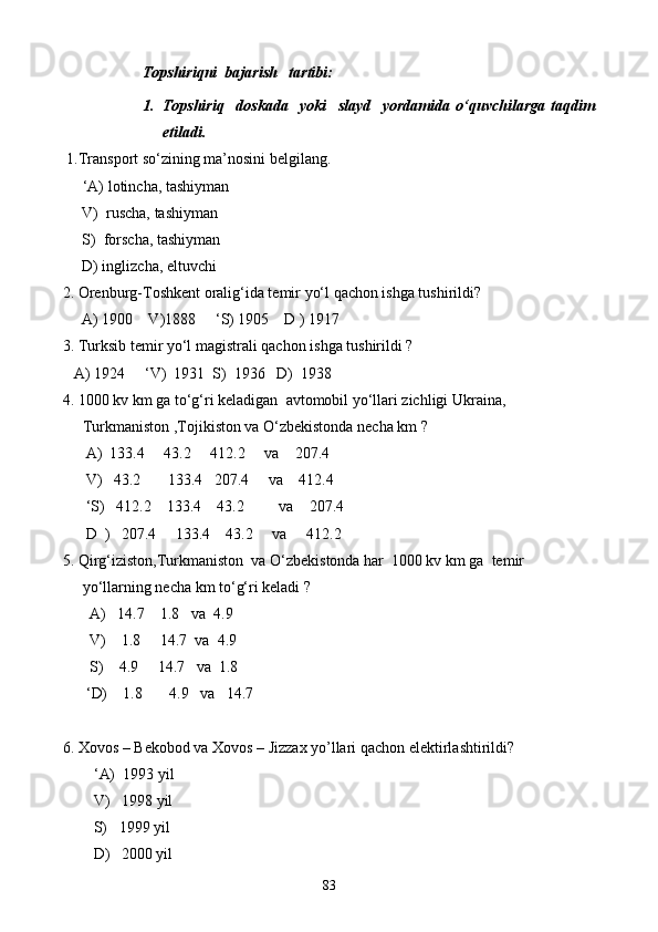Topshiriqni  bajarish   tartibi:
1. Topshiriq     doskada     yoki     slayd     yordamida   o‘quvchilarga   taqdim
etiladi.
  1. Transport so‘zining ma’nosini belgilang.
‘A) lotincha, tashiyman
     V)  ruscha, tashiyman
     S)  forscha, tashiyman
     D) inglizcha, eltuvchi
2. Orenburg-Toshkent oralig‘ida temir yo‘l qachon ishga tushirildi?
     A) 1900    V)1888      ‘ S) 1905    D ) 1917
3. Turksib temir yo‘l magistrali qachon ishga tushirildi ?
   A) 1924      ‘ V)  1931  S)  1936   D)  1938
4. 1000 kv km ga to‘g‘ri keladigan  avtomobil yo‘llari zichligi Ukraina,   
Turkmaniston ,Tojikiston va O‘zbekistonda necha km ?
      A)  133.4     43.2     412.2     va    207.4
      V)   43.2       133.4   207.4     va    412.4       
      ‘S)   412.2    133.4    43.2         va    207.4
      D  )   207.4     133.4    43.2     va     412.2
5. Qirg‘iziston,Turkmaniston  va O‘zbekistonda har  1000 kv km ga  temir 
yo‘llarning necha km to‘g‘ri keladi ?
       A)   14.7    1.8   va  4.9
       V)    1.8     14.7  va  4.9     
       S)    4.9     14.7   va  1.8 
       ‘ D)    1.8       4.9   va   14.7
6. Xovos – Bekobod va Xovos – Jizzax yo’llari qachon elektirlashtirildi?
         ‘ A)   1993 yil
        V)    1998 yil
        S)    1999 yil
        D)   2000 yil
83
Prezident    I.Karimov     «...eksport    imkoniyatini kengaytirish, jahon 
bozoriga kirib borish uchun avvalo, qimmatbaho xom ashyoni qayta ishlash 
negizida tayyor mahsulot ishlab chiqaruvchi qо‘shma korxonalarni 
rivojlantirish zarur.  Xorijiy sheriklar bilan birgalikda zamonaviy ixcham 
korxonalar barpo etib, ularni mehnat resurslarining manbalari bо‘lmish 
qishloqqa yaqinlashtirish lozim »
« Davra suxbati» munozarasini о‘tkazish bо‘yicha yо‘riqnoma
Sо‘zga chiqqanlarni diqqat bilan bо‘lmasdan tinglang.
Ma’ruzachining fikriga qо‘shilmang, о‘z fikringizni bildirishga ruxsat sо‘ra.
Ma’ruzachining  fikriga  qо‘shilsang,  kо‘rib  chiqilayotgan  masala  bо‘yicha 
qо‘shimcha fikr bildir.     