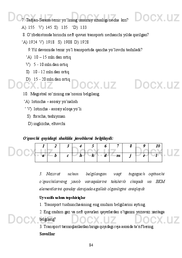     7. Tadjan-Seraxs temir yo‘lining umumiy uzunligi necha  km?
    A)  155    V)  145  S)   135    ‘D)  133 
     8. O‘zbekistonda birinchi neft quvuri transporti nechanchi yilda qurilgan? 
     ‘ A) 1924  V)  1918   S)  1908  D) 1928    
9. Yil davomida temir yo’l transportida qancha yo’lovchi tashiladi?
         ‘ A)   10 – 15 mln.dan ortiq
        V)    5 - 10 mln.dan ortiq
        S)    10 - 12 mln.dan ortiq
        D)    15 - 20 mln.dan ortiq
10.   Magistral  so‘zining ma’nosini belgilang.
        ‘ A)   lotincha – asosiy yo’nalish
       ‘  V)   lotincha -   asosiy aloqa yo’li
         S)  forscha, tashiyman
            D) inglizcha, eltuvchi
O‘quvchi  quyidagi  shaklda  javoblarni  belgilaydi:
1 2 3 4 5 6 7 8 9 10
a b c h k d m j e l
3.   Nazorat     uchun     belgilangan     vaqt     tugagach   oqituvchi
o‘quvchilarning     javob     varaqalarini     tekshirib     chiqadi     va     BKM
elementlarini qanday darajada egallab olganligini  aniqlaydi
Uy vazifa uchun  topshiriqlar
1. Transport tushunchasining eng muhim belgilarini ayting.
2. Eng muhim gaz va neft quvurlari qayerlardan o’tganini yozuvsiz xaritaga
belgilang?
3.  Transport  tarmoqlarilardan biriga quyidagi reja asosida ta’rif bering.
S avollar 
84
Prezident    I.Karimov     «...eksport    imkoniyatini kengaytirish, jahon 
bozoriga kirib borish uchun avvalo, qimmatbaho xom ashyoni qayta ishlash 
negizida tayyor mahsulot ishlab chiqaruvchi qо‘shma korxonalarni 
rivojlantirish zarur.  Xorijiy sheriklar bilan birgalikda zamonaviy ixcham 
korxonalar barpo etib, ularni mehnat resurslarining manbalari bо‘lmish 
qishloqqa yaqinlashtirish lozim »
« Davra suxbati» munozarasini о‘tkazish bо‘yicha yо‘riqnoma
Sо‘zga chiqqanlarni diqqat bilan bо‘lmasdan tinglang.
Ma’ruzachining fikriga qо‘shilmang, о‘z fikringizni bildirishga ruxsat sо‘ra.
Ma’ruzachining  fikriga  qо‘shilsang,  kо‘rib  chiqilayotgan  masala  bо‘yicha 
qо‘shimcha fikr bildir.     