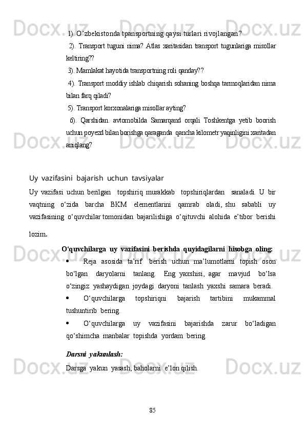  1).  O’zbekistonda tpansportning qaysi turlari rivojlangan ?
  2).   Transport tuguni nima? Atlas xaritasidan transport  tugunlariga misollar
keltiring?? 
 3).  Mamlakat hayotida transportning roli qanday? ?
  4). Transport moddiy ishlab chiqarish sohaning boshqa tarmoqlaridan nima
bilan farq qiladi?
 5). Transport korxonalariga misollar ayting?
  6).   Qarshidan.   avtomobilda   Samarqand   orqali   Toshkentga   yetib   boorish
uchun poyezd bilan borishga qaraganda  qancha kilometr yaqinligini xaritadan
aniqlang?
Uy  vazifasini  bajarish  uchun  tavsiyalar
Uy   vazifasi   uchun   berilgan     topshiriq   murakkab     topshiriqlardan     sanaladi.   U   bir
vaqtning     o‘zida     barcha     BKM     elementlarini     qamrab     oladi,   shu     sababli     uy
vazifasining  o‘quvchilar tomonidan  bajarilishiga  o‘qituvchi  alohida  e’tibor  berishi
lozim .
O‘quvchilarga  uy  vazifasini  berishda  quyidagilarni  hisobga  oling:
 Reja   asosida    ta’rif     berish   uchun   ma’lumotlarni   topish   oson
bo‘lgan     daryolarni     tanlang.     Eng   yaxshisi,   agar     mavjud     bo‘lsa
o‘zingiz  yashaydigan  joydagi  daryoni  tanlash  yaxshi  samara  beradi.
 O‘quvchilarga     topshiriqni     bajarish     tartibini     mukammal
tushuntirib  bering.
 O‘quvchilarga     uy     vazifasini     bajarishda     zarur     bo‘ladigan
qo‘shimcha  manbalar  topishda  yordam  bering.
Darsni  yakunlash:
Darsga  yakun  yasash, baholarni  e’lon qilish.
                           
85
Prezident    I.Karimov     «...eksport    imkoniyatini kengaytirish, jahon 
bozoriga kirib borish uchun avvalo, qimmatbaho xom ashyoni qayta ishlash 
negizida tayyor mahsulot ishlab chiqaruvchi qо‘shma korxonalarni 
rivojlantirish zarur.  Xorijiy sheriklar bilan birgalikda zamonaviy ixcham 
korxonalar barpo etib, ularni mehnat resurslarining manbalari bо‘lmish 
qishloqqa yaqinlashtirish lozim »
« Davra suxbati» munozarasini о‘tkazish bо‘yicha yо‘riqnoma
Sо‘zga chiqqanlarni diqqat bilan bо‘lmasdan tinglang.
Ma’ruzachining fikriga qо‘shilmang, о‘z fikringizni bildirishga ruxsat sо‘ra.
Ma’ruzachining  fikriga  qо‘shilsang,  kо‘rib  chiqilayotgan  masala  bо‘yicha 
qо‘shimcha fikr bildir.     