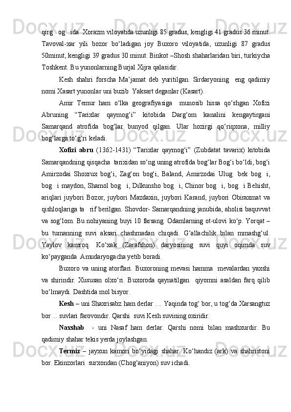 qirg og ida  Xorazm viloyatida uzunligi 85 gradus, kengligi 41 gradus 36 minut. 
Tavoval-xar   yili   bozor   bо‘ladigan   joy   Buxoro   viloyatida,   uzunligi   87   gradus
50minut, kengligi 39 gradus 30 minut. Binkot –Shosh shaharlaridan biri, turkiycha
Toshkent. Bu yunonlarning Burjal Xijra qalasidir. 
Kesh   shahri   forscha   Ma’jamat   deb   yuritilgan.   Sirdaryoning     eng   qadimiy
nomi Xasart yunonlar uni buzib  Yaksart deganlar (Kasart).
Amir   Temur   ham   о‘lka   geografiyasiga     munosib   hissa   qо‘shgan   Xofizi
Abruning   “Tarixlar   qaymog‘i”   kitobida   Darg‘om   kanalini   kengaytirgani
Samarqand   atrofida   bog‘lar   bunyod   qilgan.   Ular   hozirgi   qо‘riqxona,   milliy
bog‘larga tо‘g‘ri keladi.
Xofizi   abru   (1362-1431)   “Tarixlar   qaymog‘i”   (Zubdatat   tavarix)   kitobida
Samarqandning qisqacha  tarixidan sо‘ng uning atrofida bog‘lar Bog‘i bо‘ldi, bog‘i
Amirzodai   Shoxrux   bog‘i,   Zag‘on   bog‘i,   Baland,   Amirzodai   Ulug bek   bog i,	
 
bog i maydon, Shamol bog i, Dilkunsho bog i, Chinor bog i, bog i Behisht,	
    
ariqlari   juybori   Bozor,   juybori   Mazdaxin,   juybori   Karand,   juybori   Obiraxmat   va
qishloqlariga ta rif berilgan. Shovdor- Samarqandning janubida, aholisi baquvvat	

va sog‘lom. Bu nohiyaning buyi 10 farsang. Odamlarning ot-ulovi kо‘p. Yorqat –
bu   tumanning   suvi   aksari   chashmadan   chiqadi.   G‘allachilik   bilan   mmashg‘ul.
Yaylov   kamroq.   Kо‘xak   (Zarafshon)   daryosining   suvi   quyi   oqimda   suv
kо‘payganda  Amudaryogacha yetib boradi.
Buxoro   va   uning   atorflari.   Buxoroning   mevasi   hamma     mevalardan   yaxshi
va   shirindir.   Xususan   olxо‘ri.   Buxoroda   qaynatilgan     qiyomni   asaldan   farq   qilib
bо‘lmaydi. Dashtida mol bisyor.
Kesh  – uni Shaxrisabz ham derlar .... Yaqinda tog‘ bor, u tog‘da Xarsangtuz
bor ... suvlari farovondir. Qarshi  suvi Kesh suvining oxiridir.
Naxshab     -   uni   Nasaf   ham   derlar.   Qarshi   nomi   bilan   mashxurdir.   Bu
qadimiy shahar tekis yerda joylashgan.
Termiz   –   jayxun   kamori   bо‘yidagi   shahar.   Kо‘handiz   (ark)   va   shahristoni
bor. Ekinzorlari  surxondan (Chog‘aniyon) suv ichadi.
Prezident    I.Karimov     «...eksport    imkoniyatini kengaytirish, jahon 
bozoriga kirib borish uchun avvalo, qimmatbaho xom ashyoni qayta ishlash 
negizida tayyor mahsulot ishlab chiqaruvchi qо‘shma korxonalarni 
rivojlantirish zarur.  Xorijiy sheriklar bilan birgalikda zamonaviy ixcham 
korxonalar barpo etib, ularni mehnat resurslarining manbalari bо‘lmish 
qishloqqa yaqinlashtirish lozim »
« Davra suxbati» munozarasini о‘tkazish bо‘yicha yо‘riqnoma
Sо‘zga chiqqanlarni diqqat bilan bо‘lmasdan tinglang.
Ma’ruzachining fikriga qо‘shilmang, о‘z fikringizni bildirishga ruxsat sо‘ra.
Ma’ruzachining  fikriga  qо‘shilsang,  kо‘rib  chiqilayotgan  masala  bо‘yicha 
qо‘shimcha fikr bildir.     