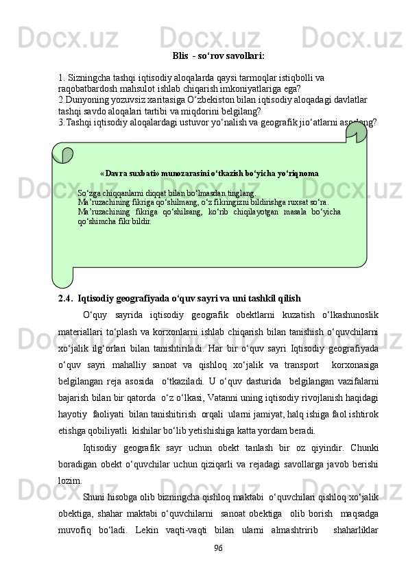 Blis  - so‘rov sаvollаri:
1. Sizningchа tаshqi iqtisodiy аloqаlаrdа qаysi tаrmoqlаr istiqbolli vа 
rаqobаtbаrdosh mаhsulot ishlаb chiqаrish imkoniyatlаrigа egа?
2.Dunyoning yozuvsiz xаritаsigа O‘zbekiston bilаn iqtisodiy аloqаdаgi dаvlаtlаr 
tаshqi sаvdo аloqаlаri tаrtibi vа miqdorini belgilаng?
3.Tаshqi iqtisodiy аloqаlаrdаgi ustuvor yo‘nаlish vа geogrаfik jio‘аtlаrni аsoslаng?
2. 4.   Iqtisodiy geografiyada o‘quv sayri va uni tashkil qilish
O‘quy   sayrida   iqtisodiy   geografik   obektlarni   kuzatish   o‘lkashunoslik
materiallari   to‘plash   va   korxonlarni   ishlab   chiqarish   bilan   tanishish   o‘quvchilarni
xo‘jalik   ilg‘orlari   bilan   tanishtiriladi.   Har   bir   o‘quv   sayri   Iqtisodiy   geografiyada
o‘quv   sayri   mahalliy   sanoat   va   qishloq   xo‘jalik   va   transport     korxonasiga
belgilangan   reja   asosida     o‘tkaziladi.   U   o‘quv   dasturida     belgilangan   vazifalarni
bajarish bilan bir qatorda  o‘z o‘lkasi, Vatanni uning iqtisodiy rivojlanish haqidagi
hayotiy  faoliyati  bilan tanishitirish  orqali  ularni jamiyat, halq ishiga faol ishtirok
etishga qobiliyatli  kishilar bo‘lib yetishishiga katta yordam beradi.
Iqtisodiy   geografik   sayr   uchun   obekt   tanlash   bir   oz   qiyindir.   Chunki
boradigan   obekt   o‘quvchilar   uchun   qiziqarli   va   rejadagi   savollarga   javob   berishi
lozim.
Shuni hisobga olib bizningcha qishloq maktabi  o‘quvchilari qishloq xo‘jalik
obektiga,   shahar   maktabi   o‘quvchilarni     sanoat   obektiga     olib   borish     maqsadga
muvofiq   bo‘ladi.   Lekin   vaqti-vaqti   bilan   ularni   almashtririb     shaharliklar « Davra suxbati» munozarasini о‘tkazish bо‘yicha yо‘riqnoma
Sо‘zga chiqqanlarni diqqat bilan bо‘lmasdan tinglang.
Ma’ruzachining fikriga qо‘shilmang, о‘z fikringizni bildirishga ruxsat sо‘ra.
Ma’ruzachining  fikriga  qо‘shilsang,  kо‘rib  chiqilayotgan  masala  bо‘yicha 
qо‘shimcha fikr bildir.
96 