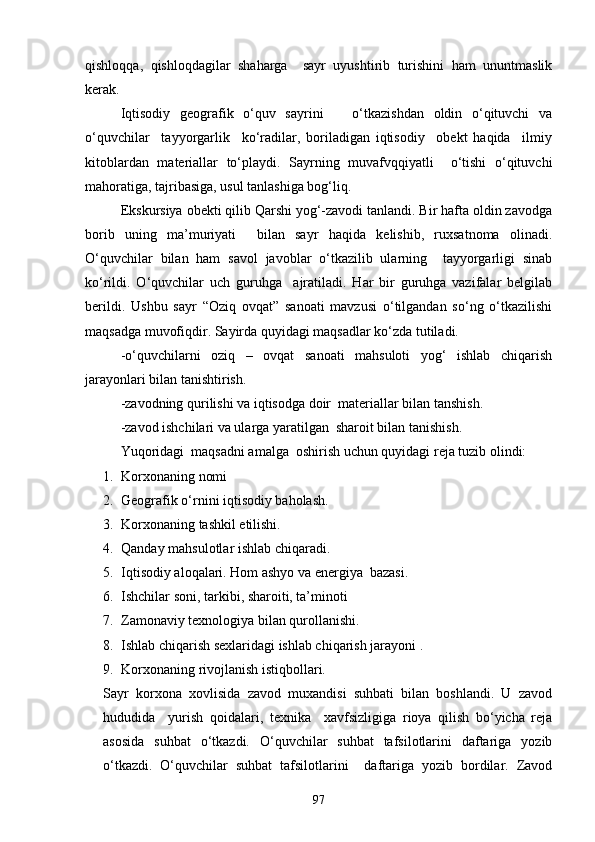 qishloqqa,   qishloqdagilar   shaharga     sayr   uyushtirib   turishini   ham   ununtmaslik
kerak.
Iqtisodiy   geografik   o‘quv   sayrini       o‘tkazishdan   oldin   o‘qituvchi   va
o‘quvchilar     tayyorgarlik     ko‘radilar,   boriladigan   iqtisodiy     obekt   haqida     ilmiy
kitoblardan   materiallar   to‘playdi.   Sayrning   muvafvqqiyatli     o‘tishi   o‘qituvchi
mahoratiga, tajribasiga, usul tanlashiga bog‘liq.
Ekskursiya obekti qilib Qarshi yog‘-zavodi tanlandi. Bir hafta oldin zavodga
borib   uning   ma’muriyati     bilan   sayr   haqida   kelishib,   ruxsatnoma   olinadi.
O‘quvchilar   bilan   ham   savol   javoblar   o‘tkazilib   ularning     tayyorgarligi   sinab
ko‘rildi.   O‘quvchilar   uch   guruhga     ajratiladi.   Har   bir   guruhga   vazifalar   belgilab
berildi.   Ushbu   sayr   “Oziq   ovqat”   sanoati   mavzusi   o‘tilgandan   so‘ng   o‘tkazilishi
maqsadga muvofiqdir. Sayirda quyidagi maqsadlar ko‘zda tutiladi.
-o‘quvchilarni   oziq   –   ovqat   sanoati   mahsuloti   yog‘   ishlab   chiqarish
jarayonlari bilan tanishtirish.
-zavodning qurilishi va iqtisodga doir  materiallar bilan tanshish.
-zavod ishchilari va ularga yaratilgan  sharoit bilan tanishish.
Yuqoridagi  maqsadni amalga  oshirish uchun quyidagi reja tuzib olindi:
1. Korxonaning nomi
2. Geografik o‘rnini iqtisodiy baholash.
3. Korxonaning tashkil etilishi.
4. Qanday mahsulotlar ishlab chiqaradi.
5. Iqtisodiy aloqalari. Hom ashyo va energiya  bazasi.
6. Ishchilar soni, tarkibi, sharoiti, ta’minoti
7. Zamonaviy texnologiya bilan qurollanishi.
8. Ishlab chiqarish sexlaridagi ishlab chiqarish jarayoni .
9. Korxonaning rivojlanish istiqbollari.
Sayr   korxona   xovlisida   zavod   muxandisi   suhbati   bilan   boshlandi.   U   zavod
hududida     yurish   qoidalari,   texnika     xavfsizligiga   rioya   qilish   bo‘yicha   reja
asosida   suhbat   o‘tkazdi.   O‘quvchilar   suhbat   tafsilotlarini   daftariga   yozib
o‘tkazdi.   O‘quvchilar   suhbat   tafsilotlarini     daftariga   yozib   bordilar.   Zavod
97 