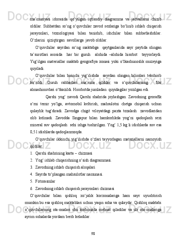 ma’muriyati   idorasida   qo‘yilgan   iqtisodiy   diagramma   va   jadvallarni   chizib
oldilar.   Suhbatdan   so‘ng   o‘quvchilar   zavod   sexlariga   bo‘linib   ishlab   chiqarish
jarayonlari,   texnologiyasi   bilan   tanishib,   ishchilar   bilan   suhbatlashdilar.
O‘zlarini  qiziqtirgan  savollarga  javob oldilar.
O‘quvchilar   sayrdan   so‘ng   maktabga     qaytganlarida   sayr   paytida   olingan
ta’surotlari   asosida     har   bir   guruh     alohida   –alohida   hisobot     tayyorlaydi.
Yig‘ilgan   materiallar   maktab   geografiya   xonasi   yoki   o‘lkashunoslik   muzeyiga
quyiladi.
O‘quvchilar   bilan   birinchi   yig‘ilishda     sayrdan   olingan   bilimlari   tekshirib
ko‘rildi.   Guruh   rahbarlari   ma’ruza   qildilar   va   o‘quvchilarning     fikr
almashinuvlari o‘tkazildi. Hisobotda jumladan  quyidagilar yozilgan edi.
Qarshi   yog‘   zavodi   Qarshi   shahrida   joylashgan.   Zavodning   georafik
o‘rni   temir   yo‘lga,   avtomobil   keltirish,   mahsulotni   chetga   chiqarish   uchun
qulaylik   tug‘diradi.   Zavodga   chigit   viloyatdagi   paxta   tozalash     zavodlaridan
olib   kelinadi.   Zavodda   Singapur   bilan   hamkorlikda   yog‘ni   qadoqlash   sexi
mineral suv qadoqlash  sehi ishga tushirilgan. Yog‘ 1,5 kg li idishlarda suv esa
0,5 l idishlarda qadoqlanmoqda.
O‘quvchilar   ikkinchi   yig‘ilishda   o‘zlari   tayyorlagan   materiallarni   namoyish
qildilar. 
1. Qarshi shahrining karta – chizmasi
2. Yog‘ ishlab chiqarishning o‘sish diagrammasi.
3. Zavodning ishlab chiqarish aloqalari 
4. Sayrda to‘plangan mahsulotlar namunasi.
5. Fotorasmlar
6. Zavodning ishlab chiqarish jarayonlari chizmasi
O‘quvchilar   bilan   qishloq   xo‘jalik   korxonalariga   ham   sayr   uyushtirish
mumkin.bu esa qishloq maktablari uchun yaqin soha va qulaydir. Qishloq maktabi
o‘quvchilarning   ota-onalari   shu   korhonada   mehnat   qiladilar   va   ulr   ota-onalariga
ayrim sohalarda yordam berib keladilar.
98 