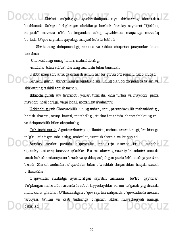 Shirkat   xo‘jaligiga   uyushtiriladigan   sayr   shirkatning   idorasidan
boshlanadi.   So‘ngra   belgilangan   obektlarga   boriladi.   bunday   sayrlarni   “Qishloq
xo‘jalik”   mavzusi   o‘tib   bo‘lingandan   so‘ng   uyushtirilsa   maqsadga   muvofiq
bo‘ladi. O‘quv sayridan quyidagi maqsad ko‘zda tutiladi.
-Shirkatning   dehqonchiligi,   ixtisosi   va   ishlab   chiqarish   jarayonlari   bilan
tanishish.
-Chorvachiligi uning turlari, mahsuldoriligi.
-ishchilar bilan suhbat ularning turmushi bilan tanishish.
Ushbu maqsadni amalga oshirish uchun har bir guruh o‘z rejasini tuzib chiqadi.
Birinchi guruh   shirkatining geografik o‘rni, uning qishloq xo‘jaligiga ta’siri va
shirkatning tashkil topish tarixini.
Ikkinchi   guruh   suv   ta’minoti,   yerlari   tuzilishi,   ekin   turlari   va   maydoni,   paxta
maydoni hosildorligi, yalpi hosil, mexanizatsiyalashuvi.
Uchinchi gu ruh Chorvachilik, uning turlari, soni, parrandachilik mahsuldorligi,
boqish sharoiti, ozuqa bazasi, rentabelligi, shirkat iqtisodida chorvachilikning roli
va dehqonchilik bilan aloqadorligi.
To‘rtinchi guruh   Agrotexnikaning qo‘llanishi, mehnat unumdorligi, bir kishiga
to‘g‘ri  keladigan sohalardagi mahsulot, turmush sharoiti va istiqbolari.
Bunday   sayrlar   paytida   o‘quvchilar   aniq   reja   asosida   ishlab   xo‘jalik
iqtisodiyotini   aniq   tasavvur   qiladilar.   Bu   esa   ularning   nazariy   bilimlarini   amalda
sinab ko‘rish imkoniyatini beradi va qishloq xo‘jaligini puxta bilib olishga yordam
beradi.   Shirkat   xodimlari   o‘quvchilar   bilan   o‘z   ishlab   chiqarishlari   haqida   suxbat
o‘tkazadilar.
O‘quvchilar   shirkatga   uyushtirilgan   sayrdan   mamnun     bo‘lib,   qaytdilar.
To‘plangan  materiallar   asosida   hisobot  tayyorlaydilar  va   uni   to‘garak  yig‘ilishida
muhokama qiladilar. O‘tkaziladigan o‘quv sayrlari natijasida o‘quvchilarda mehnat
tarbiyasi,   ta’limi   va   kasb   tanlashga   o‘rgatish   ishlari   muvaffaqiyali   amalga
oshiriladi.
99 