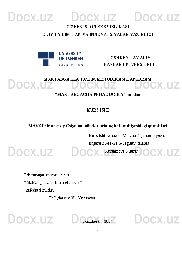 O‘ZBEKISTON RESPUBLIKASI
OLIY TA’LIM , FAN VA INNOVATSIYALAR  VAZIRLIGI
TOSHKENT AMALIY
FANLAR UNIVERSITETI
MAKTABGACHA TA’LIM METODIKASI KAFEDRASI
“MAKTABGACHA PEDAGOGIKA” fanidan
KURS ISHI
MAVZU:  Markaziy Osiyo mutafakkirlarining bola tarbiyasidagi qarashlari                             
                                                       Kurs ishi rahbari : Madina Egamberdiyevna
                                          Bajardi:  MT-21 S-01guruh talabasi
            Rustamova Nilufar  
                                                       
                                                                                                        
“Himoyaga tavsiya etilsin”                                             
“Maktabgacha ta’lim metodikasi”   
 kafedrasi mudiri              
___________ PhD,dotsent X.I.Yusupova         
Toshkent  - 2024
1