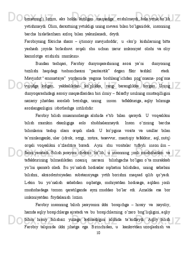 bezatmog’i   lozim,   aks   holda   kutilgan   maqsadga   erishilmaydi,   bola   yetuk   bo’lib
yetishmaydi.   Olim,   daraxtning   yetukligi   uning   mevasi   bilan   bo’lganidek,   insonning
barcha   hislatlariham   axloq   bilan   yakunlanadi,   deydi.
Farobiyning   fikricha   shaxs   –   ijtimoiy   mavjudoddir;   u   «ko’p   kishilarning   bitta
yashash   joyida   birlashuvi   orqali   shu   uchun   zarur   imkoniyat   olishi   va   oliy
kamolotga   erishishi  mumkun».
Bundan   tashqari,   Farobiy   dunyoqarashining   asosi   ya’ni       dunyoning
tuzilishi   haqidagi   tushunchasini   “pantaistik”   degan   fikir   tashkil       etadi.
Mavjudot   “emonatsiya”   yordamida   yagona   boshlang’ichdan   pog’onama-   pog’ona
vujudga   kelgan,   yakkalikdan-   ko’plikka,   rang-   baranglikka   borgan.   Uning
dunyoqarashidagi   asosiy   maqsadlaridan   biri   ilmiy – falsafiy   usulning   mustaqilligini
nazariy   jihatdan   asoslab   berishga,   uning       inson       tafakkuriga,   aqliy   bilimiga
asoslanganligini  isbotlashga   intilishdir.
Farobiy   bilish   muammolariga   alohida   e’tib   bilan   qaraydi.   U   voqealikni
bilish   mumkin   ekanligiga   aslo   shubhalanmaydi.   Inson   o’zining   barcha
bilimlarini   tashqi   olam   orqali   oladi.   U   ko’pgina   vosita   va   usullar   bilan
ta’minlanganki,   ular   (idrok,   sezgi,   xotira,   tasavvur,   mantiqiy   tafakkur,   aql,   nutq)
orqali   voqealikni   o’zlashtira   boradi.   Ayni   shu   vositalar   tufayli   inson   ilm   –
fanni   yaratadi.   Bilish   jarayoni   cheksiz   bo’lib,   u   insonning   jonli   mushohadasi   va
tafakkurining   bilmaslikdan   noaniq      narsani       bilishgacha   bo’lgan   o’ta   murakkab
yo’lni   qamrab   oladi.   Bu   yo’nalish   hodisalar   oqibatini   bilishdan,   uning   sababini
bilishni,   aksiodentsiyadan   substansiyaga   yetib   borishni   maqsad   qilib   qo’yadi.
Lekin   bu   yo’nalish   sababdan   oqibatga,   mohiyatdan   hodisaga,   aqldan   jonli
mushohadaga   tomon   qaratilganda   ayni   muddao   bo’lar   edi.   Amalda   esa   bor
imkoniyatdan  foydalanish   lozim.
Farobiy   insonning   bilish   jarayonini   ikki   bosqichga   –   hissiy   va   xayoliy,
hamda   aqliy   bosqichlarga   ajratadi   va   bu   bosqichlarning   o’zaro   bog’liqligini,   aqliy
bilim   hissiy   bilishsiz   yuzaga   kelmasligini   alohida   ta’kidlaydi.   Aqliy   bilish
Farobiy   talqinida   ikki   jihatga   ega.   Birinchidan,   u      kankretdan   uzoqlashish   va
10