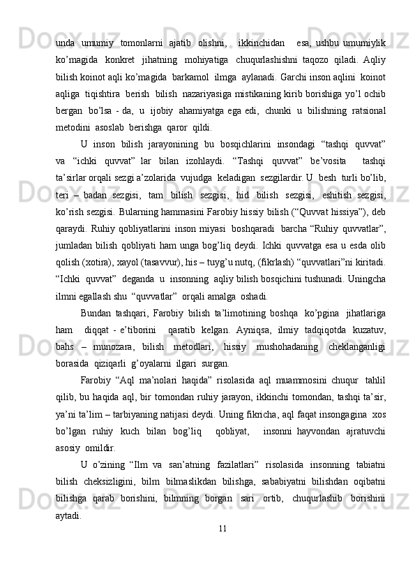 unda   umumiy   tomonlarni   ajatib   olishni,       ikkinchidan       esa,   ushbu   umumiylik
ko’magida   konkret   jihatning   mohiyatiga   chuqurlashishni   taqozo   qiladi.   Aqliy
bilish   koinot   aqli   ko’magida   barkamol   ilmga   aylanadi.   Garchi   inson   aqlini   koinot
aqliga   tiqishtira   berish   bilish   nazariyasiga   mistikaning   kirib   borishiga   yo’l   ochib
bergan   bo’lsa  -  da,   u   ijobiy   ahamiyatga   ega   edi,   chunki   u   bilishning   ratsional
metodini   asoslab   berishga   qaror   qildi.
U   inson   bilish   jarayonining   bu   bosqichlarini   insondagi   “tashqi   quvvat”
va   “ichki   quvvat”   lar   bilan   izohlaydi.   “Tashqi   quvvat”   be’vosita       tashqi
ta’sirlar   orqali   sezgi   a’zolarida   vujudga   keladigan   sezgilardir. U   besh   turli   bo’lib,
teri   –   badan   sezgisi,   tam   bilish   sezgisi,   hid   bilish   sezgisi,   eshitish   sezgisi,
ko’rish   sezgisi.   Bularning   hammasini   Farobiy   hissiy   bilish   (“Quvvat   hissiya”),   deb
qaraydi.   Ruhiy   qobliyatlarini   inson   miyasi   boshqaradi   barcha   “Ruhiy   quvvatlar”,
jumladan   bilish   qobliyati   ham   unga   bog’liq   deydi.   Ichki   quvvatga   esa   u   esda   olib
qolish   (xotira),   xayol   (tasavvur),   his – tuyg’u nutq,   (fikrlash)   “quvvatlari”ni   kiritadi.
“Ichki   quvvat”   deganda   u   insonning   aqliy   bilish   bosqichini   tushunadi.   Uningcha
ilmni   egallash   shu   “quvvatlar”   orqali   amalga   oshadi.
Bundan   tashqari,   Farobiy   bilish   ta’limotining   boshqa   ko’pgina   jihatlariga
ham       diqqat   -   e’tiborini       qaratib   kelgan.   Ayniqsa,   ilmiy   tadqiqotda   kuzatuv,
bahs   –   munozara,   bilish   metodlari,   hissiy   mushohadaning   cheklanganligi
borasida   qiziqarli  g’oyalarni   ilgari  surgan.
Farobiy   “Aql   ma’nolari   haqida”   risolasida   aql   muammosini   chuqur   tahlil
qilib,   bu   haqida   aql,   bir   tomondan   ruhiy   jarayon,   ikkinchi   tomondan,   tashqi ta’sir,
ya’ni   ta’lim – tarbiyaning   natijasi   deydi.   Uning   fikricha,   aql   faqat   insongagina   xos
bo’lgan   ruhiy   kuch   bilan   bog’liq       qobliyat,       insonni   hayvondan   ajratuvchi
asosiy   omildir.
U   o’zining   “Ilm   va   san’atning   fazilatlari”   risolasida   insonning   tabiatni
bilish   cheksizligini,   bilm   bilmaslikdan   bilishga,   sababiyatni   bilishdan   oqibatni
bilishga   qarab   borishini,   bilmning   borgan   sari   ortib,   chuqurlashib   borishini
aytadi.
11