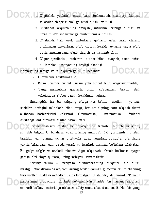 1. O’qitishda   yodlatish   emas,   balki   tushuntirish,   mantiqiy   fikrlash,
xulosalar   chiqarish   yo’liga   amal  qilish   lozimligi.
2. O’qitishda   o’quvchining   qiziqishi,   intilishini   hisobga   olinishi   va
muallim   o’z   shogirdlariga   xushmuomala   bo’lishi.
3. O’qitishda   turli   usul,   metodlarni   qo’llash   ya’ni   qarab   chiqish,
o’qilmagan   mavzularni   o’qib   chiqish   kerakli   joylarini   qayta   o’qib
olish,   umuman   yana   o’qib   chiqish   va   tushunib   olish.
4. O’quv   qurollarini,   kitoblarni     e’tibor   bilan     avaylab,   asrab   tutish,
bu   kitoblar   insoniyatning   boyligi  ekanligi.
Beruniyning   fikriga   ko’ra,   o’quvchiga   bilim   berishda:
- O’quvchini   zeriktirmaslik;
- Bilim   berishda   bir   xil   narsani   yoki   bir   xil  fanni   o’rgatavermaslik,
- Yangi   mavzularni   qiziqarli,   oson,   ko’rgazmali   bayon   etish
vahokazoga   e’tibor   berish   kerakligini  uqtiradi.
Shuningdek,   har   bir   xalqning   o’ziga   xos   ta’lim       usullari,       yo’llari,
shakllari   borligini   ta’kidlash   bilan   birga,   har   bir   alqning   ham   o’qitish   tizimi
alifbodan   boshlanishini   ko’rsatadi.   Grammatika,       matematika       fanlarini
o’qitishga   oid  qimmatli  fikrlar   bayon   etadi.
Beruniy   yoshlarni   o’qitish   uchun   o’qituvchi   tanlashni   birinchi   va   asosiy
ish   deb   bilgan.   U   bolalarni   yoshligidanoq   aniqrog’i   5-6   yoshligidan   o’qitish
tarafdori   edi,   buning   uchun   o’qituvchi   xushmuomalali,   rostgo’y,   o’z   fanini
yaxshi   biladigan,   toza,   ozoda   yurish   va   turishida   namuna   bo’lishini   talab   etadi.
Bu   go’yo   to’g’ri   va   adolatli   talabdir.   Agar   o’qituvchi   o’rnak   bo’lmasa,   aytgan
gapiga   o’zi   rioya   qilmasa,   uning   tarbiyasi  samarasizdir.
Beruniy   ta’lim   –   tarbiyaga   o’qituvchilarning   diqqatini   jalb   qilish,
mashg’ulotlar   davomida   o’quvchilarning   zerikib   qolmasligi   uchun   ta’lim   olishning
turli   yo’llari,   shakl   va   metodlari   ustida   to’xtalgan.   U   shunday   deb   yozadi,   “Bizning
maqsadimiz   o’quvchini   toliqtirib   qo’ymaslikdir,   hadeb   bir   narsani   takrorlash
zerikarli   bo’ladi,   materialga   nisbatan   salbiy   munosabat   shakllanadi.   Har   bir   yangi
13