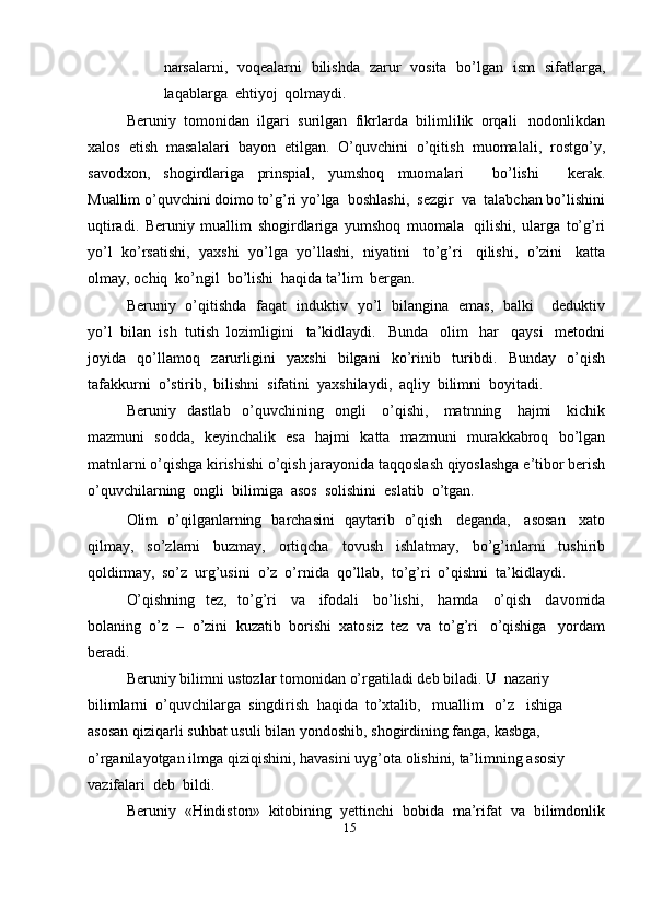 narsalarni,   voqealarni   bilishda   zarur   vosita   bo’lgan   ism   sifatlarga,
laqablarga   ehtiyoj   qolmaydi.
Beruniy   tomonidan   ilgari   surilgan   fikrlarda   bilimlilik   orqali   nodonlikdan
xalos   etish   masalalari   bayon   etilgan.   O’quvchini   o’qitish   muomalali,   rostgo’y,
savodxon,   shogirdlariga   prinspial,   yumshoq   muomalari       bo’lishi       kerak.
Muallim   o’quvchini   doimo   to’g’ri   yo’lga   boshlashi,   sezgir   va   talabchan   bo’lishini
uqtiradi.   Beruniy   muallim   shogirdlariga   yumshoq   muomala   qilishi,   ularga   to’g’ri
yo’l   ko’rsatishi,   yaxshi   yo’lga   yo’llashi,   niyatini   to’g’ri   qilishi,   o’zini   katta
olmay,   ochiq   ko’ngil   bo’lishi   haqida   ta’lim   bergan.
Beruniy   o’qitishda   faqat   induktiv   yo’l   bilangina   emas,   balki       deduktiv
yo’l   bilan   ish   tutish   lozimligini   ta’kidlaydi.   Bunda   olim   har   qaysi   metodni
joyida   qo’llamoq   zarurligini   yaxshi   bilgani   ko’rinib   turibdi.   Bunday   o’qish
tafakkurni   o’stirib,   bilishni   sifatini   yaxshilaydi,   aqliy   bilimni   boyitadi.
Beruniy   dastlab   o’quvchining   ongli   o’qishi,   matnning   hajmi   kichik
mazmuni   sodda,   keyinchalik   esa   hajmi   katta   mazmuni   murakkabroq   bo’lgan
matnlarni   o’qishga   kirishishi   o’qish   jarayonida   taqqoslash   qiyoslashga   e’tibor   berish
o’quvchilarning   ongli   bilimiga   asos   solishini   eslatib   o’tgan.
Olim   o’qilganlarning   barchasini   qaytarib   o’qish   deganda,   asosan   xato
qilmay,   so’zlarni   buzmay,   ortiqcha   tovush   ishlatmay,   bo’g’inlarni   tushirib
qoldirmay,   so’z   urg’usini   o’z   o’rnida   qo’llab,   to’g’ri   o’qishni   ta’kidlaydi.
O’qishning   tez,   to’g’ri   va   ifodali   bo’lishi,   hamda   o’qish   davomida
bolaning   o’z   –   o’zini   kuzatib   borishi   xatosiz   tez   va   to’g’ri   o’qishiga   yordam
beradi.
Beruniy   bilimni   ustozlar   tomonidan   o’rgatiladi   deb   biladi.   U   nazariy     
bilimlarni   o’quvchilarga   singdirish   haqida   to’xtalib,   muallim   o’z   ishiga  
asosan   qiziqarli   suhbat   usuli   bilan   yondoshib,   shogirdining   fanga,   kasbga,  
o’rganilayotgan   ilmga   qiziqishini,   havasini   uyg’ota   olishini,   ta’limning   asosiy  
vazifalari   deb  bildi.
Beruniy   «Hindiston»   kitobining   yettinchi   bobida   ma’rifat   va   bilimdonlik
15